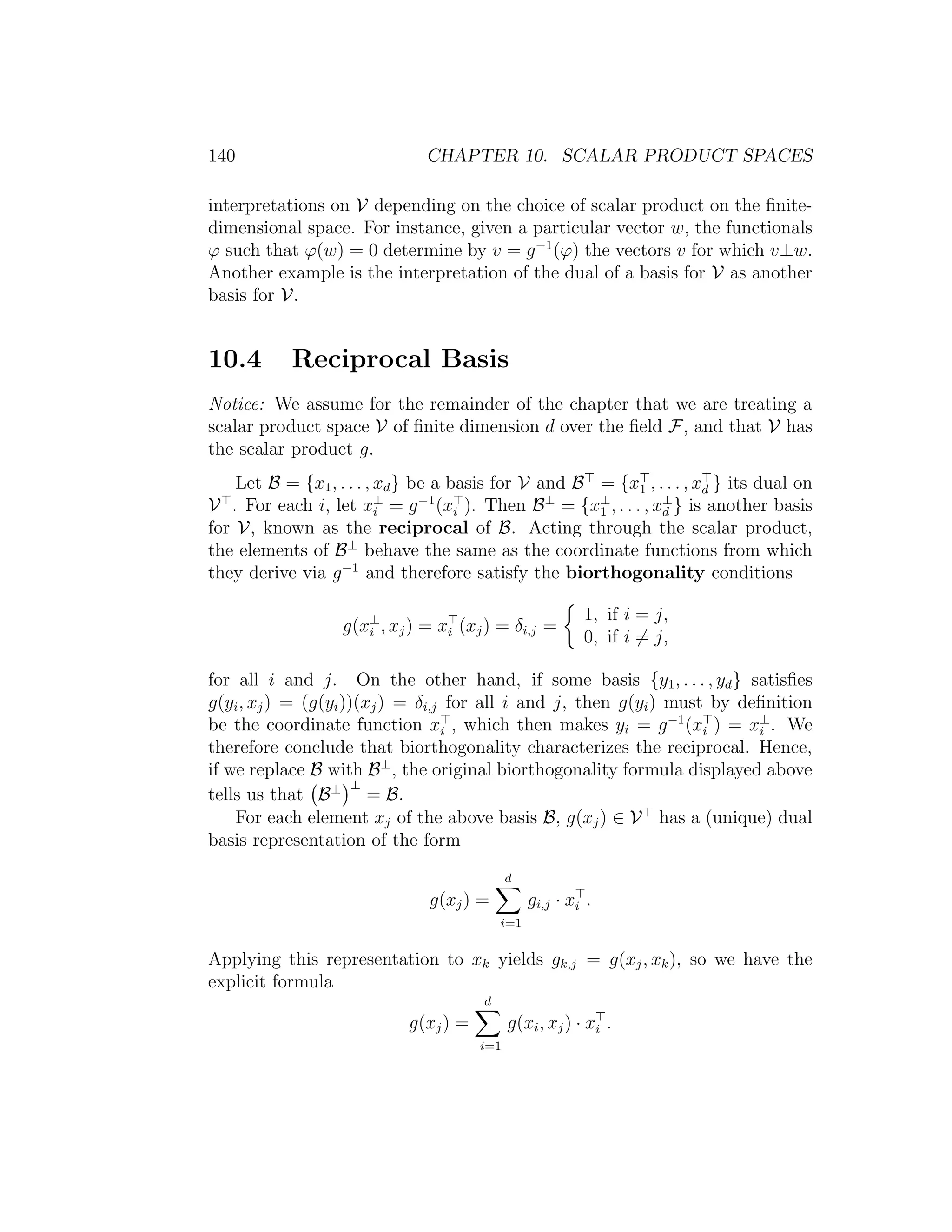 140 CHAPTER 10. SCALAR PRODUCT SPACES
interpretations on V depending on the choice of scalar product on the ﬁnite-
dimensional space. For instance, given a particular vector w, the functionals
ϕ such that ϕ(w) = 0 determine by v = g−1
(ϕ) the vectors v for which v⊥w.
Another example is the interpretation of the dual of a basis for V as another
basis for V.
10.4 Reciprocal Basis
Notice: We assume for the remainder of the chapter that we are treating a
scalar product space V of ﬁnite dimension d over the ﬁeld F, and that V has
the scalar product g.
Let B = {x1, . . . , xd} be a basis for V and B = {x1 , . . . , xd } its dual on
V . For each i, let x⊥
i = g−1
(xi ). Then B⊥
= {x⊥
1 , . . . , x⊥
d } is another basis
for V, known as the reciprocal of B. Acting through the scalar product,
the elements of B⊥
behave the same as the coordinate functions from which
they derive via g−1
and therefore satisfy the biorthogonality conditions
g(x⊥
i , xj) = xi (xj) = δi,j =
1, if i = j,
0, if i = j,
for all i and j. On the other hand, if some basis {y1, . . . , yd} satisﬁes
g(yi, xj) = (g(yi))(xj) = δi,j for all i and j, then g(yi) must by deﬁnition
be the coordinate function xi , which then makes yi = g−1
(xi ) = x⊥
i . We
therefore conclude that biorthogonality characterizes the reciprocal. Hence,
if we replace B with B⊥
, the original biorthogonality formula displayed above
tells us that B⊥ ⊥
= B.
For each element xj of the above basis B, g(xj) ∈ V has a (unique) dual
basis representation of the form
g(xj) =
d
i=1
gi,j · xi .
Applying this representation to xk yields gk,j = g(xj, xk), so we have the
explicit formula
g(xj) =
d
i=1
g(xi, xj) · xi .
 