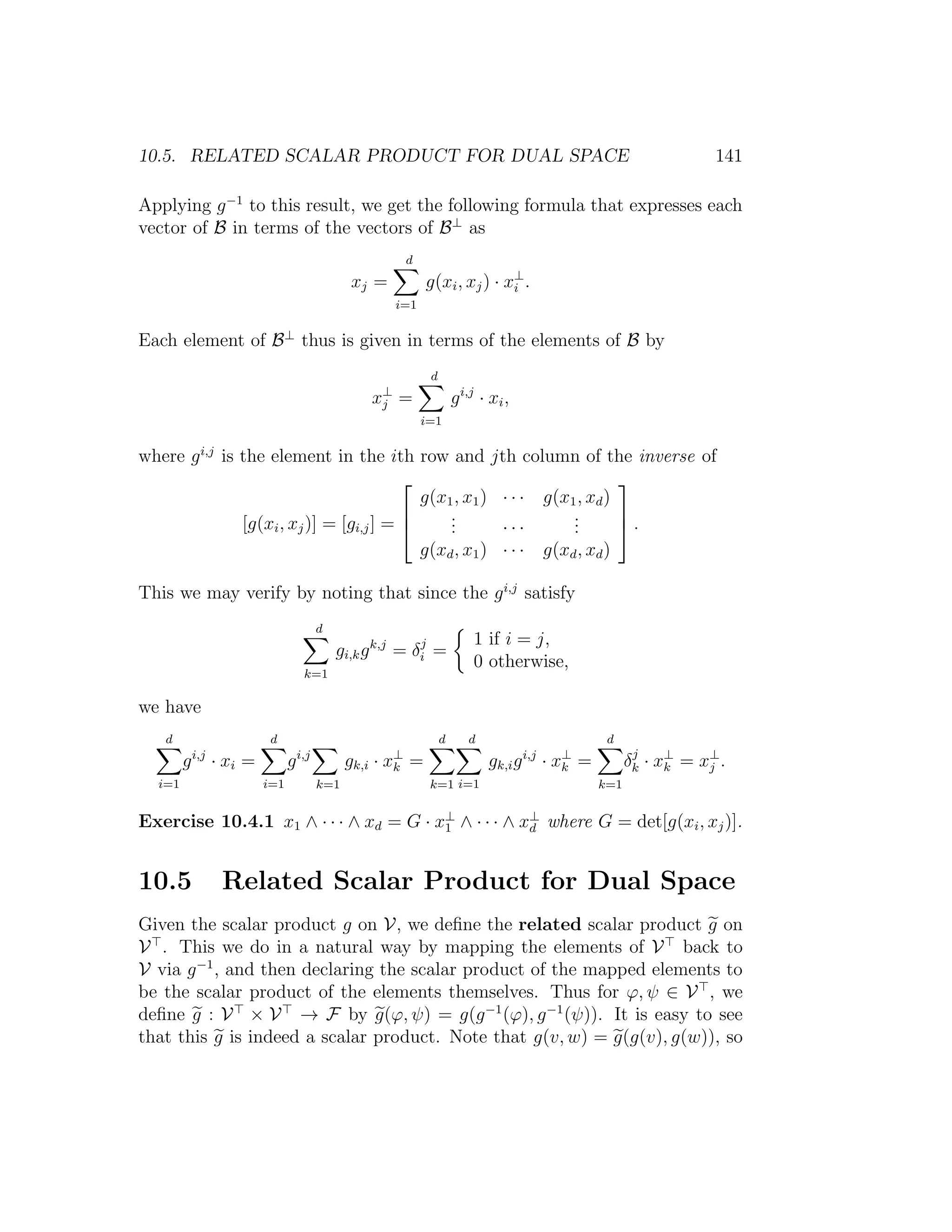 10.5. RELATED SCALAR PRODUCT FOR DUAL SPACE 141
Applying g−1
to this result, we get the following formula that expresses each
vector of B in terms of the vectors of B⊥
as
xj =
d
i=1
g(xi, xj) · x⊥
i .
Each element of B⊥
thus is given in terms of the elements of B by
x⊥
j =
d
i=1
gi,j
· xi,
where gi,j
is the element in the ith row and jth column of the inverse of
[g(xi, xj)] = [gi,j] =



g(x1, x1) · · · g(x1, xd)
... · · ·
...
g(xd, x1) · · · g(xd, xd)


 .
This we may verify by noting that since the gi,j
satisfy
d
k=1
gi,kgk,j
= δj
i =
1 if i = j,
0 otherwise,
we have
d
i=1
gi,j
· xi =
d
i=1
gi,j
k=1
gk,i · x⊥
k =
d
k=1
d
i=1
gk,igi,j
· x⊥
k =
d
k=1
δj
k · x⊥
k = x⊥
j .
Exercise 10.4.1 x1 ∧ · · · ∧ xd = G · x⊥
1 ∧ · · · ∧ x⊥
d where G = det[g(xi, xj)].
10.5 Related Scalar Product for Dual Space
Given the scalar product g on V, we deﬁne the related scalar product g on
V . This we do in a natural way by mapping the elements of V back to
V via g−1
, and then declaring the scalar product of the mapped elements to
be the scalar product of the elements themselves. Thus for ϕ, ψ ∈ V , we
deﬁne g : V × V → F by g(ϕ, ψ) = g(g−1
(ϕ), g−1
(ψ)). It is easy to see
that this g is indeed a scalar product. Note that g(v, w) = g(g(v), g(w)), so
 