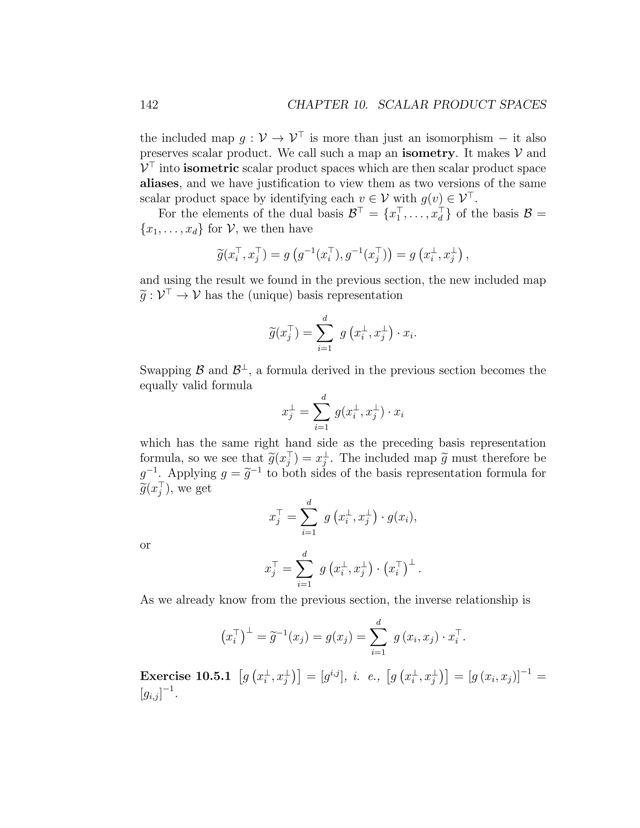 142 CHAPTER 10. SCALAR PRODUCT SPACES
the included map g : V → V is more than just an isomorphism − it also
preserves scalar product. We call such a map an isometry. It makes V and
V into isometric scalar product spaces which are then scalar product space
aliases, and we have justiﬁcation to view them as two versions of the same
scalar product space by identifying each v ∈ V with g(v) ∈ V .
For the elements of the dual basis B = {x1 , . . . , xd } of the basis B =
{x1, . . . , xd} for V, we then have
g(xi , xj ) = g g−1
(xi ), g−1
(xj ) = g x⊥
i , x⊥
j ,
and using the result we found in the previous section, the new included map
g : V → V has the (unique) basis representation
g(xj ) =
d
i=1
g x⊥
i , x⊥
j · xi.
Swapping B and B⊥
, a formula derived in the previous section becomes the
equally valid formula
x⊥
j =
d
i=1
g(x⊥
i , x⊥
j ) · xi
which has the same right hand side as the preceding basis representation
formula, so we see that g(xj ) = x⊥
j . The included map g must therefore be
g−1
. Applying g = g−1
to both sides of the basis representation formula for
g(xj ), we get
xj =
d
i=1
g x⊥
i , x⊥
j · g(xi),
or
xj =
d
i=1
g x⊥
i , x⊥
j · xi
⊥
.
As we already know from the previous section, the inverse relationship is
xi
⊥
= g−1
(xj) = g(xj) =
d
i=1
g (xi, xj) · xi .
Exercise 10.5.1 g x⊥
i , x⊥
j = [gi,j
], i. e., g x⊥
i , x⊥
j = [g (xi, xj)]−1
=
[gi,j]−1
.
 