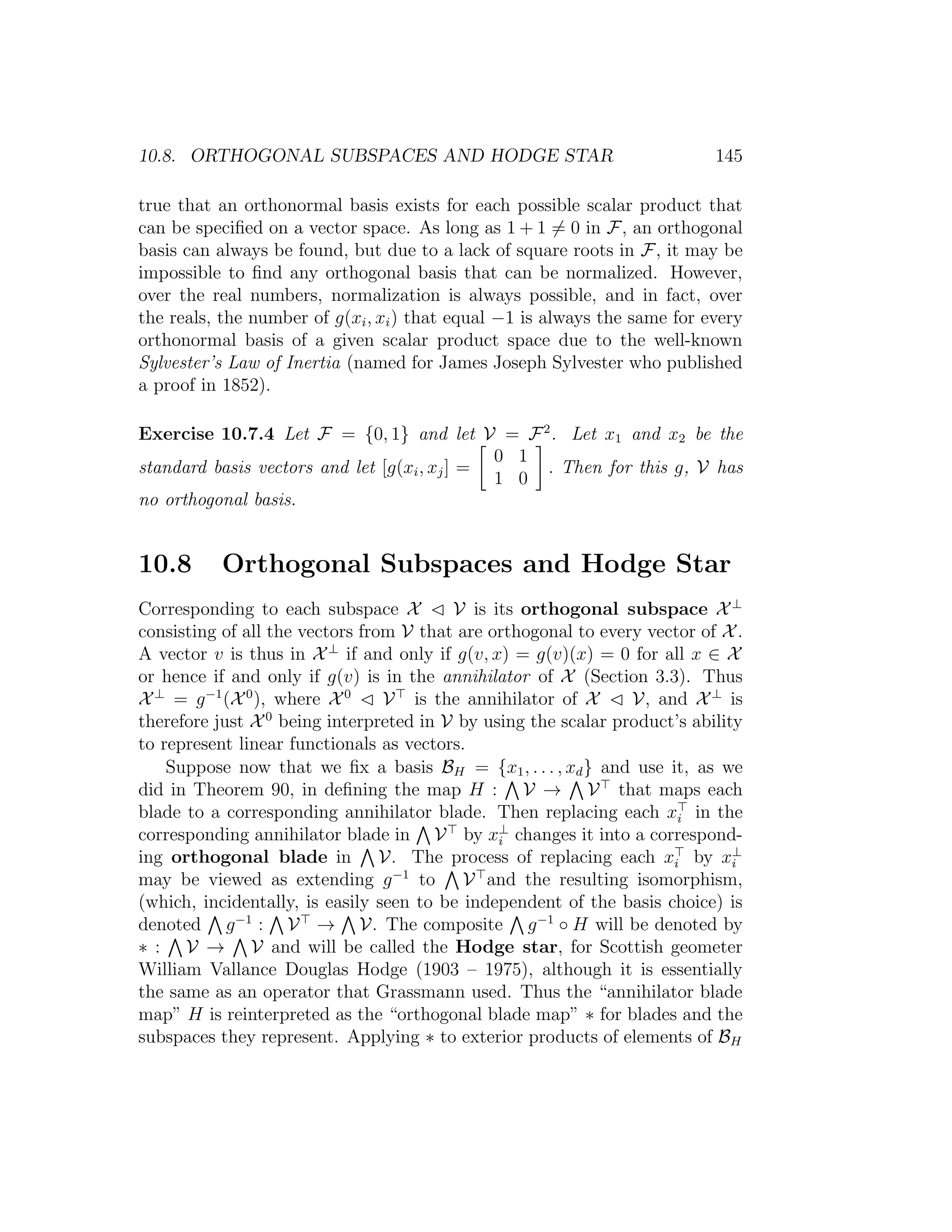 10.8. ORTHOGONAL SUBSPACES AND HODGE STAR 145
true that an orthonormal basis exists for each possible scalar product that
can be speciﬁed on a vector space. As long as 1 + 1 = 0 in F, an orthogonal
basis can always be found, but due to a lack of square roots in F, it may be
impossible to ﬁnd any orthogonal basis that can be normalized. However,
over the real numbers, normalization is always possible, and in fact, over
the reals, the number of g(xi, xi) that equal −1 is always the same for every
orthonormal basis of a given scalar product space due to the well-known
Sylvester’s Law of Inertia (named for James Joseph Sylvester who published
a proof in 1852).
Exercise 10.7.4 Let F = {0, 1} and let V = F2
. Let x1 and x2 be the
standard basis vectors and let [g(xi, xj] =
0 1
1 0
. Then for this g, V has
no orthogonal basis.
10.8 Orthogonal Subspaces and Hodge Star
Corresponding to each subspace X V is its orthogonal subspace X⊥
consisting of all the vectors from V that are orthogonal to every vector of X.
A vector v is thus in X⊥
if and only if g(v, x) = g(v)(x) = 0 for all x ∈ X
or hence if and only if g(v) is in the annihilator of X (Section 3.3). Thus
X⊥
= g−1
(X0
), where X0
V is the annihilator of X V, and X⊥
is
therefore just X0
being interpreted in V by using the scalar product’s ability
to represent linear functionals as vectors.
Suppose now that we ﬁx a basis BH = {x1, . . . , xd} and use it, as we
did in Theorem 90, in deﬁning the map H : V → V that maps each
blade to a corresponding annihilator blade. Then replacing each xi in the
corresponding annihilator blade in V by x⊥
i changes it into a correspond-
ing orthogonal blade in V. The process of replacing each xi by x⊥
i
may be viewed as extending g−1
to V and the resulting isomorphism,
(which, incidentally, is easily seen to be independent of the basis choice) is
denoted g−1
: V → V. The composite g−1
◦ H will be denoted by
∗ : V → V and will be called the Hodge star, for Scottish geometer
William Vallance Douglas Hodge (1903 – 1975), although it is essentially
the same as an operator that Grassmann used. Thus the “annihilator blade
map” H is reinterpreted as the “orthogonal blade map” ∗ for blades and the
subspaces they represent. Applying ∗ to exterior products of elements of BH
 