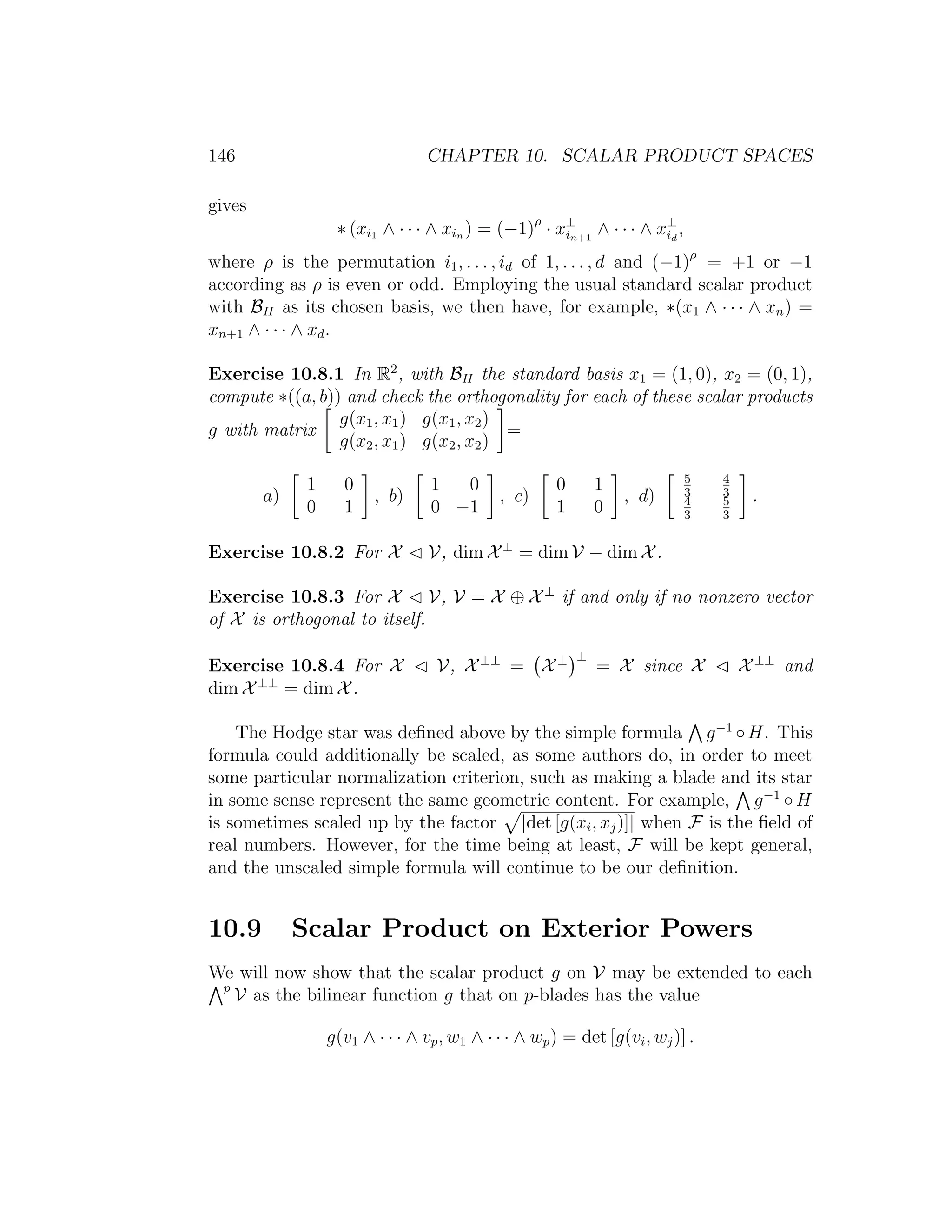 146 CHAPTER 10. SCALAR PRODUCT SPACES
gives
∗ (xi1 ∧ · · · ∧ xin ) = (−1)ρ
· x⊥
in+1
∧ · · · ∧ x⊥
id
,
where ρ is the permutation i1, . . . , id of 1, . . . , d and (−1)ρ
= +1 or −1
according as ρ is even or odd. Employing the usual standard scalar product
with BH as its chosen basis, we then have, for example, ∗(x1 ∧ · · · ∧ xn) =
xn+1 ∧ · · · ∧ xd.
Exercise 10.8.1 In R2
, with BH the standard basis x1 = (1, 0), x2 = (0, 1),
compute ∗((a, b)) and check the orthogonality for each of these scalar products
g with matrix
g(x1, x1) g(x1, x2)
g(x2, x1) g(x2, x2)
=
a)
1 0
0 1
, b)
1 0
0 −1
, c)
0 1
1 0
, d)
5
3
4
3
4
3
5
3
.
Exercise 10.8.2 For X V, dim X⊥
= dim V − dim X.
Exercise 10.8.3 For X V, V = X ⊕ X⊥
if and only if no nonzero vector
of X is orthogonal to itself.
Exercise 10.8.4 For X V, X⊥⊥
= X⊥ ⊥
= X since X X⊥⊥
and
dim X⊥⊥
= dim X.
The Hodge star was deﬁned above by the simple formula g−1
◦H. This
formula could additionally be scaled, as some authors do, in order to meet
some particular normalization criterion, such as making a blade and its star
in some sense represent the same geometric content. For example, g−1
◦ H
is sometimes scaled up by the factor |det [g(xi, xj)]| when F is the ﬁeld of
real numbers. However, for the time being at least, F will be kept general,
and the unscaled simple formula will continue to be our deﬁnition.
10.9 Scalar Product on Exterior Powers
We will now show that the scalar product g on V may be extended to each
p
V as the bilinear function g that on p-blades has the value
g(v1 ∧ · · · ∧ vp, w1 ∧ · · · ∧ wp) = det [g(vi, wj)] .
 