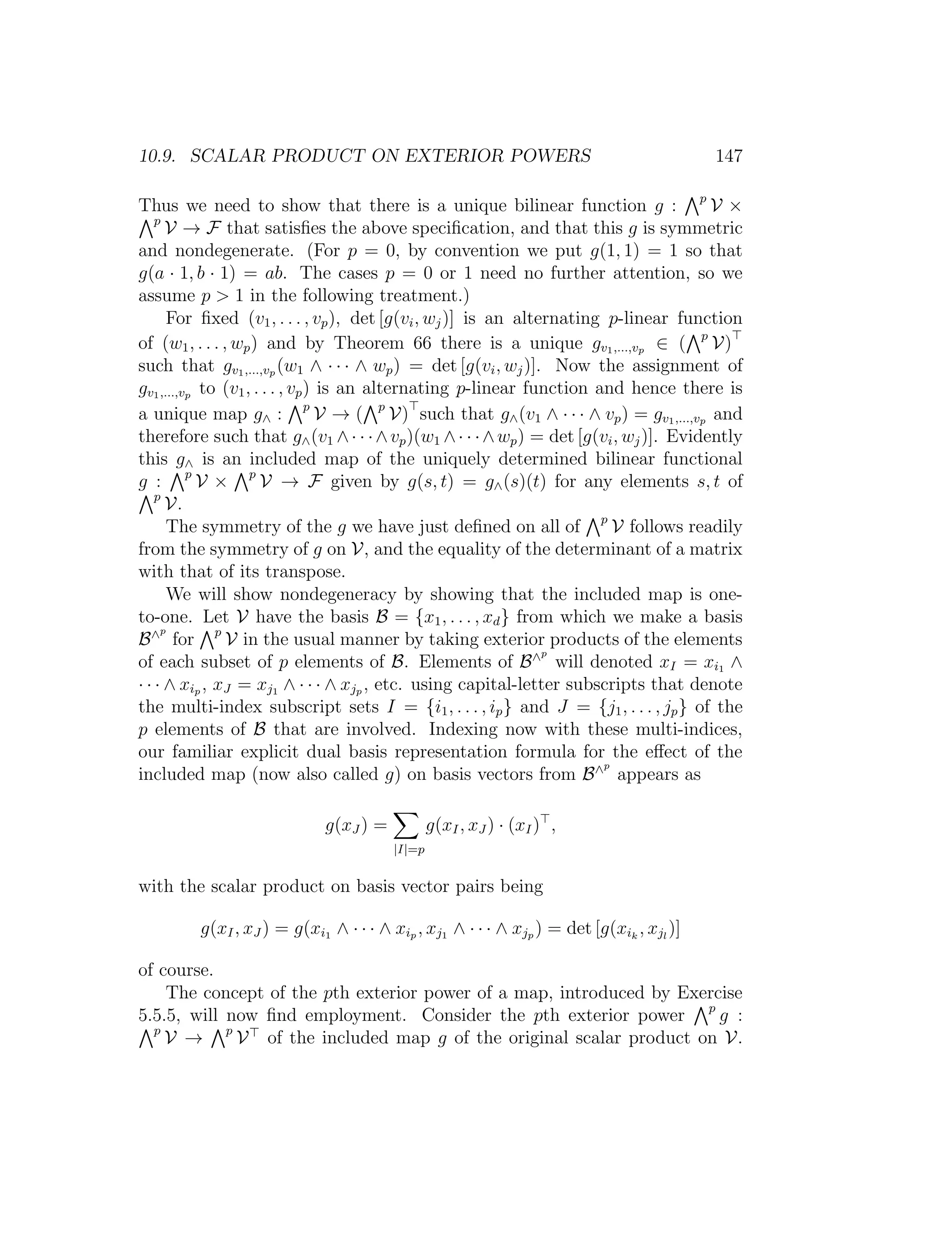 10.9. SCALAR PRODUCT ON EXTERIOR POWERS 147
Thus we need to show that there is a unique bilinear function g : p
V ×
p
V → F that satisﬁes the above speciﬁcation, and that this g is symmetric
and nondegenerate. (For p = 0, by convention we put g(1, 1) = 1 so that
g(a · 1, b · 1) = ab. The cases p = 0 or 1 need no further attention, so we
assume p  1 in the following treatment.)
For ﬁxed (v1, . . . , vp), det [g(vi, wj)] is an alternating p-linear function
of (w1, . . . , wp) and by Theorem 66 there is a unique gv1,...,vp ∈ ( p
V)
such that gv1,...,vp (w1 ∧ · · · ∧ wp) = det [g(vi, wj)]. Now the assignment of
gv1,...,vp to (v1, . . . , vp) is an alternating p-linear function and hence there is
a unique map g∧ : p
V → ( p
V) such that g∧(v1 ∧ · · · ∧ vp) = gv1,...,vp and
therefore such that g∧(v1 ∧· · ·∧vp)(w1 ∧· · ·∧wp) = det [g(vi, wj)]. Evidently
this g∧ is an included map of the uniquely determined bilinear functional
g : p
V × p
V → F given by g(s, t) = g∧(s)(t) for any elements s, t of
p
V.
The symmetry of the g we have just deﬁned on all of p
V follows readily
from the symmetry of g on V, and the equality of the determinant of a matrix
with that of its transpose.
We will show nondegeneracy by showing that the included map is one-
to-one. Let V have the basis B = {x1, . . . , xd} from which we make a basis
B∧p
for p
V in the usual manner by taking exterior products of the elements
of each subset of p elements of B. Elements of B∧p
will denoted xI = xi1 ∧
· · · ∧ xip , xJ = xj1 ∧ · · · ∧ xjp , etc. using capital-letter subscripts that denote
the multi-index subscript sets I = {i1, . . . , ip} and J = {j1, . . . , jp} of the
p elements of B that are involved. Indexing now with these multi-indices,
our familiar explicit dual basis representation formula for the eﬀect of the
included map (now also called g) on basis vectors from B∧p
appears as
g(xJ ) =
|I|=p
g(xI, xJ ) · (xI) ,
with the scalar product on basis vector pairs being
g(xI, xJ ) = g(xi1 ∧ · · · ∧ xip , xj1 ∧ · · · ∧ xjp ) = det [g(xik
, xjl
)]
of course.
The concept of the pth exterior power of a map, introduced by Exercise
5.5.5, will now ﬁnd employment. Consider the pth exterior power p
g :
p
V → p
V of the included map g of the original scalar product on V.
 