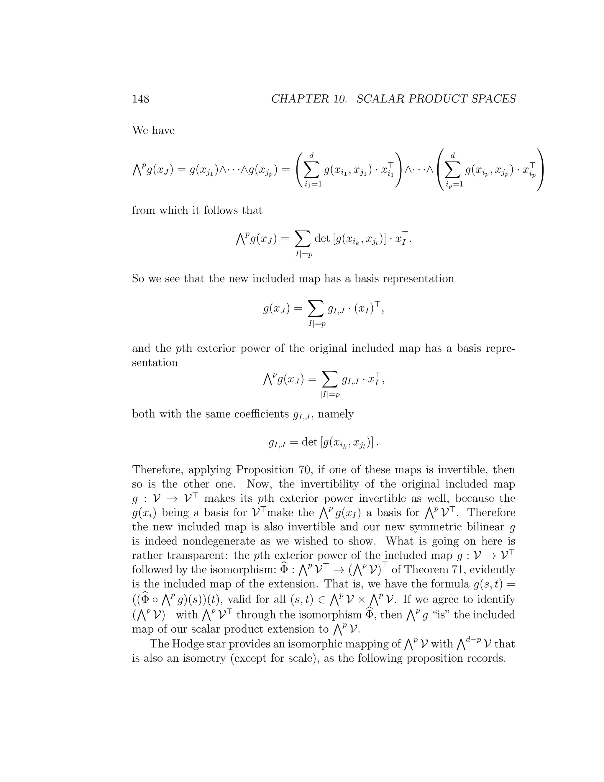 148 CHAPTER 10. SCALAR PRODUCT SPACES
We have
p
g(xJ ) = g(xj1 )∧· · ·∧g(xjp ) =
d
i1=1
g(xi1 , xj1 ) · xi1
∧· · ·∧


d
ip=1
g(xip , xjp ) · xip


from which it follows that
p
g(xJ ) =
|I|=p
det [g(xik
, xjl
)] · xI .
So we see that the new included map has a basis representation
g(xJ ) =
|I|=p
gI,J · (xI) ,
and the pth exterior power of the original included map has a basis repre-
sentation
p
g(xJ ) =
|I|=p
gI,J · xI ,
both with the same coeﬃcients gI,J , namely
gI,J = det [g(xik
, xjl
)] .
Therefore, applying Proposition 70, if one of these maps is invertible, then
so is the other one. Now, the invertibility of the original included map
g : V → V makes its pth exterior power invertible as well, because the
g(xi) being a basis for V make the p
g(xI) a basis for p
V . Therefore
the new included map is also invertible and our new symmetric bilinear g
is indeed nondegenerate as we wished to show. What is going on here is
rather transparent: the pth exterior power of the included map g : V → V
followed by the isomorphism: Φ : p
V → ( p
V) of Theorem 71, evidently
is the included map of the extension. That is, we have the formula g(s, t) =
((Φ ◦ p
g)(s))(t), valid for all (s, t) ∈ p
V × p
V. If we agree to identify
( p
V) with p
V through the isomorphism Φ, then p
g “is” the included
map of our scalar product extension to p
V.
The Hodge star provides an isomorphic mapping of p
V with d−p
V that
is also an isometry (except for scale), as the following proposition records.
 