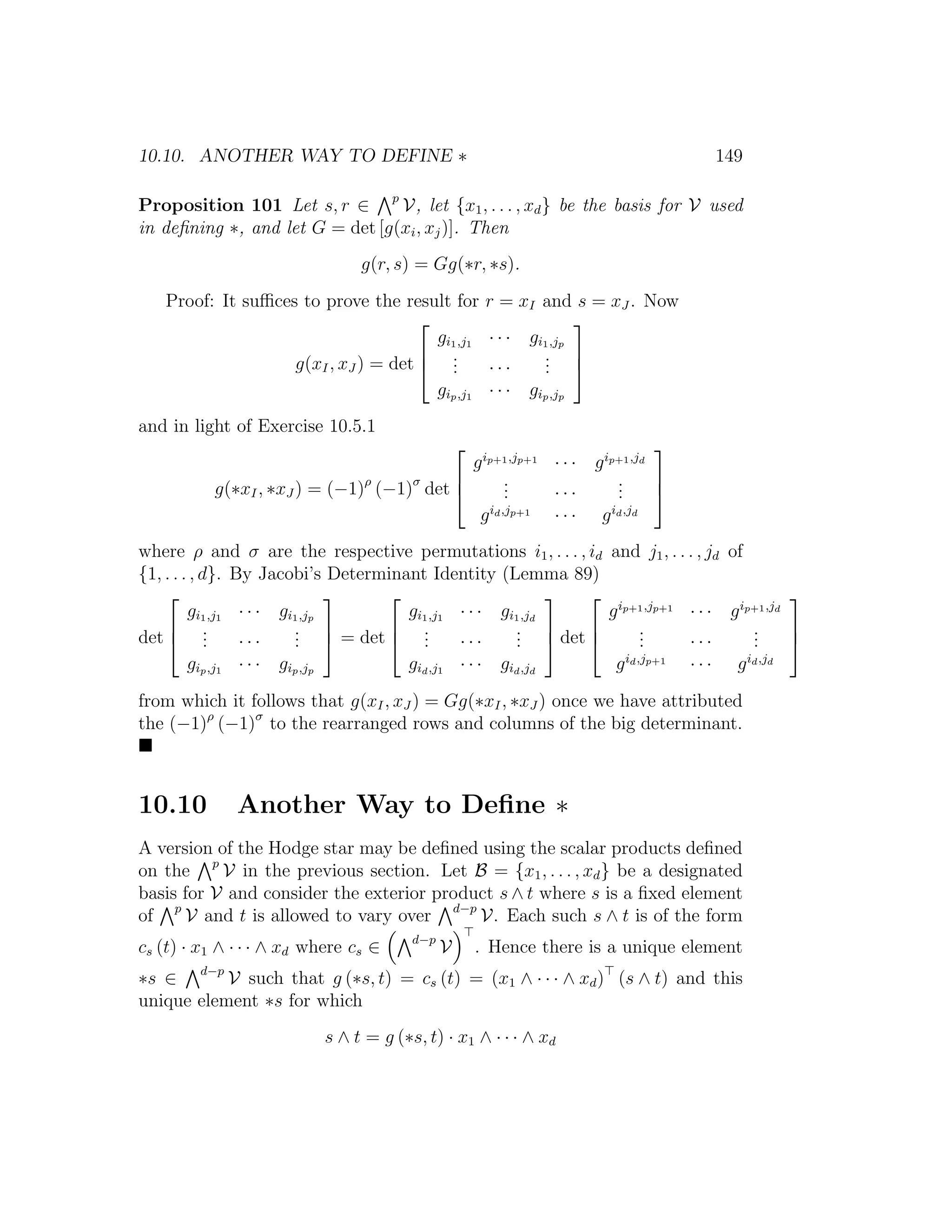 10.10. ANOTHER WAY TO DEFINE ∗ 149
Proposition 101 Let s, r ∈ p
V, let {x1, . . . , xd} be the basis for V used
in deﬁning ∗, and let G = det [g(xi, xj)]. Then
g(r, s) = Gg(∗r, ∗s).
Proof: It suﬃces to prove the result for r = xI and s = xJ . Now
g(xI, xJ ) = det



gi1,j1 · · · gi1,jp
... · · ·
...
gip,j1 · · · gip,jp



and in light of Exercise 10.5.1
g(∗xI, ∗xJ ) = (−1)ρ
(−1)σ
det



gip+1,jp+1
· · · gip+1,jd
... · · ·
...
gid,jp+1
· · · gid,jd



where ρ and σ are the respective permutations i1, . . . , id and j1, . . . , jd of
{1, . . . , d}. By Jacobi’s Determinant Identity (Lemma 89)
det



gi1,j1 · · · gi1,jp
... · · ·
...
gip,j1 · · · gip,jp


 = det



gi1,j1 · · · gi1,jd
... · · ·
...
gid,j1 · · · gid,jd


 det



gip+1,jp+1
· · · gip+1,jd
... · · ·
...
gid,jp+1
· · · gid,jd



from which it follows that g(xI, xJ ) = Gg(∗xI, ∗xJ ) once we have attributed
the (−1)ρ
(−1)σ
to the rearranged rows and columns of the big determinant.
10.10 Another Way to Deﬁne ∗
A version of the Hodge star may be deﬁned using the scalar products deﬁned
on the p
V in the previous section. Let B = {x1, . . . , xd} be a designated
basis for V and consider the exterior product s ∧ t where s is a ﬁxed element
of p
V and t is allowed to vary over d−p
V. Each such s ∧ t is of the form
cs (t) · x1 ∧ · · · ∧ xd where cs ∈ d−p
V . Hence there is a unique element
∗s ∈ d−p
V such that g (∗s, t) = cs (t) = (x1 ∧ · · · ∧ xd) (s ∧ t) and this
unique element ∗s for which
s ∧ t = g (∗s, t) · x1 ∧ · · · ∧ xd
 