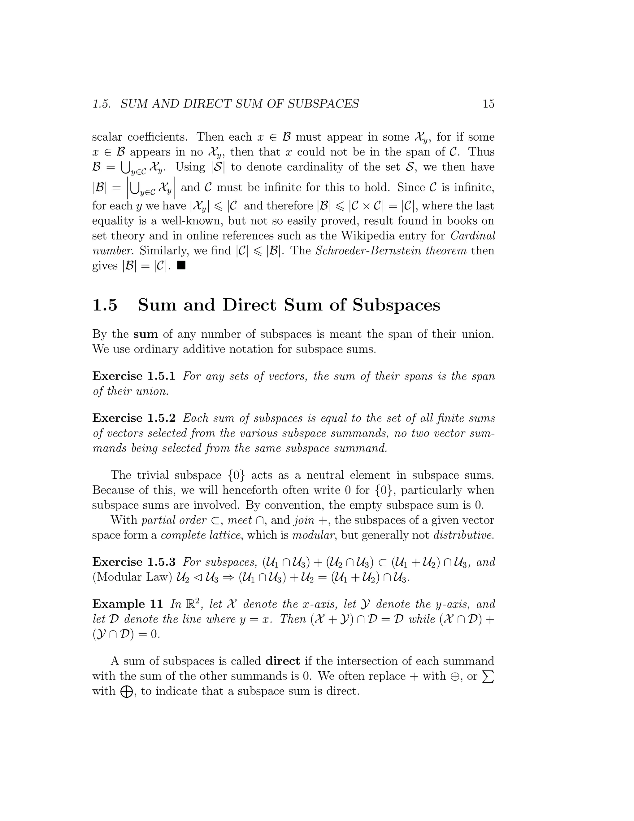 1.5. SUM AND DIRECT SUM OF SUBSPACES 15
scalar coeﬃcients. Then each x ∈ B must appear in some Xy, for if some
x ∈ B appears in no Xy, then that x could not be in the span of C. Thus
B = y∈C Xy. Using |S| to denote cardinality of the set S, we then have
|B| = y∈C Xy and C must be inﬁnite for this to hold. Since C is inﬁnite,
for each y we have |Xy| |C| and therefore |B| |C × C| = |C|, where the last
equality is a well-known, but not so easily proved, result found in books on
set theory and in online references such as the Wikipedia entry for Cardinal
number. Similarly, we ﬁnd |C| |B|. The Schroeder-Bernstein theorem then
gives |B| = |C|.
1.5 Sum and Direct Sum of Subspaces
By the sum of any number of subspaces is meant the span of their union.
We use ordinary additive notation for subspace sums.
Exercise 1.5.1 For any sets of vectors, the sum of their spans is the span
of their union.
Exercise 1.5.2 Each sum of subspaces is equal to the set of all ﬁnite sums
of vectors selected from the various subspace summands, no two vector sum-
mands being selected from the same subspace summand.
The trivial subspace {0} acts as a neutral element in subspace sums.
Because of this, we will henceforth often write 0 for {0}, particularly when
subspace sums are involved. By convention, the empty subspace sum is 0.
With partial order ⊂, meet ∩, and join +, the subspaces of a given vector
space form a complete lattice, which is modular, but generally not distributive.
Exercise 1.5.3 For subspaces, (U1 ∩ U3) + (U2 ∩ U3) ⊂ (U1 + U2) ∩ U3, and
(Modular Law) U2 U3 ⇒ (U1 ∩ U3) + U2 = (U1 + U2) ∩ U3.
Example 11 In R2
, let X denote the x-axis, let Y denote the y-axis, and
let D denote the line where y = x. Then (X + Y) ∩ D = D while (X ∩ D) +
(Y ∩ D) = 0.
A sum of subspaces is called direct if the intersection of each summand
with the sum of the other summands is 0. We often replace + with ⊕, or
with , to indicate that a subspace sum is direct.
 
