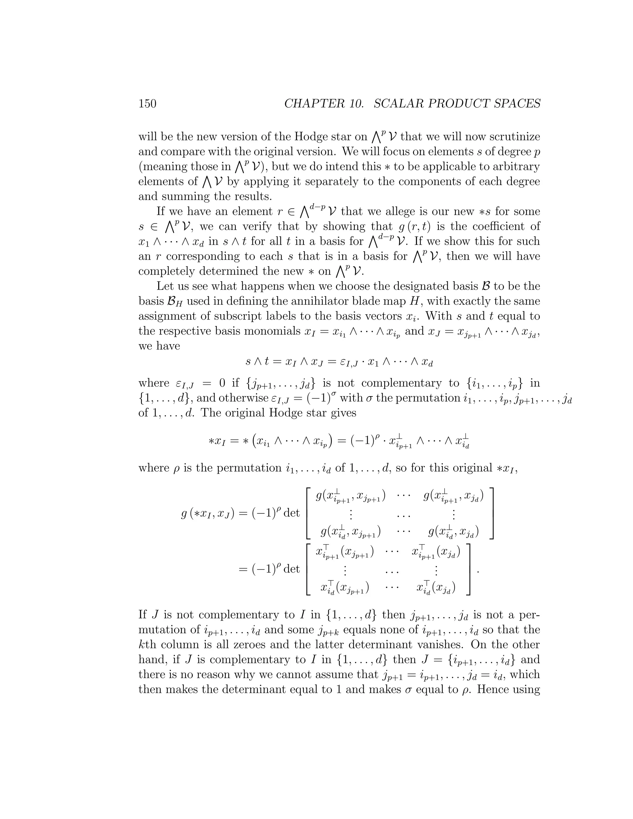 150 CHAPTER 10. SCALAR PRODUCT SPACES
will be the new version of the Hodge star on p
V that we will now scrutinize
and compare with the original version. We will focus on elements s of degree p
(meaning those in p
V), but we do intend this ∗ to be applicable to arbitrary
elements of V by applying it separately to the components of each degree
and summing the results.
If we have an element r ∈ d−p
V that we allege is our new ∗s for some
s ∈ p
V, we can verify that by showing that g (r, t) is the coeﬃcient of
x1 ∧ · · · ∧ xd in s ∧ t for all t in a basis for d−p
V. If we show this for such
an r corresponding to each s that is in a basis for p
V, then we will have
completely determined the new ∗ on p
V.
Let us see what happens when we choose the designated basis B to be the
basis BH used in deﬁning the annihilator blade map H, with exactly the same
assignment of subscript labels to the basis vectors xi. With s and t equal to
the respective basis monomials xI = xi1 ∧ · · · ∧ xip and xJ = xjp+1 ∧ · · · ∧ xjd
,
we have
s ∧ t = xI ∧ xJ = εI,J · x1 ∧ · · · ∧ xd
where εI,J = 0 if {jp+1, . . . , jd} is not complementary to {i1, . . . , ip} in
{1, . . . , d}, and otherwise εI,J = (−1)σ
with σ the permutation i1, . . . , ip, jp+1, . . . , jd
of 1, . . . , d. The original Hodge star gives
∗xI = ∗ xi1 ∧ · · · ∧ xip = (−1)ρ
· x⊥
ip+1
∧ · · · ∧ x⊥
id
where ρ is the permutation i1, . . . , id of 1, . . . , d, so for this original ∗xI,
g (∗xI, xJ ) = (−1)ρ
det



g(x⊥
ip+1
, xjp+1 ) · · · g(x⊥
ip+1
, xjd
)
... · · ·
...
g(x⊥
id
, xjp+1 ) · · · g(x⊥
id
, xjd
)



= (−1)ρ
det



xip+1
(xjp+1 ) · · · xip+1
(xjd
)
... · · ·
...
xid
(xjp+1 ) · · · xid
(xjd
)


 .
If J is not complementary to I in {1, . . . , d} then jp+1, . . . , jd is not a per-
mutation of ip+1, . . . , id and some jp+k equals none of ip+1, . . . , id so that the
kth column is all zeroes and the latter determinant vanishes. On the other
hand, if J is complementary to I in {1, . . . , d} then J = {ip+1, . . . , id} and
there is no reason why we cannot assume that jp+1 = ip+1, . . . , jd = id, which
then makes the determinant equal to 1 and makes σ equal to ρ. Hence using
 