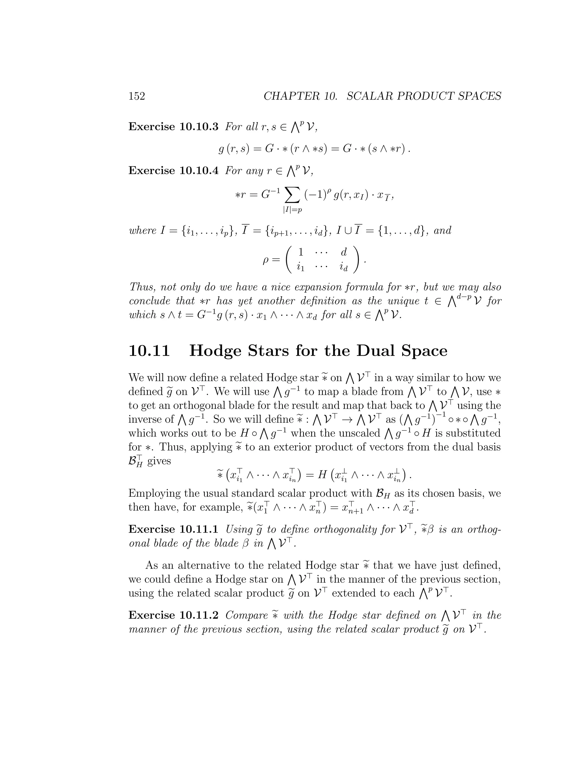 152 CHAPTER 10. SCALAR PRODUCT SPACES
Exercise 10.10.3 For all r, s ∈ p
V,
g (r, s) = G · ∗ (r ∧ ∗s) = G · ∗ (s ∧ ∗r) .
Exercise 10.10.4 For any r ∈ p
V,
∗r = G−1
|I|=p
(−1)ρ
g(r, xI) · xI ,
where I = {i1, . . . , ip}, I = {ip+1, . . . , id}, I ∪ I = {1, . . . , d}, and
ρ =
1 · · · d
i1 · · · id
.
Thus, not only do we have a nice expansion formula for ∗r, but we may also
conclude that ∗r has yet another deﬁnition as the unique t ∈ d−p
V for
which s ∧ t = G−1
g (r, s) · x1 ∧ · · · ∧ xd for all s ∈ p
V.
10.11 Hodge Stars for the Dual Space
We will now deﬁne a related Hodge star ∗ on V in a way similar to how we
deﬁned g on V . We will use g−1
to map a blade from V to V, use ∗
to get an orthogonal blade for the result and map that back to V using the
inverse of g−1
. So we will deﬁne ∗ : V → V as ( g−1
)
−1
◦∗◦ g−1
,
which works out to be H ◦ g−1
when the unscaled g−1
◦ H is substituted
for ∗. Thus, applying ∗ to an exterior product of vectors from the dual basis
BH gives
∗ xi1
∧ · · · ∧ xin
= H x⊥
i1
∧ · · · ∧ x⊥
in
.
Employing the usual standard scalar product with BH as its chosen basis, we
then have, for example, ∗(x1 ∧ · · · ∧ xn ) = xn+1 ∧ · · · ∧ xd .
Exercise 10.11.1 Using g to deﬁne orthogonality for V , ∗β is an orthog-
onal blade of the blade β in V .
As an alternative to the related Hodge star ∗ that we have just deﬁned,
we could deﬁne a Hodge star on V in the manner of the previous section,
using the related scalar product g on V extended to each p
V .
Exercise 10.11.2 Compare ∗ with the Hodge star deﬁned on V in the
manner of the previous section, using the related scalar product g on V .
 