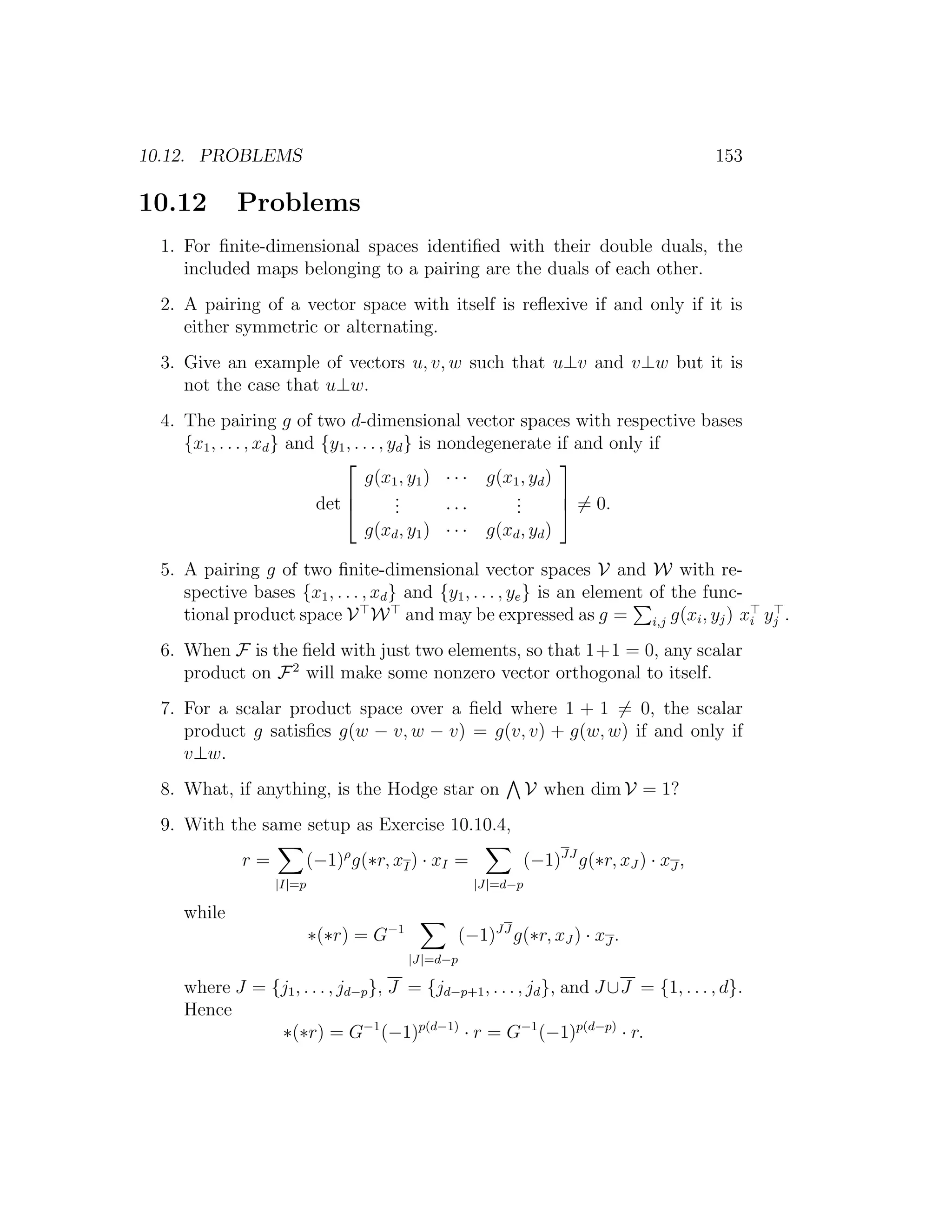 10.12. PROBLEMS 153
10.12 Problems
1. For ﬁnite-dimensional spaces identiﬁed with their double duals, the
included maps belonging to a pairing are the duals of each other.
2. A pairing of a vector space with itself is reﬂexive if and only if it is
either symmetric or alternating.
3. Give an example of vectors u, v, w such that u⊥v and v⊥w but it is
not the case that u⊥w.
4. The pairing g of two d-dimensional vector spaces with respective bases
{x1, . . . , xd} and {y1, . . . , yd} is nondegenerate if and only if
det



g(x1, y1) · · · g(x1, yd)
... · · ·
...
g(xd, y1) · · · g(xd, yd)


 = 0.
5. A pairing g of two ﬁnite-dimensional vector spaces V and W with re-
spective bases {x1, . . . , xd} and {y1, . . . , ye} is an element of the func-
tional product space V W and may be expressed as g = i,j g(xi, yj) xi yj .
6. When F is the ﬁeld with just two elements, so that 1+1 = 0, any scalar
product on F2
will make some nonzero vector orthogonal to itself.
7. For a scalar product space over a ﬁeld where 1 + 1 = 0, the scalar
product g satisﬁes g(w − v, w − v) = g(v, v) + g(w, w) if and only if
v⊥w.
8. What, if anything, is the Hodge star on V when dim V = 1?
9. With the same setup as Exercise 10.10.4,
r =
|I|=p
(−1)ρ
g(∗r, xI) · xI =
|J|=d−p
(−1)JJ
g(∗r, xJ ) · xJ ,
while
∗(∗r) = G−1
|J|=d−p
(−1)JJ
g(∗r, xJ ) · xJ .
where J = {j1, . . . , jd−p}, J = {jd−p+1, . . . , jd}, and J ∪J = {1, . . . , d}.
Hence
∗(∗r) = G−1
(−1)p(d−1)
· r = G−1
(−1)p(d−p)
· r.
 
