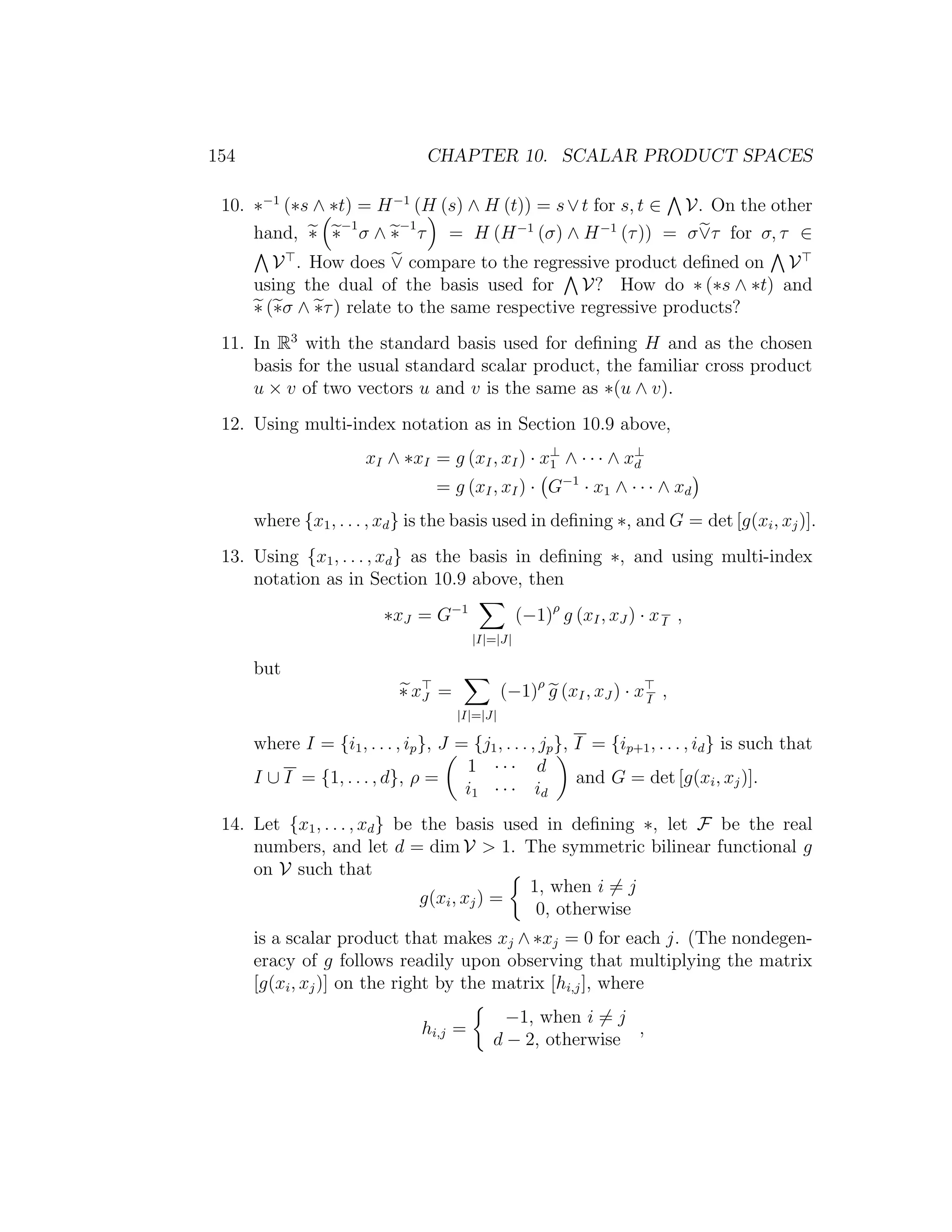 154 CHAPTER 10. SCALAR PRODUCT SPACES
10. ∗−1
(∗s ∧ ∗t) = H−1
(H (s) ∧ H (t)) = s∨t for s, t ∈ V. On the other
hand, ∗ ∗−1
σ ∧ ∗−1
τ = H (H−1
(σ) ∧ H−1
(τ)) = σ∨τ for σ, τ ∈
V . How does ∨ compare to the regressive product deﬁned on V
using the dual of the basis used for V? How do ∗ (∗s ∧ ∗t) and
∗ (∗σ ∧ ∗τ) relate to the same respective regressive products?
11. In R3
with the standard basis used for deﬁning H and as the chosen
basis for the usual standard scalar product, the familiar cross product
u × v of two vectors u and v is the same as ∗(u ∧ v).
12. Using multi-index notation as in Section 10.9 above,
xI ∧ ∗xI = g (xI, xI) · x⊥
1 ∧ · · · ∧ x⊥
d
= g (xI, xI) · G−1
· x1 ∧ · · · ∧ xd
where {x1, . . . , xd} is the basis used in deﬁning ∗, and G = det [g(xi, xj)].
13. Using {x1, . . . , xd} as the basis in deﬁning ∗, and using multi-index
notation as in Section 10.9 above, then
∗xJ = G−1
|I|=|J|
(−1)ρ
g (xI, xJ ) · xI ,
but
∗ xJ =
|I|=|J|
(−1)ρ
g (xI, xJ ) · xI
,
where I = {i1, . . . , ip}, J = {j1, . . . , jp}, I = {ip+1, . . . , id} is such that
I ∪ I = {1, . . . , d}, ρ =
1 · · · d
i1 · · · id
and G = det [g(xi, xj)].
14. Let {x1, . . . , xd} be the basis used in deﬁning ∗, let F be the real
numbers, and let d = dim V  1. The symmetric bilinear functional g
on V such that
g(xi, xj) =
1, when i = j
0, otherwise
is a scalar product that makes xj ∧ ∗xj = 0 for each j. (The nondegen-
eracy of g follows readily upon observing that multiplying the matrix
[g(xi, xj)] on the right by the matrix [hi,j], where
hi,j =
−1, when i = j
d − 2, otherwise
,
 