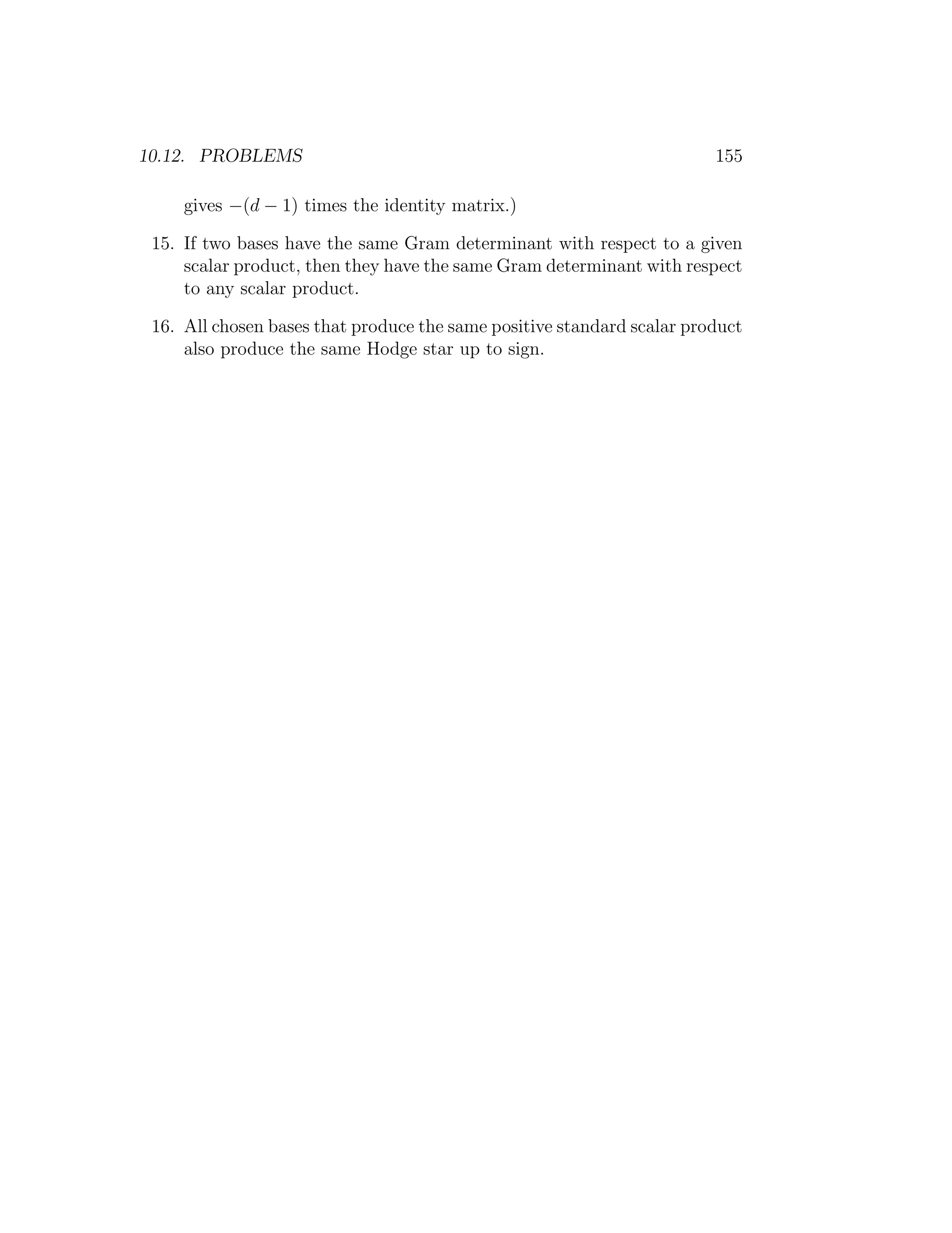 10.12. PROBLEMS 155
gives −(d − 1) times the identity matrix.)
15. If two bases have the same Gram determinant with respect to a given
scalar product, then they have the same Gram determinant with respect
to any scalar product.
16. All chosen bases that produce the same positive standard scalar product
also produce the same Hodge star up to sign.
 