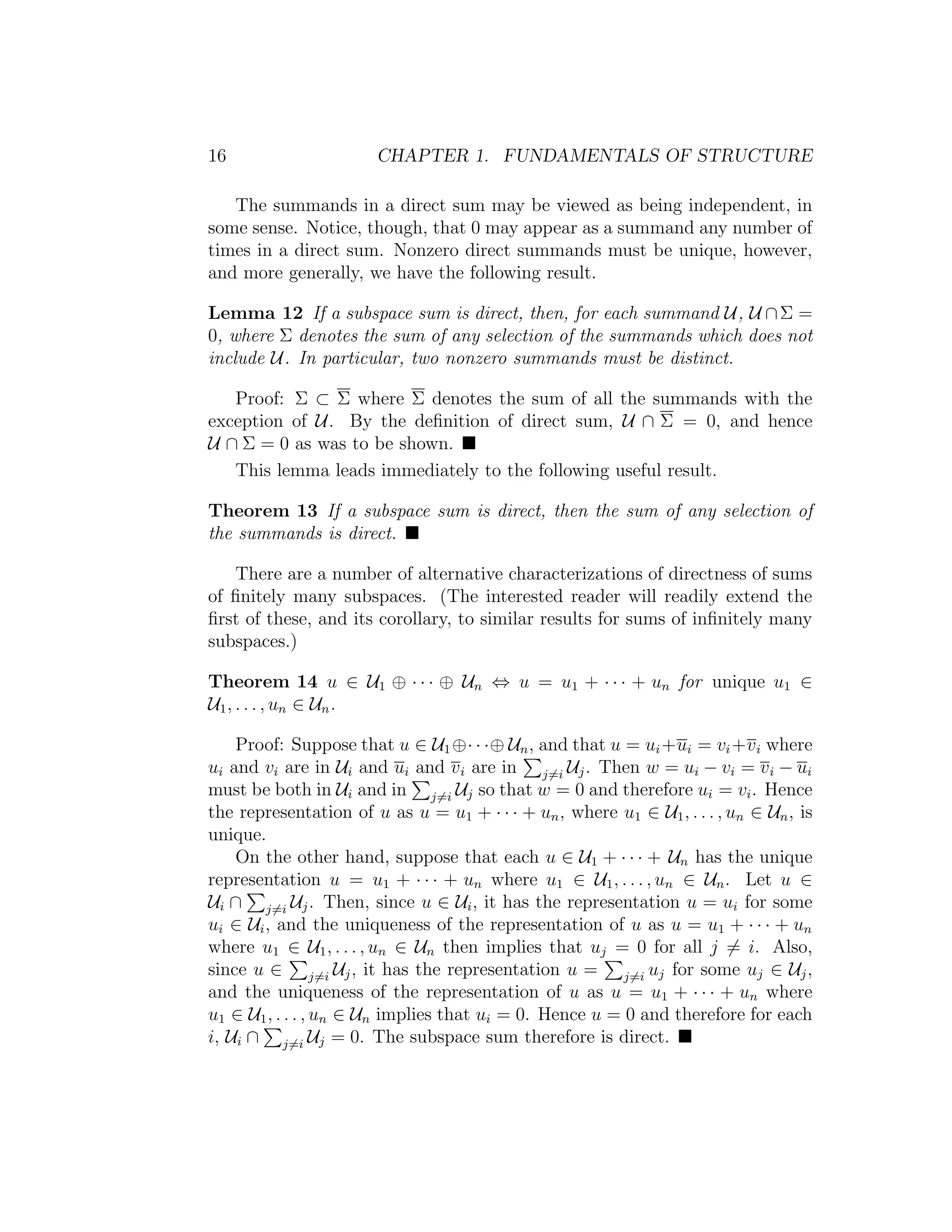 16 CHAPTER 1. FUNDAMENTALS OF STRUCTURE
The summands in a direct sum may be viewed as being independent, in
some sense. Notice, though, that 0 may appear as a summand any number of
times in a direct sum. Nonzero direct summands must be unique, however,
and more generally, we have the following result.
Lemma 12 If a subspace sum is direct, then, for each summand U, U ∩Σ =
0, where Σ denotes the sum of any selection of the summands which does not
include U. In particular, two nonzero summands must be distinct.
Proof: Σ ⊂ Σ where Σ denotes the sum of all the summands with the
exception of U. By the deﬁnition of direct sum, U ∩ Σ = 0, and hence
U ∩ Σ = 0 as was to be shown.
This lemma leads immediately to the following useful result.
Theorem 13 If a subspace sum is direct, then the sum of any selection of
the summands is direct.
There are a number of alternative characterizations of directness of sums
of ﬁnitely many subspaces. (The interested reader will readily extend the
ﬁrst of these, and its corollary, to similar results for sums of inﬁnitely many
subspaces.)
Theorem 14 u ∈ U1 ⊕ · · · ⊕ Un ⇔ u = u1 + · · · + un for unique u1 ∈
U1, . . . , un ∈ Un.
Proof: Suppose that u ∈ U1⊕· · ·⊕ Un, and that u = ui+ui = vi+vi where
ui and vi are in Ui and ui and vi are in j=i Uj. Then w = ui − vi = vi − ui
must be both in Ui and in j=i Uj so that w = 0 and therefore ui = vi. Hence
the representation of u as u = u1 + · · · + un, where u1 ∈ U1, . . . , un ∈ Un, is
unique.
On the other hand, suppose that each u ∈ U1 + · · · + Un has the unique
representation u = u1 + · · · + un where u1 ∈ U1, . . . , un ∈ Un. Let u ∈
Ui ∩ j=i Uj. Then, since u ∈ Ui, it has the representation u = ui for some
ui ∈ Ui, and the uniqueness of the representation of u as u = u1 + · · · + un
where u1 ∈ U1, . . . , un ∈ Un then implies that uj = 0 for all j = i. Also,
since u ∈ j=i Uj, it has the representation u = j=i uj for some uj ∈ Uj,
and the uniqueness of the representation of u as u = u1 + · · · + un where
u1 ∈ U1, . . . , un ∈ Un implies that ui = 0. Hence u = 0 and therefore for each
i, Ui ∩ j=i Uj = 0. The subspace sum therefore is direct.
 