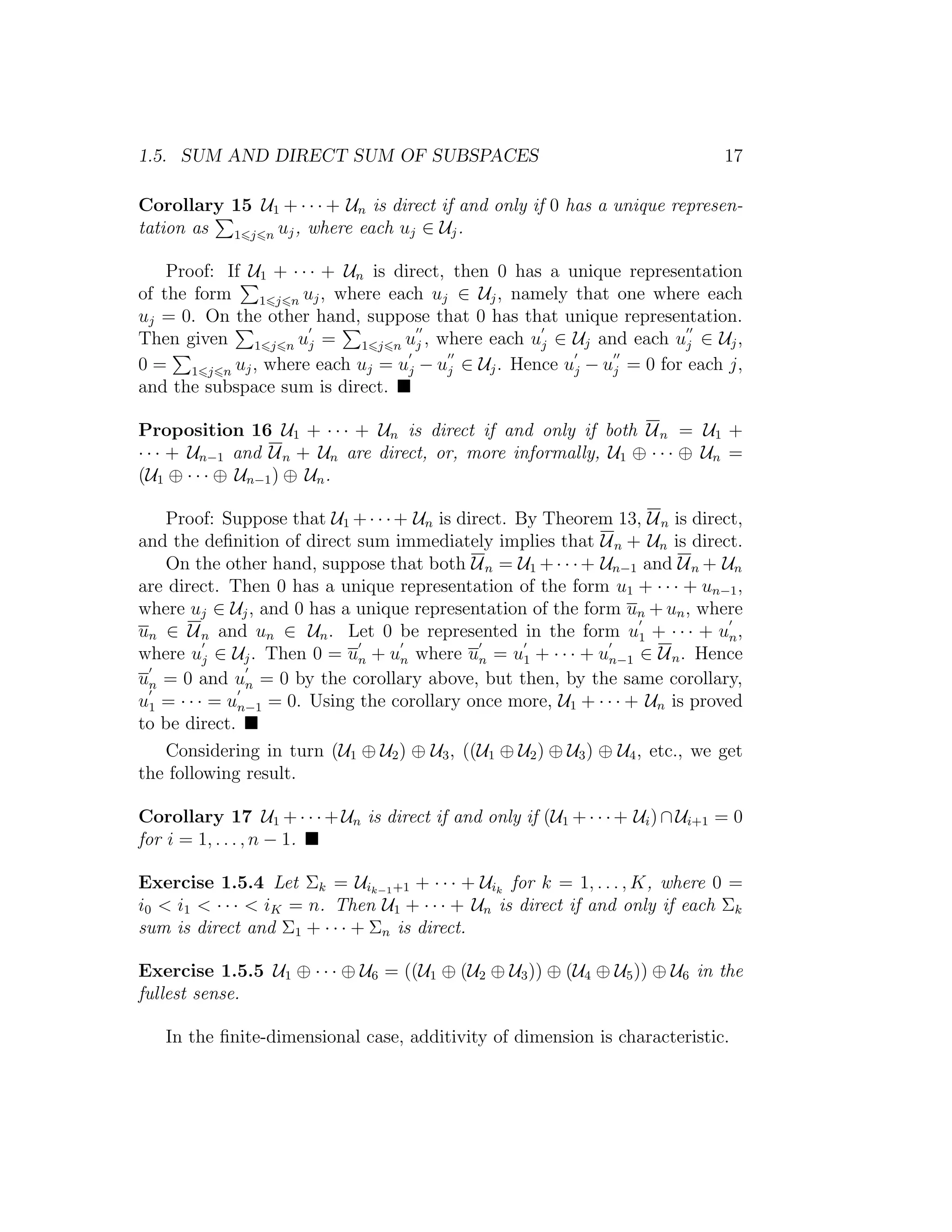 1.5. SUM AND DIRECT SUM OF SUBSPACES 17
Corollary 15 U1 + · · · + Un is direct if and only if 0 has a unique represen-
tation as 1 j n uj, where each uj ∈ Uj.
Proof: If U1 + · · · + Un is direct, then 0 has a unique representation
of the form 1 j n uj, where each uj ∈ Uj, namely that one where each
uj = 0. On the other hand, suppose that 0 has that unique representation.
Then given 1 j n uj = 1 j n uj , where each uj ∈ Uj and each uj ∈ Uj,
0 = 1 j n uj, where each uj = uj − uj ∈ Uj. Hence uj − uj = 0 for each j,
and the subspace sum is direct.
Proposition 16 U1 + · · · + Un is direct if and only if both Un = U1 +
· · · + Un−1 and Un + Un are direct, or, more informally, U1 ⊕ · · · ⊕ Un =
(U1 ⊕ · · · ⊕ Un−1) ⊕ Un.
Proof: Suppose that U1 +· · ·+ Un is direct. By Theorem 13, Un is direct,
and the deﬁnition of direct sum immediately implies that Un + Un is direct.
On the other hand, suppose that both Un = U1 +· · ·+ Un−1 and Un + Un
are direct. Then 0 has a unique representation of the form u1 + · · · + un−1,
where uj ∈ Uj, and 0 has a unique representation of the form un + un, where
un ∈ Un and un ∈ Un. Let 0 be represented in the form u1 + · · · + un,
where uj ∈ Uj. Then 0 = un + un where un = u1 + · · · + un−1 ∈ Un. Hence
un = 0 and un = 0 by the corollary above, but then, by the same corollary,
u1 = · · · = un−1 = 0. Using the corollary once more, U1 + · · · + Un is proved
to be direct.
Considering in turn (U1 ⊕ U2) ⊕ U3, ((U1 ⊕ U2) ⊕ U3) ⊕ U4, etc., we get
the following result.
Corollary 17 U1 +· · ·+Un is direct if and only if (U1 +· · ·+ Ui)∩Ui+1 = 0
for i = 1, . . . , n − 1.
Exercise 1.5.4 Let Σk = Uik−1+1 + · · · + Uik
for k = 1, . . . , K, where 0 =
i0 < i1 < · · · < iK = n. Then U1 + · · · + Un is direct if and only if each Σk
sum is direct and Σ1 + · · · + Σn is direct.
Exercise 1.5.5 U1 ⊕ · · · ⊕ U6 = ((U1 ⊕ (U2 ⊕ U3)) ⊕ (U4 ⊕ U5)) ⊕ U6 in the
fullest sense.
In the ﬁnite-dimensional case, additivity of dimension is characteristic.
 