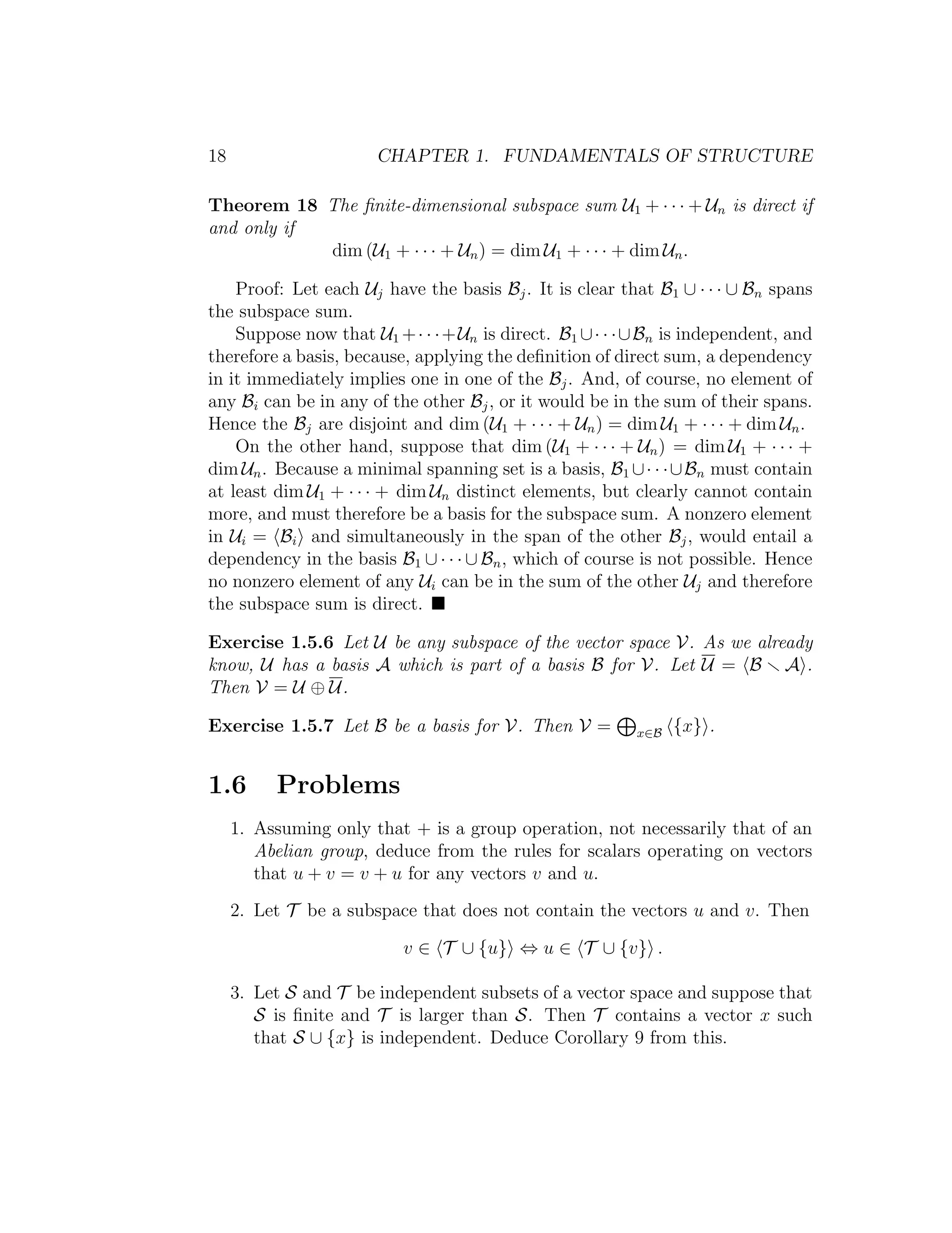 18 CHAPTER 1. FUNDAMENTALS OF STRUCTURE
Theorem 18 The ﬁnite-dimensional subspace sum U1 + · · · + Un is direct if
and only if
dim (U1 + · · · + Un) = dim U1 + · · · + dim Un.
Proof: Let each Uj have the basis Bj. It is clear that B1 ∪ · · · ∪ Bn spans
the subspace sum.
Suppose now that U1 +· · ·+Un is direct. B1 ∪· · ·∪Bn is independent, and
therefore a basis, because, applying the deﬁnition of direct sum, a dependency
in it immediately implies one in one of the Bj. And, of course, no element of
any Bi can be in any of the other Bj, or it would be in the sum of their spans.
Hence the Bj are disjoint and dim (U1 + · · · + Un) = dim U1 + · · · + dim Un.
On the other hand, suppose that dim (U1 + · · · + Un) = dim U1 + · · · +
dim Un. Because a minimal spanning set is a basis, B1 ∪· · ·∪Bn must contain
at least dim U1 + · · · + dim Un distinct elements, but clearly cannot contain
more, and must therefore be a basis for the subspace sum. A nonzero element
in Ui = Bi and simultaneously in the span of the other Bj, would entail a
dependency in the basis B1 ∪ · · · ∪ Bn, which of course is not possible. Hence
no nonzero element of any Ui can be in the sum of the other Uj and therefore
the subspace sum is direct.
Exercise 1.5.6 Let U be any subspace of the vector space V. As we already
know, U has a basis A which is part of a basis B for V. Let U = B A .
Then V = U ⊕ U.
Exercise 1.5.7 Let B be a basis for V. Then V = x∈B {x} .
1.6 Problems
1. Assuming only that + is a group operation, not necessarily that of an
Abelian group, deduce from the rules for scalars operating on vectors
that u + v = v + u for any vectors v and u.
2. Let T be a subspace that does not contain the vectors u and v. Then
v ∈ T ∪ {u} ⇔ u ∈ T ∪ {v} .
3. Let S and T be independent subsets of a vector space and suppose that
S is ﬁnite and T is larger than S. Then T contains a vector x such
that S ∪ {x} is independent. Deduce Corollary 9 from this.
 