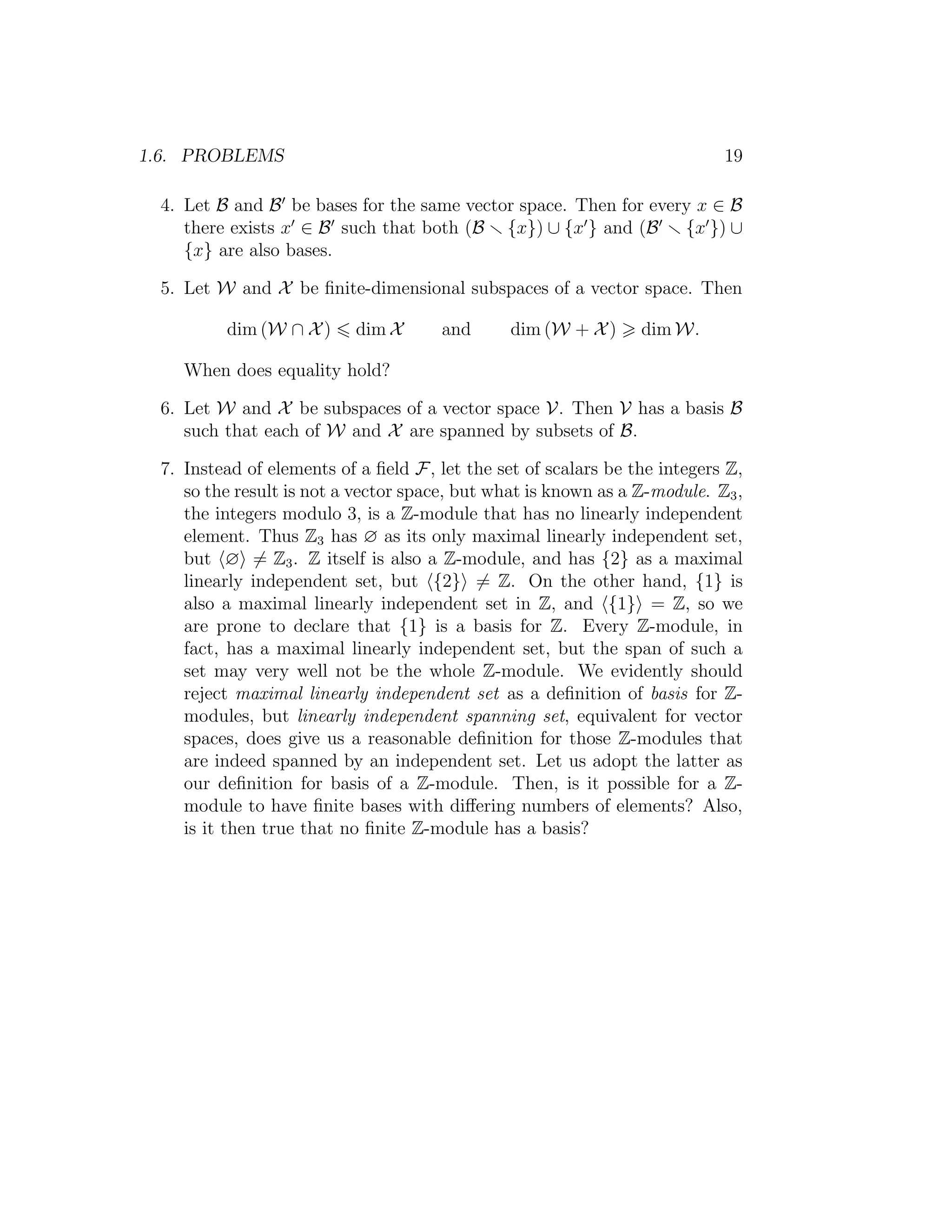 1.6. PROBLEMS 19
4. Let B and B be bases for the same vector space. Then for every x ∈ B
there exists x ∈ B such that both (B {x}) ∪ {x } and (B {x }) ∪
{x} are also bases.
5. Let W and X be ﬁnite-dimensional subspaces of a vector space. Then
dim (W ∩ X) dim X and dim (W + X) dim W.
When does equality hold?
6. Let W and X be subspaces of a vector space V. Then V has a basis B
such that each of W and X are spanned by subsets of B.
7. Instead of elements of a ﬁeld F, let the set of scalars be the integers Z,
so the result is not a vector space, but what is known as a Z-module. Z3,
the integers modulo 3, is a Z-module that has no linearly independent
element. Thus Z3 has ∅ as its only maximal linearly independent set,
but ∅ = Z3. Z itself is also a Z-module, and has {2} as a maximal
linearly independent set, but {2} = Z. On the other hand, {1} is
also a maximal linearly independent set in Z, and {1} = Z, so we
are prone to declare that {1} is a basis for Z. Every Z-module, in
fact, has a maximal linearly independent set, but the span of such a
set may very well not be the whole Z-module. We evidently should
reject maximal linearly independent set as a deﬁnition of basis for Z-
modules, but linearly independent spanning set, equivalent for vector
spaces, does give us a reasonable deﬁnition for those Z-modules that
are indeed spanned by an independent set. Let us adopt the latter as
our deﬁnition for basis of a Z-module. Then, is it possible for a Z-
module to have ﬁnite bases with diﬀering numbers of elements? Also,
is it then true that no ﬁnite Z-module has a basis?
 