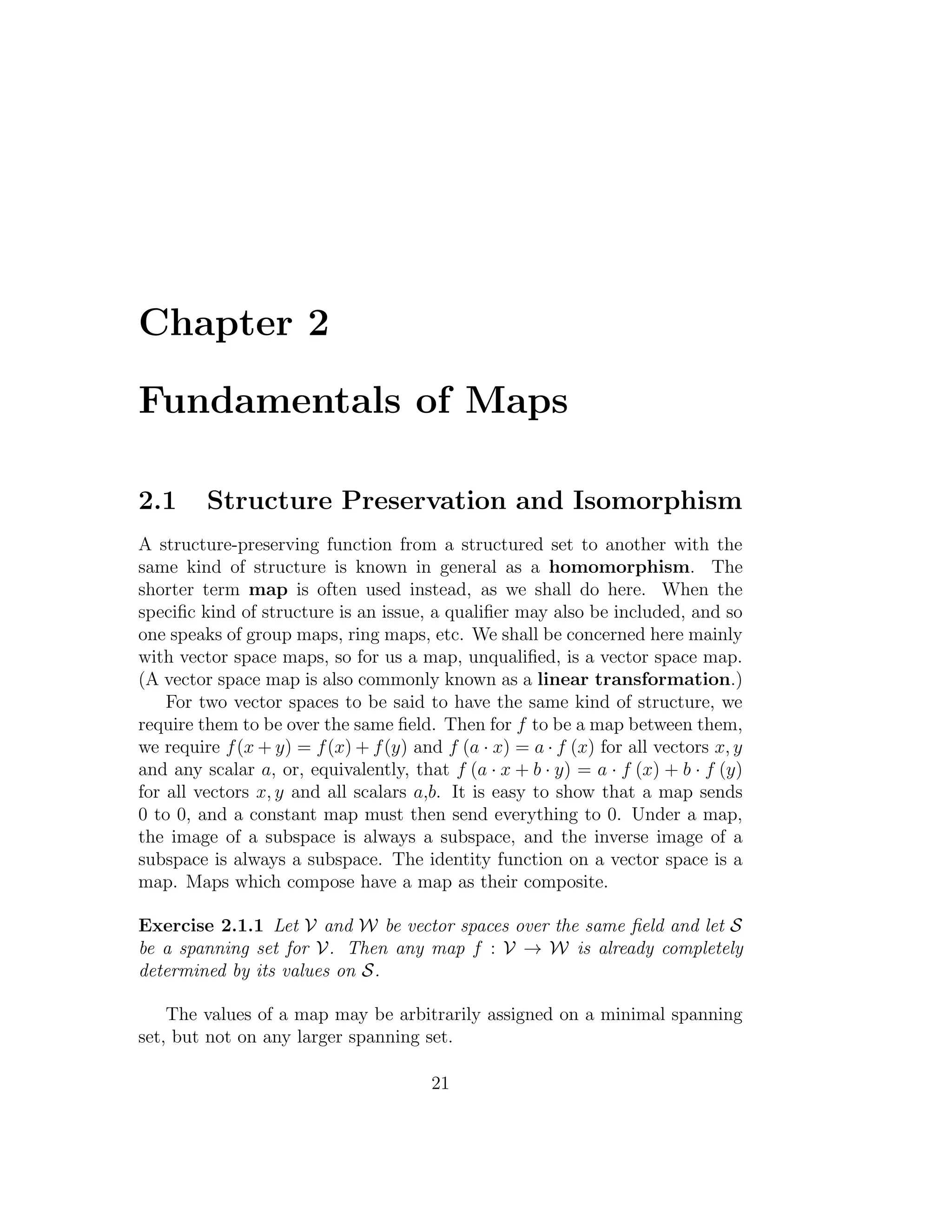 Chapter 2
Fundamentals of Maps
2.1 Structure Preservation and Isomorphism
A structure-preserving function from a structured set to another with the
same kind of structure is known in general as a homomorphism. The
shorter term map is often used instead, as we shall do here. When the
speciﬁc kind of structure is an issue, a qualiﬁer may also be included, and so
one speaks of group maps, ring maps, etc. We shall be concerned here mainly
with vector space maps, so for us a map, unqualiﬁed, is a vector space map.
(A vector space map is also commonly known as a linear transformation.)
For two vector spaces to be said to have the same kind of structure, we
require them to be over the same ﬁeld. Then for f to be a map between them,
we require f(x + y) = f(x) + f(y) and f (a · x) = a · f (x) for all vectors x, y
and any scalar a, or, equivalently, that f (a · x + b · y) = a · f (x) + b · f (y)
for all vectors x, y and all scalars a,b. It is easy to show that a map sends
0 to 0, and a constant map must then send everything to 0. Under a map,
the image of a subspace is always a subspace, and the inverse image of a
subspace is always a subspace. The identity function on a vector space is a
map. Maps which compose have a map as their composite.
Exercise 2.1.1 Let V and W be vector spaces over the same ﬁeld and let S
be a spanning set for V. Then any map f : V → W is already completely
determined by its values on S.
The values of a map may be arbitrarily assigned on a minimal spanning
set, but not on any larger spanning set.
21
 