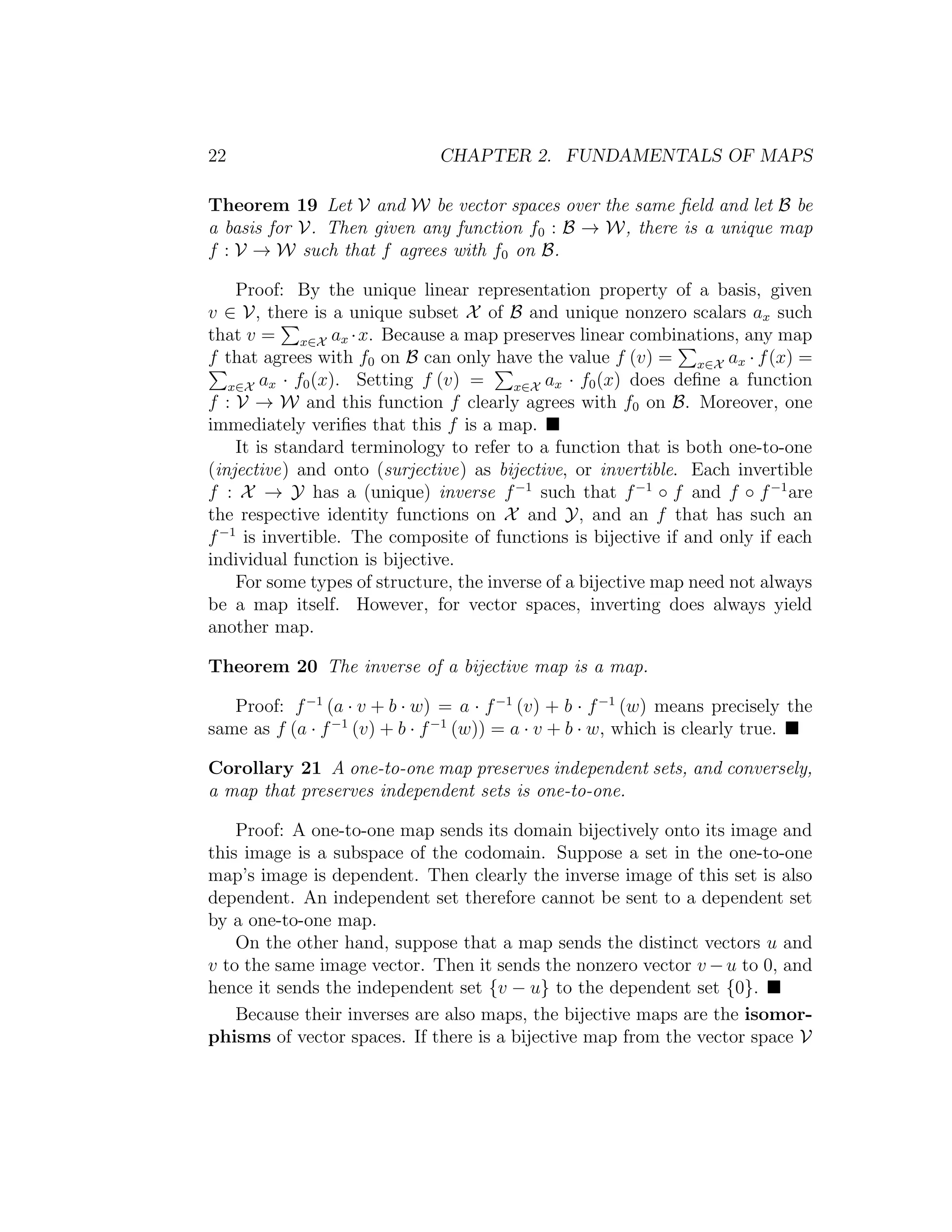 22 CHAPTER 2. FUNDAMENTALS OF MAPS
Theorem 19 Let V and W be vector spaces over the same ﬁeld and let B be
a basis for V. Then given any function f0 : B → W, there is a unique map
f : V → W such that f agrees with f0 on B.
Proof: By the unique linear representation property of a basis, given
v ∈ V, there is a unique subset X of B and unique nonzero scalars ax such
that v = x∈X ax ·x. Because a map preserves linear combinations, any map
f that agrees with f0 on B can only have the value f (v) = x∈X ax · f(x) =
x∈X ax · f0(x). Setting f (v) = x∈X ax · f0(x) does deﬁne a function
f : V → W and this function f clearly agrees with f0 on B. Moreover, one
immediately veriﬁes that this f is a map.
It is standard terminology to refer to a function that is both one-to-one
(injective) and onto (surjective) as bijective, or invertible. Each invertible
f : X → Y has a (unique) inverse f−1
such that f−1
◦ f and f ◦ f−1
are
the respective identity functions on X and Y, and an f that has such an
f−1
is invertible. The composite of functions is bijective if and only if each
individual function is bijective.
For some types of structure, the inverse of a bijective map need not always
be a map itself. However, for vector spaces, inverting does always yield
another map.
Theorem 20 The inverse of a bijective map is a map.
Proof: f−1
(a · v + b · w) = a · f−1
(v) + b · f−1
(w) means precisely the
same as f (a · f−1
(v) + b · f−1
(w)) = a · v + b · w, which is clearly true.
Corollary 21 A one-to-one map preserves independent sets, and conversely,
a map that preserves independent sets is one-to-one.
Proof: A one-to-one map sends its domain bijectively onto its image and
this image is a subspace of the codomain. Suppose a set in the one-to-one
map’s image is dependent. Then clearly the inverse image of this set is also
dependent. An independent set therefore cannot be sent to a dependent set
by a one-to-one map.
On the other hand, suppose that a map sends the distinct vectors u and
v to the same image vector. Then it sends the nonzero vector v −u to 0, and
hence it sends the independent set {v − u} to the dependent set {0}.
Because their inverses are also maps, the bijective maps are the isomor-
phisms of vector spaces. If there is a bijective map from the vector space V
 