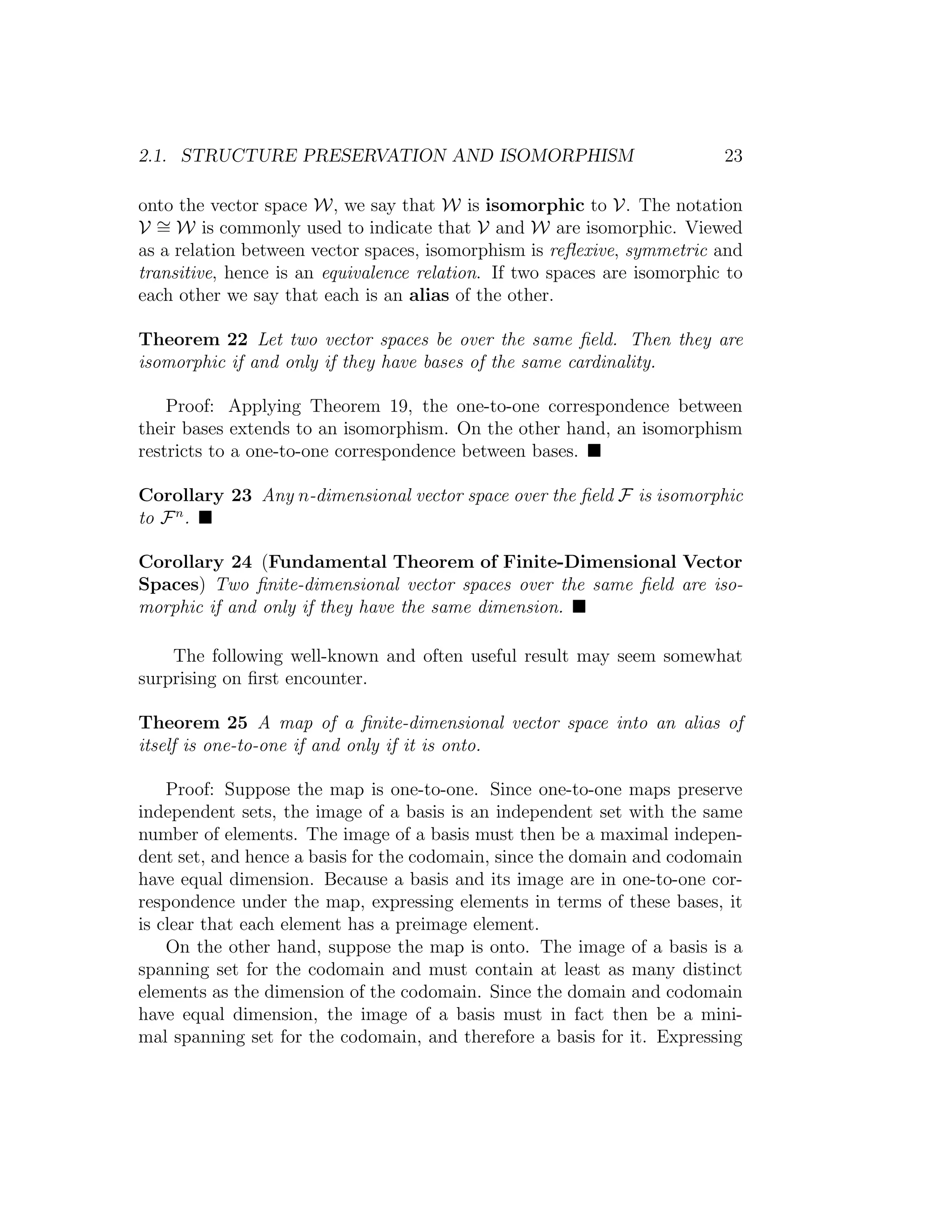 2.1. STRUCTURE PRESERVATION AND ISOMORPHISM 23
onto the vector space W, we say that W is isomorphic to V. The notation
V ∼= W is commonly used to indicate that V and W are isomorphic. Viewed
as a relation between vector spaces, isomorphism is reﬂexive, symmetric and
transitive, hence is an equivalence relation. If two spaces are isomorphic to
each other we say that each is an alias of the other.
Theorem 22 Let two vector spaces be over the same ﬁeld. Then they are
isomorphic if and only if they have bases of the same cardinality.
Proof: Applying Theorem 19, the one-to-one correspondence between
their bases extends to an isomorphism. On the other hand, an isomorphism
restricts to a one-to-one correspondence between bases.
Corollary 23 Any n-dimensional vector space over the ﬁeld F is isomorphic
to Fn
.
Corollary 24 (Fundamental Theorem of Finite-Dimensional Vector
Spaces) Two ﬁnite-dimensional vector spaces over the same ﬁeld are iso-
morphic if and only if they have the same dimension.
The following well-known and often useful result may seem somewhat
surprising on ﬁrst encounter.
Theorem 25 A map of a ﬁnite-dimensional vector space into an alias of
itself is one-to-one if and only if it is onto.
Proof: Suppose the map is one-to-one. Since one-to-one maps preserve
independent sets, the image of a basis is an independent set with the same
number of elements. The image of a basis must then be a maximal indepen-
dent set, and hence a basis for the codomain, since the domain and codomain
have equal dimension. Because a basis and its image are in one-to-one cor-
respondence under the map, expressing elements in terms of these bases, it
is clear that each element has a preimage element.
On the other hand, suppose the map is onto. The image of a basis is a
spanning set for the codomain and must contain at least as many distinct
elements as the dimension of the codomain. Since the domain and codomain
have equal dimension, the image of a basis must in fact then be a mini-
mal spanning set for the codomain, and therefore a basis for it. Expressing
 