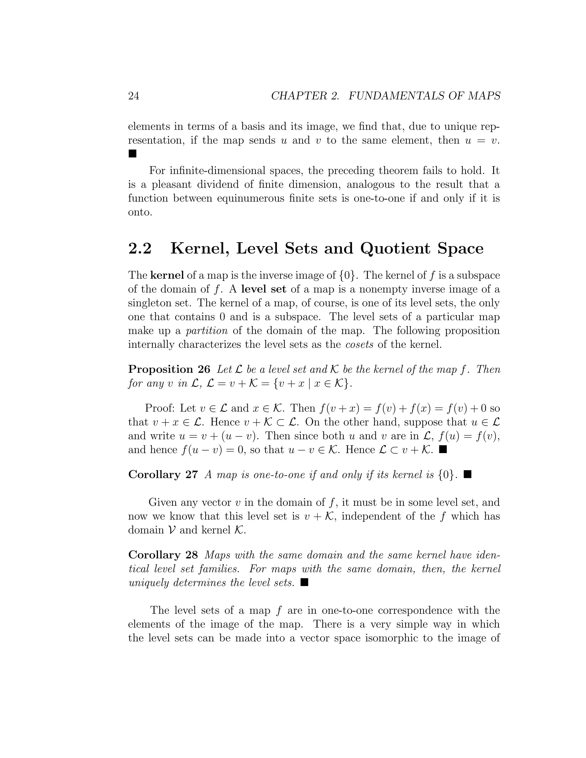 24 CHAPTER 2. FUNDAMENTALS OF MAPS
elements in terms of a basis and its image, we ﬁnd that, due to unique rep-
resentation, if the map sends u and v to the same element, then u = v.
For inﬁnite-dimensional spaces, the preceding theorem fails to hold. It
is a pleasant dividend of ﬁnite dimension, analogous to the result that a
function between equinumerous ﬁnite sets is one-to-one if and only if it is
onto.
2.2 Kernel, Level Sets and Quotient Space
The kernel of a map is the inverse image of {0}. The kernel of f is a subspace
of the domain of f. A level set of a map is a nonempty inverse image of a
singleton set. The kernel of a map, of course, is one of its level sets, the only
one that contains 0 and is a subspace. The level sets of a particular map
make up a partition of the domain of the map. The following proposition
internally characterizes the level sets as the cosets of the kernel.
Proposition 26 Let L be a level set and K be the kernel of the map f. Then
for any v in L, L = v + K = {v + x | x ∈ K}.
Proof: Let v ∈ L and x ∈ K. Then f(v + x) = f(v) + f(x) = f(v) + 0 so
that v + x ∈ L. Hence v + K ⊂ L. On the other hand, suppose that u ∈ L
and write u = v + (u − v). Then since both u and v are in L, f(u) = f(v),
and hence f(u − v) = 0, so that u − v ∈ K. Hence L ⊂ v + K.
Corollary 27 A map is one-to-one if and only if its kernel is {0}.
Given any vector v in the domain of f, it must be in some level set, and
now we know that this level set is v + K, independent of the f which has
domain V and kernel K.
Corollary 28 Maps with the same domain and the same kernel have iden-
tical level set families. For maps with the same domain, then, the kernel
uniquely determines the level sets.
The level sets of a map f are in one-to-one correspondence with the
elements of the image of the map. There is a very simple way in which
the level sets can be made into a vector space isomorphic to the image of
 