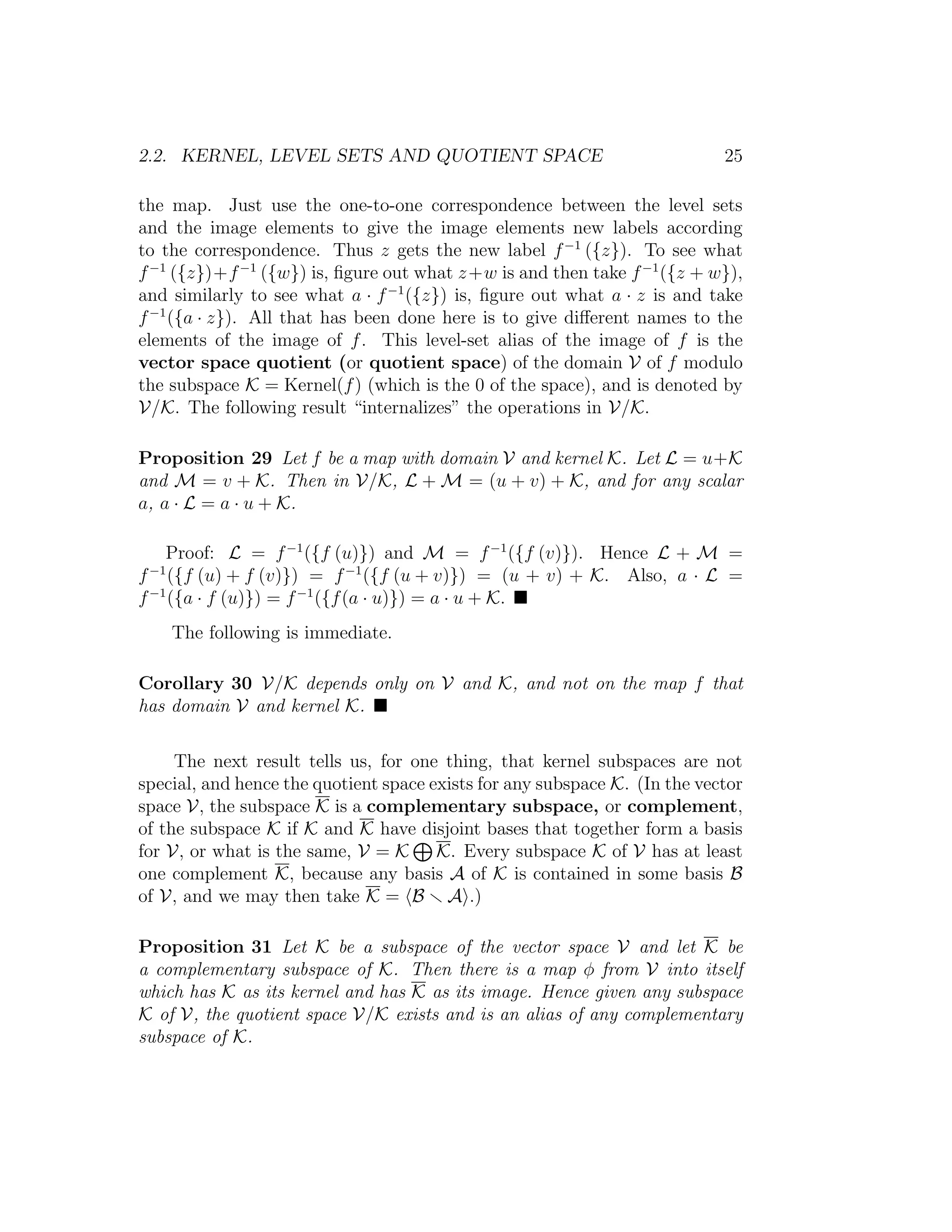 2.2. KERNEL, LEVEL SETS AND QUOTIENT SPACE 25
the map. Just use the one-to-one correspondence between the level sets
and the image elements to give the image elements new labels according
to the correspondence. Thus z gets the new label f−1
({z}). To see what
f−1
({z})+f−1
({w}) is, ﬁgure out what z+w is and then take f−1
({z + w}),
and similarly to see what a · f−1
({z}) is, ﬁgure out what a · z is and take
f−1
({a · z}). All that has been done here is to give diﬀerent names to the
elements of the image of f. This level-set alias of the image of f is the
vector space quotient (or quotient space) of the domain V of f modulo
the subspace K = Kernel(f) (which is the 0 of the space), and is denoted by
V/K. The following result “internalizes” the operations in V/K.
Proposition 29 Let f be a map with domain V and kernel K. Let L = u+K
and M = v + K. Then in V/K, L + M = (u + v) + K, and for any scalar
a, a · L = a · u + K.
Proof: L = f−1
({f (u)}) and M = f−1
({f (v)}). Hence L + M =
f−1
({f (u) + f (v)}) = f−1
({f (u + v)}) = (u + v) + K. Also, a · L =
f−1
({a · f (u)}) = f−1
({f(a · u)}) = a · u + K.
The following is immediate.
Corollary 30 V/K depends only on V and K, and not on the map f that
has domain V and kernel K.
The next result tells us, for one thing, that kernel subspaces are not
special, and hence the quotient space exists for any subspace K. (In the vector
space V, the subspace K is a complementary subspace, or complement,
of the subspace K if K and K have disjoint bases that together form a basis
for V, or what is the same, V = K K. Every subspace K of V has at least
one complement K, because any basis A of K is contained in some basis B
of V, and we may then take K = B A .)
Proposition 31 Let K be a subspace of the vector space V and let K be
a complementary subspace of K. Then there is a map φ from V into itself
which has K as its kernel and has K as its image. Hence given any subspace
K of V, the quotient space V/K exists and is an alias of any complementary
subspace of K.
 