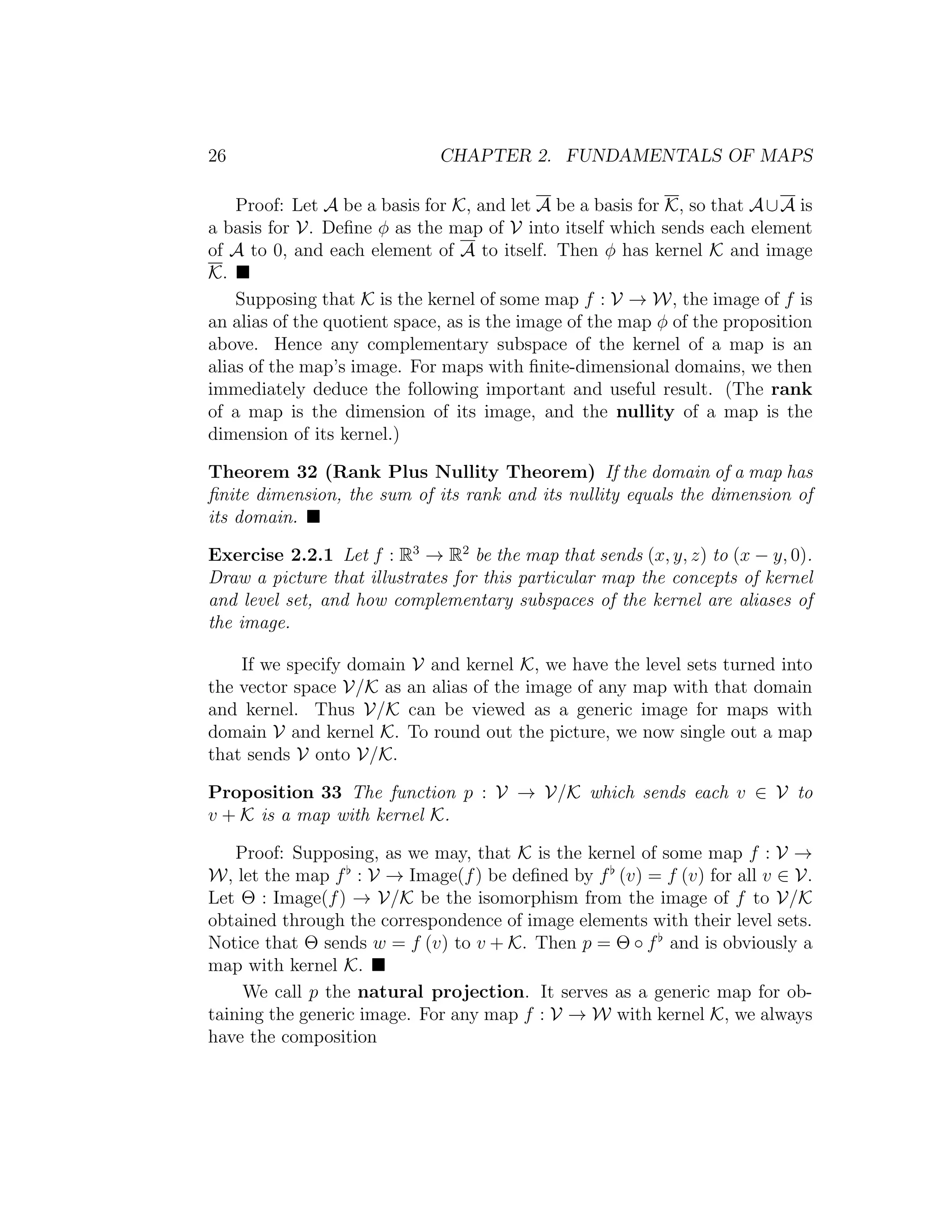 26 CHAPTER 2. FUNDAMENTALS OF MAPS
Proof: Let A be a basis for K, and let A be a basis for K, so that A∪A is
a basis for V. Deﬁne φ as the map of V into itself which sends each element
of A to 0, and each element of A to itself. Then φ has kernel K and image
K.
Supposing that K is the kernel of some map f : V → W, the image of f is
an alias of the quotient space, as is the image of the map φ of the proposition
above. Hence any complementary subspace of the kernel of a map is an
alias of the map’s image. For maps with ﬁnite-dimensional domains, we then
immediately deduce the following important and useful result. (The rank
of a map is the dimension of its image, and the nullity of a map is the
dimension of its kernel.)
Theorem 32 (Rank Plus Nullity Theorem) If the domain of a map has
ﬁnite dimension, the sum of its rank and its nullity equals the dimension of
its domain.
Exercise 2.2.1 Let f : R3
→ R2
be the map that sends (x, y, z) to (x − y, 0).
Draw a picture that illustrates for this particular map the concepts of kernel
and level set, and how complementary subspaces of the kernel are aliases of
the image.
If we specify domain V and kernel K, we have the level sets turned into
the vector space V/K as an alias of the image of any map with that domain
and kernel. Thus V/K can be viewed as a generic image for maps with
domain V and kernel K. To round out the picture, we now single out a map
that sends V onto V/K.
Proposition 33 The function p : V → V/K which sends each v ∈ V to
v + K is a map with kernel K.
Proof: Supposing, as we may, that K is the kernel of some map f : V →
W, let the map f : V → Image(f) be deﬁned by f (v) = f (v) for all v ∈ V.
Let Θ : Image(f) → V/K be the isomorphism from the image of f to V/K
obtained through the correspondence of image elements with their level sets.
Notice that Θ sends w = f (v) to v + K. Then p = Θ ◦ f and is obviously a
map with kernel K.
We call p the natural projection. It serves as a generic map for ob-
taining the generic image. For any map f : V → W with kernel K, we always
have the composition
 