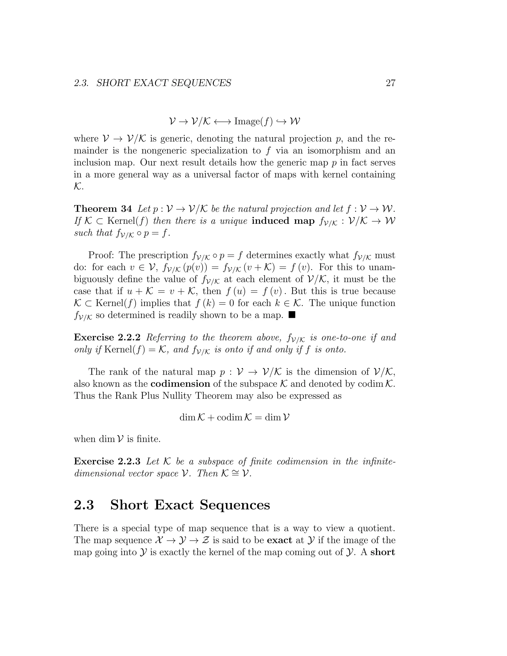 2.3. SHORT EXACT SEQUENCES 27
V → V/K ←→ Image(f) → W
where V → V/K is generic, denoting the natural projection p, and the re-
mainder is the nongeneric specialization to f via an isomorphism and an
inclusion map. Our next result details how the generic map p in fact serves
in a more general way as a universal factor of maps with kernel containing
K.
Theorem 34 Let p : V → V/K be the natural projection and let f : V → W.
If K ⊂ Kernel(f) then there is a unique induced map fV/K : V/K → W
such that fV/K ◦ p = f.
Proof: The prescription fV/K ◦ p = f determines exactly what fV/K must
do: for each v ∈ V, fV/K (p(v)) = fV/K (v + K) = f (v). For this to unam-
biguously deﬁne the value of fV/K at each element of V/K, it must be the
case that if u + K = v + K, then f (u) = f (v) . But this is true because
K ⊂ Kernel(f) implies that f (k) = 0 for each k ∈ K. The unique function
fV/K so determined is readily shown to be a map.
Exercise 2.2.2 Referring to the theorem above, fV/K is one-to-one if and
only if Kernel(f) = K, and fV/K is onto if and only if f is onto.
The rank of the natural map p : V → V/K is the dimension of V/K,
also known as the codimension of the subspace K and denoted by codim K.
Thus the Rank Plus Nullity Theorem may also be expressed as
dim K + codim K = dim V
when dim V is ﬁnite.
Exercise 2.2.3 Let K be a subspace of ﬁnite codimension in the inﬁnite-
dimensional vector space V. Then K ∼= V.
2.3 Short Exact Sequences
There is a special type of map sequence that is a way to view a quotient.
The map sequence X → Y → Z is said to be exact at Y if the image of the
map going into Y is exactly the kernel of the map coming out of Y. A short
 