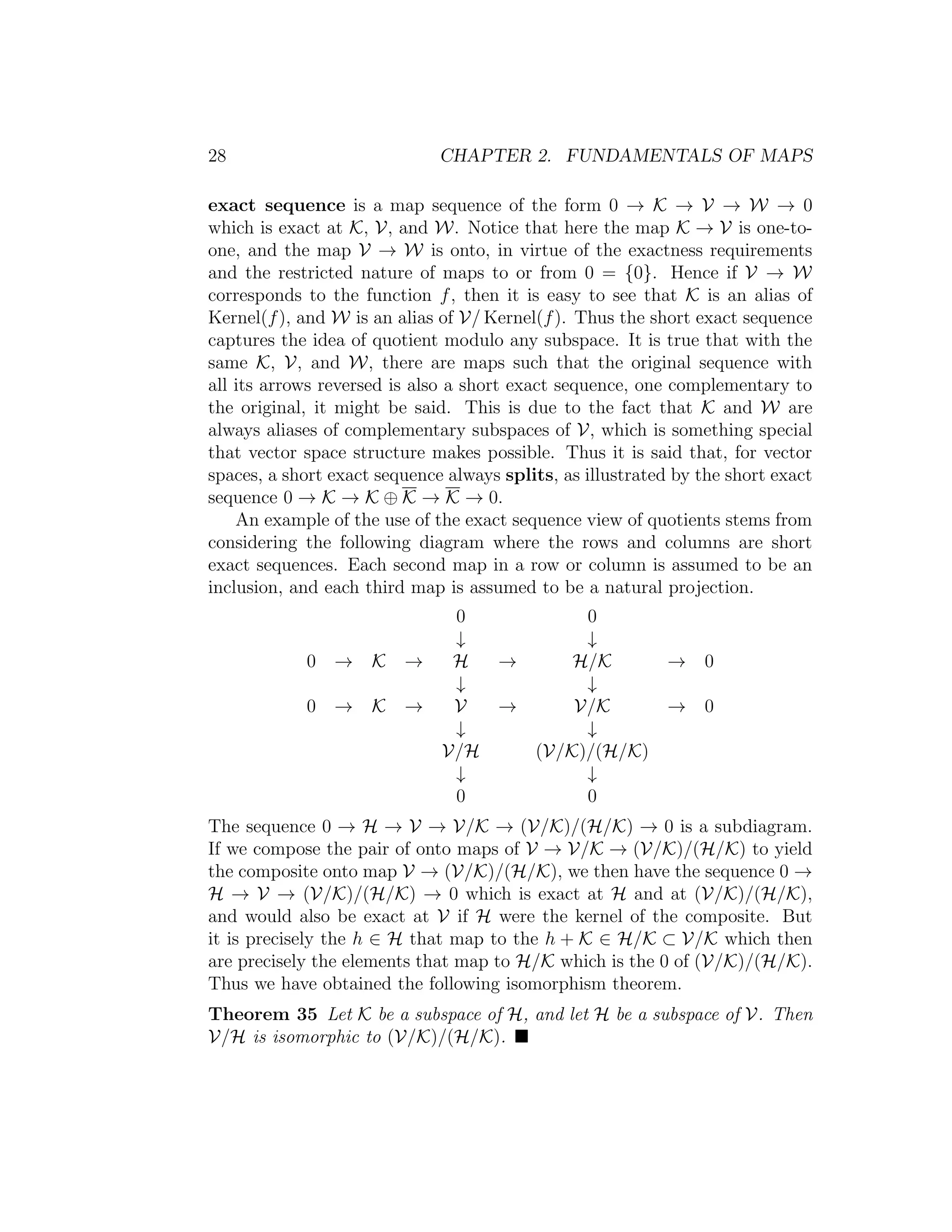 28 CHAPTER 2. FUNDAMENTALS OF MAPS
exact sequence is a map sequence of the form 0 → K → V → W → 0
which is exact at K, V, and W. Notice that here the map K → V is one-to-
one, and the map V → W is onto, in virtue of the exactness requirements
and the restricted nature of maps to or from 0 = {0}. Hence if V → W
corresponds to the function f, then it is easy to see that K is an alias of
Kernel(f), and W is an alias of V/ Kernel(f). Thus the short exact sequence
captures the idea of quotient modulo any subspace. It is true that with the
same K, V, and W, there are maps such that the original sequence with
all its arrows reversed is also a short exact sequence, one complementary to
the original, it might be said. This is due to the fact that K and W are
always aliases of complementary subspaces of V, which is something special
that vector space structure makes possible. Thus it is said that, for vector
spaces, a short exact sequence always splits, as illustrated by the short exact
sequence 0 → K → K ⊕ K → K → 0.
An example of the use of the exact sequence view of quotients stems from
considering the following diagram where the rows and columns are short
exact sequences. Each second map in a row or column is assumed to be an
inclusion, and each third map is assumed to be a natural projection.
0 0
↓ ↓
0 → K → H → H/K → 0
↓ ↓
0 → K → V → V/K → 0
↓ ↓
V/H (V/K)/(H/K)
↓ ↓
0 0
The sequence 0 → H → V → V/K → (V/K)/(H/K) → 0 is a subdiagram.
If we compose the pair of onto maps of V → V/K → (V/K)/(H/K) to yield
the composite onto map V → (V/K)/(H/K), we then have the sequence 0 →
H → V → (V/K)/(H/K) → 0 which is exact at H and at (V/K)/(H/K),
and would also be exact at V if H were the kernel of the composite. But
it is precisely the h ∈ H that map to the h + K ∈ H/K ⊂ V/K which then
are precisely the elements that map to H/K which is the 0 of (V/K)/(H/K).
Thus we have obtained the following isomorphism theorem.
Theorem 35 Let K be a subspace of H, and let H be a subspace of V. Then
V/H is isomorphic to (V/K)/(H/K).
 