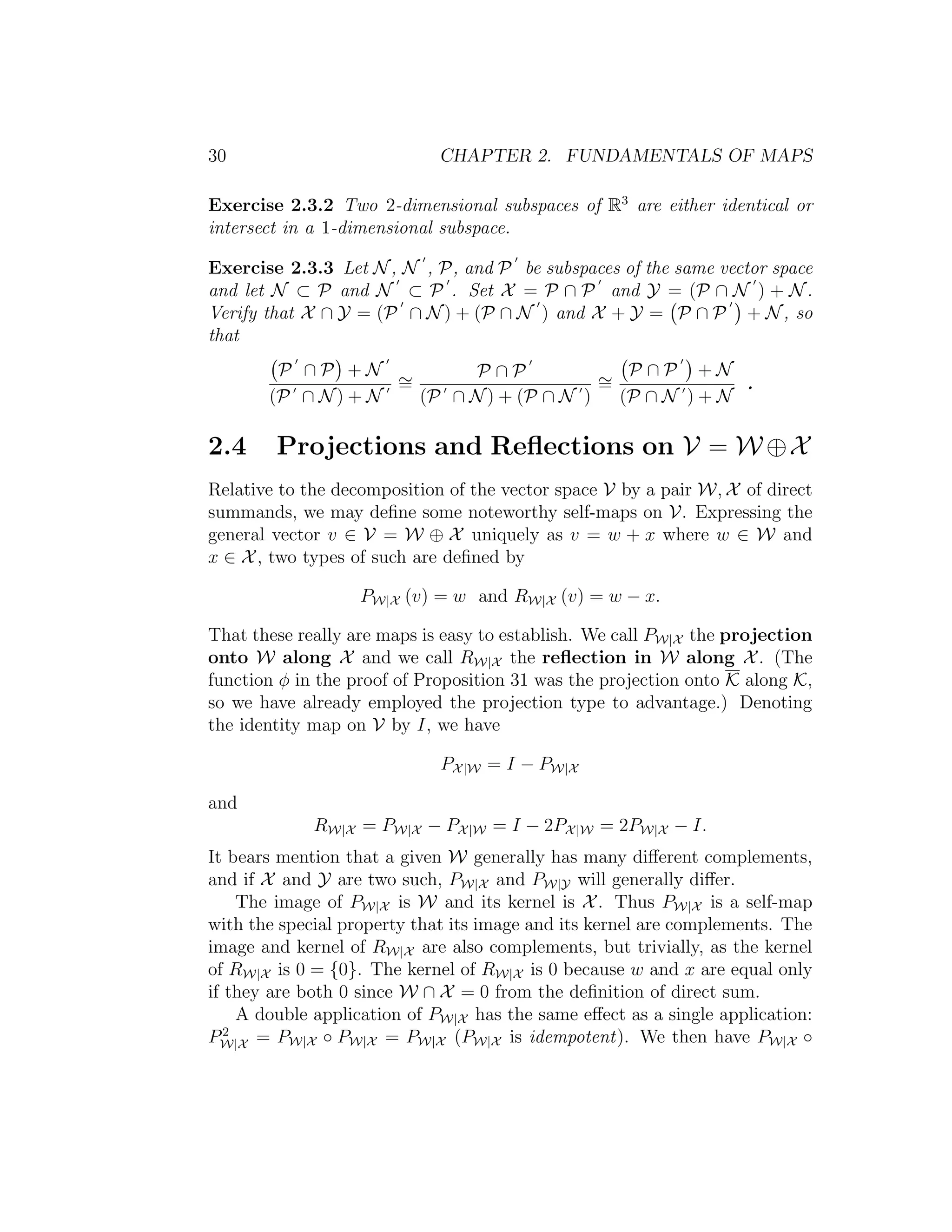 30 CHAPTER 2. FUNDAMENTALS OF MAPS
Exercise 2.3.2 Two 2-dimensional subspaces of R3
are either identical or
intersect in a 1-dimensional subspace.
Exercise 2.3.3 Let N, N , P, and P be subspaces of the same vector space
and let N ⊂ P and N ⊂ P . Set X = P ∩ P and Y = (P ∩ N ) + N.
Verify that X ∩ Y = (P ∩ N) + (P ∩ N ) and X + Y = P ∩ P + N, so
that
P ∩ P + N
(P ∩ N) + N
∼=
P ∩ P
(P ∩ N) + (P ∩ N )
∼=
P ∩ P + N
(P ∩ N ) + N
.
2.4 Projections and Reﬂections on V = W ⊕X
Relative to the decomposition of the vector space V by a pair W, X of direct
summands, we may deﬁne some noteworthy self-maps on V. Expressing the
general vector v ∈ V = W ⊕ X uniquely as v = w + x where w ∈ W and
x ∈ X, two types of such are deﬁned by
PW|X (v) = w and RW|X (v) = w − x.
That these really are maps is easy to establish. We call PW|X the projection
onto W along X and we call RW|X the reﬂection in W along X. (The
function φ in the proof of Proposition 31 was the projection onto K along K,
so we have already employed the projection type to advantage.) Denoting
the identity map on V by I, we have
PX|W = I − PW|X
and
RW|X = PW|X − PX|W = I − 2PX|W = 2PW|X − I.
It bears mention that a given W generally has many diﬀerent complements,
and if X and Y are two such, PW|X and PW|Y will generally diﬀer.
The image of PW|X is W and its kernel is X. Thus PW|X is a self-map
with the special property that its image and its kernel are complements. The
image and kernel of RW|X are also complements, but trivially, as the kernel
of RW|X is 0 = {0}. The kernel of RW|X is 0 because w and x are equal only
if they are both 0 since W ∩ X = 0 from the deﬁnition of direct sum.
A double application of PW|X has the same eﬀect as a single application:
P2
W|X = PW|X ◦ PW|X = PW|X (PW|X is idempotent). We then have PW|X ◦
 