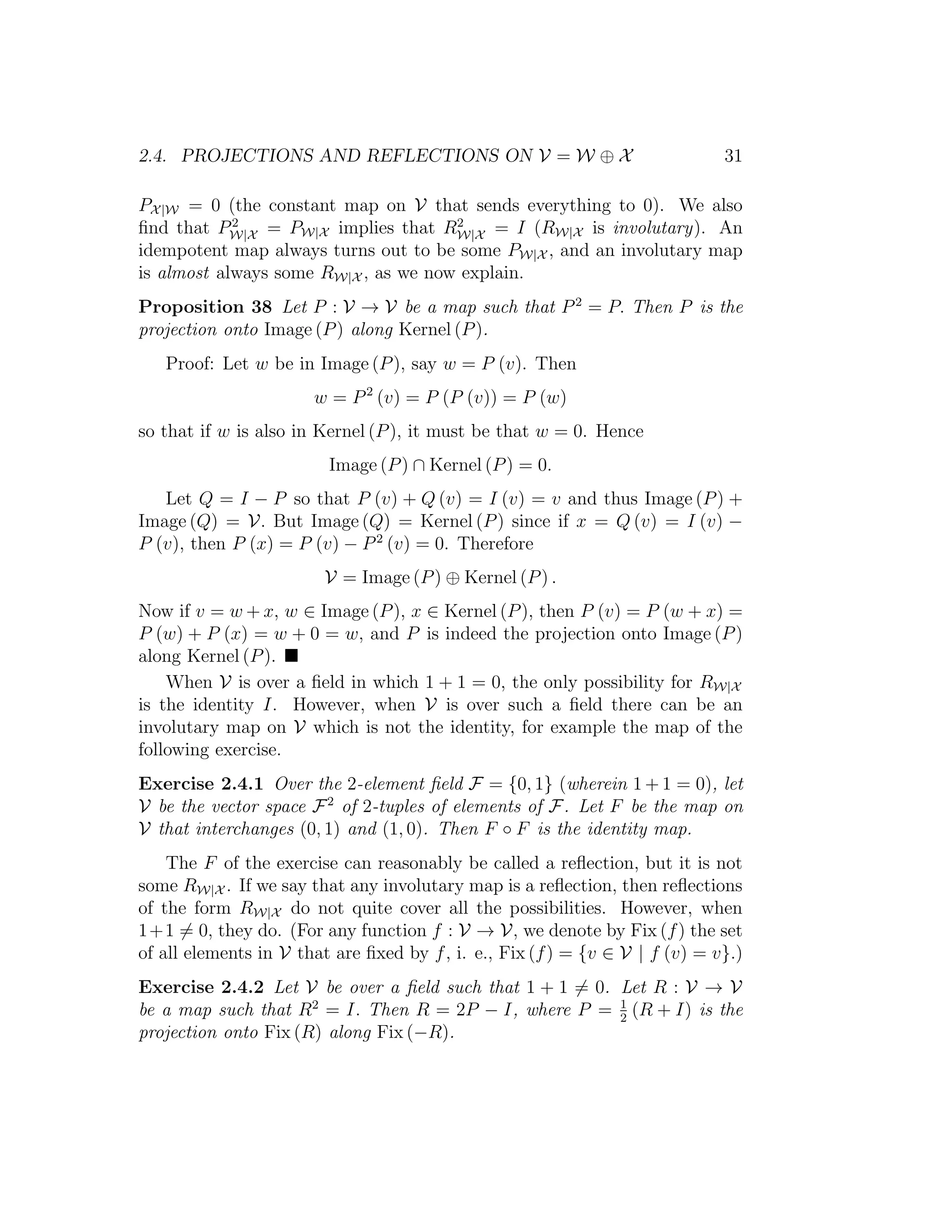 2.4. PROJECTIONS AND REFLECTIONS ON V = W ⊕ X 31
PX|W = 0 (the constant map on V that sends everything to 0). We also
ﬁnd that P2
W|X = PW|X implies that R2
W|X = I (RW|X is involutary). An
idempotent map always turns out to be some PW|X , and an involutary map
is almost always some RW|X , as we now explain.
Proposition 38 Let P : V → V be a map such that P2
= P. Then P is the
projection onto Image (P) along Kernel (P).
Proof: Let w be in Image (P), say w = P (v). Then
w = P2
(v) = P (P (v)) = P (w)
so that if w is also in Kernel (P), it must be that w = 0. Hence
Image (P) ∩ Kernel (P) = 0.
Let Q = I − P so that P (v) + Q (v) = I (v) = v and thus Image (P) +
Image (Q) = V. But Image (Q) = Kernel (P) since if x = Q (v) = I (v) −
P (v), then P (x) = P (v) − P2
(v) = 0. Therefore
V = Image (P) ⊕ Kernel (P) .
Now if v = w + x, w ∈ Image (P), x ∈ Kernel (P), then P (v) = P (w + x) =
P (w) + P (x) = w + 0 = w, and P is indeed the projection onto Image (P)
along Kernel (P).
When V is over a ﬁeld in which 1 + 1 = 0, the only possibility for RW|X
is the identity I. However, when V is over such a ﬁeld there can be an
involutary map on V which is not the identity, for example the map of the
following exercise.
Exercise 2.4.1 Over the 2-element ﬁeld F = {0, 1} (wherein 1 + 1 = 0), let
V be the vector space F2
of 2-tuples of elements of F. Let F be the map on
V that interchanges (0, 1) and (1, 0). Then F ◦ F is the identity map.
The F of the exercise can reasonably be called a reﬂection, but it is not
some RW|X . If we say that any involutary map is a reﬂection, then reﬂections
of the form RW|X do not quite cover all the possibilities. However, when
1+1 = 0, they do. (For any function f : V → V, we denote by Fix (f) the set
of all elements in V that are ﬁxed by f, i. e., Fix (f) = {v ∈ V | f (v) = v}.)
Exercise 2.4.2 Let V be over a ﬁeld such that 1 + 1 = 0. Let R : V → V
be a map such that R2
= I. Then R = 2P − I, where P = 1
2
(R + I) is the
projection onto Fix (R) along Fix (−R).
 