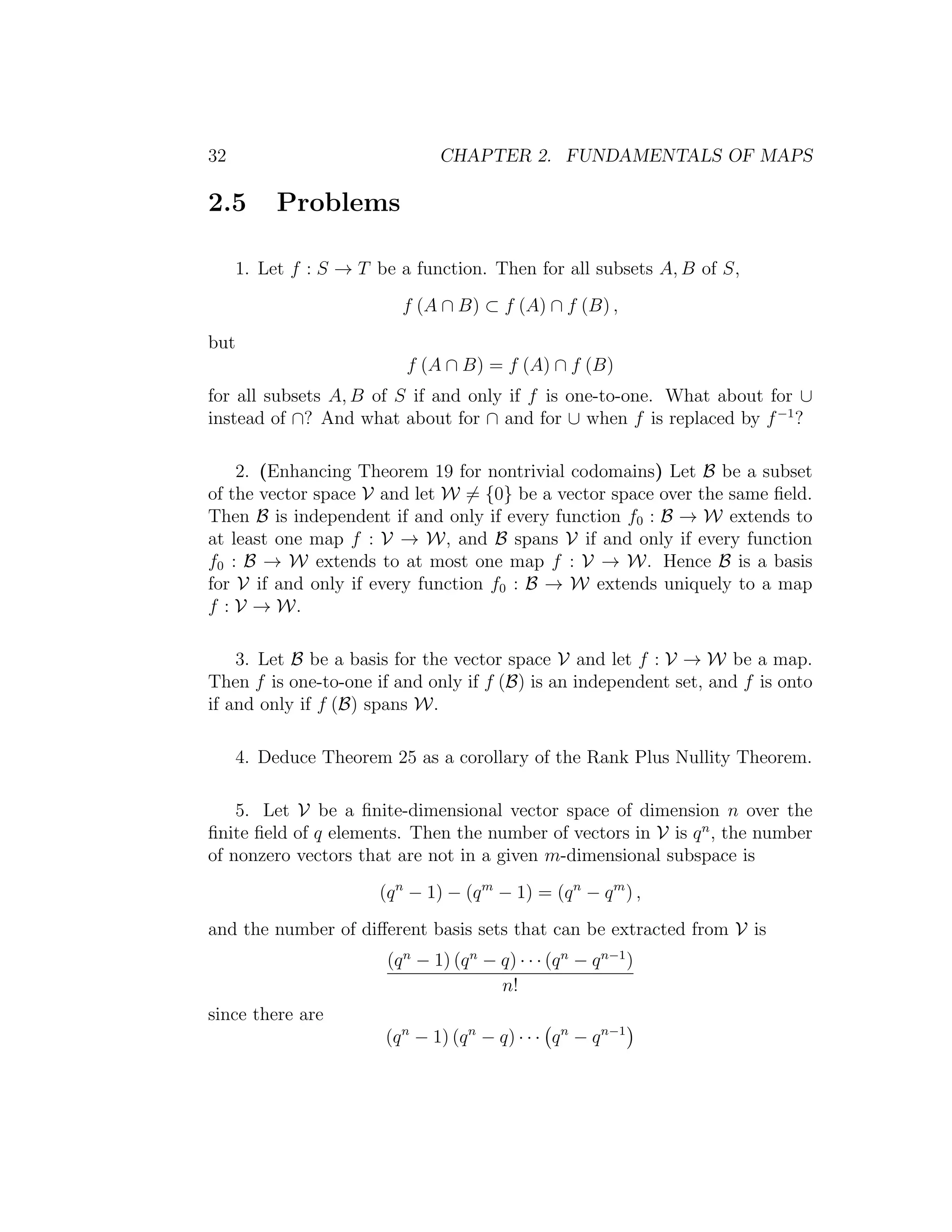 32 CHAPTER 2. FUNDAMENTALS OF MAPS
2.5 Problems
1. Let f : S → T be a function. Then for all subsets A, B of S,
f (A ∩ B) ⊂ f (A) ∩ f (B) ,
but
f (A ∩ B) = f (A) ∩ f (B)
for all subsets A, B of S if and only if f is one-to-one. What about for ∪
instead of ∩? And what about for ∩ and for ∪ when f is replaced by f−1
?
2. (Enhancing Theorem 19 for nontrivial codomains) Let B be a subset
of the vector space V and let W = {0} be a vector space over the same ﬁeld.
Then B is independent if and only if every function f0 : B → W extends to
at least one map f : V → W, and B spans V if and only if every function
f0 : B → W extends to at most one map f : V → W. Hence B is a basis
for V if and only if every function f0 : B → W extends uniquely to a map
f : V → W.
3. Let B be a basis for the vector space V and let f : V → W be a map.
Then f is one-to-one if and only if f (B) is an independent set, and f is onto
if and only if f (B) spans W.
4. Deduce Theorem 25 as a corollary of the Rank Plus Nullity Theorem.
5. Let V be a ﬁnite-dimensional vector space of dimension n over the
ﬁnite ﬁeld of q elements. Then the number of vectors in V is qn
, the number
of nonzero vectors that are not in a given m-dimensional subspace is
(qn
− 1) − (qm
− 1) = (qn
− qm
) ,
and the number of diﬀerent basis sets that can be extracted from V is
(qn
− 1) (qn
− q) · · · (qn
− qn−1
)
n!
since there are
(qn
− 1) (qn
− q) · · · qn
− qn−1
 
