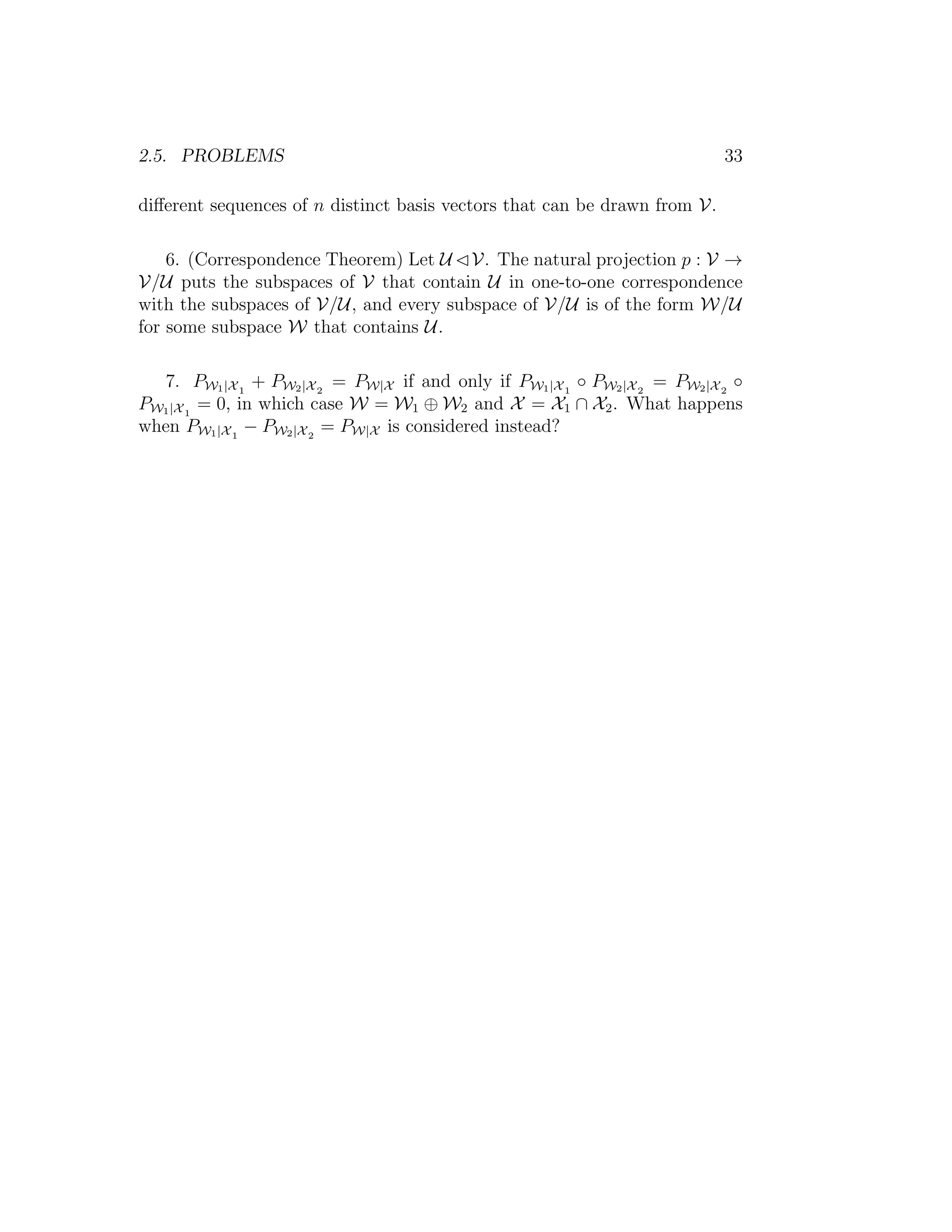 2.5. PROBLEMS 33
diﬀerent sequences of n distinct basis vectors that can be drawn from V.
6. (Correspondence Theorem) Let U V. The natural projection p : V →
V/U puts the subspaces of V that contain U in one-to-one correspondence
with the subspaces of V/U, and every subspace of V/U is of the form W/U
for some subspace W that contains U.
7. PW1|X1
+ PW2|X2
= PW|X if and only if PW1|X1
◦ PW2|X2
= PW2|X2
◦
PW1|X1
= 0, in which case W = W1 ⊕ W2 and X = X1 ∩ X2. What happens
when PW1|X1
− PW2|X2
= PW|X is considered instead?
 