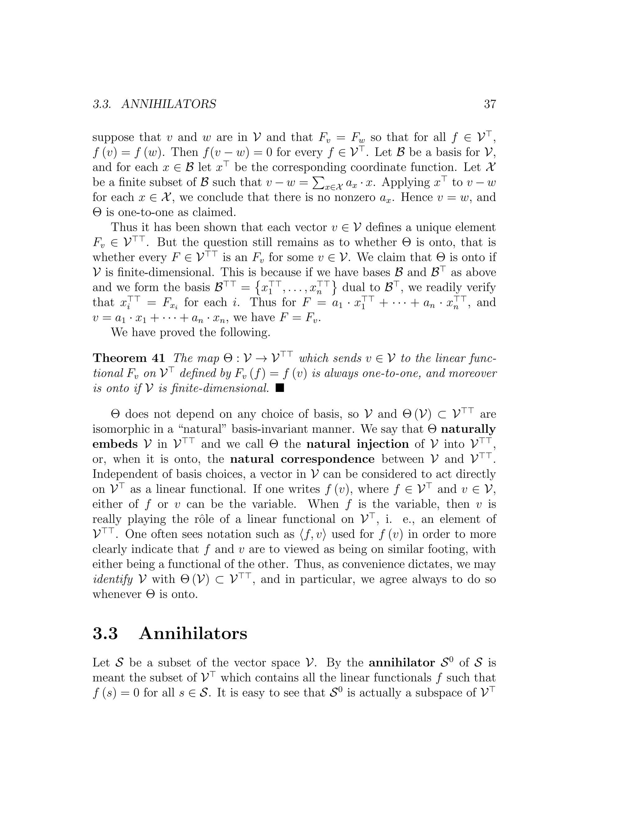 3.3. ANNIHILATORS 37
suppose that v and w are in V and that Fv = Fw so that for all f ∈ V ,
f (v) = f (w). Then f(v − w) = 0 for every f ∈ V . Let B be a basis for V,
and for each x ∈ B let x be the corresponding coordinate function. Let X
be a ﬁnite subset of B such that v − w = x∈X ax · x. Applying x to v − w
for each x ∈ X, we conclude that there is no nonzero ax. Hence v = w, and
Θ is one-to-one as claimed.
Thus it has been shown that each vector v ∈ V deﬁnes a unique element
Fv ∈ V . But the question still remains as to whether Θ is onto, that is
whether every F ∈ V is an Fv for some v ∈ V. We claim that Θ is onto if
V is ﬁnite-dimensional. This is because if we have bases B and B as above
and we form the basis B = x1 , . . . , xn dual to B , we readily verify
that xi = Fxi
for each i. Thus for F = a1 · x1 + · · · + an · xn , and
v = a1 · x1 + · · · + an · xn, we have F = Fv.
We have proved the following.
Theorem 41 The map Θ : V → V which sends v ∈ V to the linear func-
tional Fv on V deﬁned by Fv (f) = f (v) is always one-to-one, and moreover
is onto if V is ﬁnite-dimensional.
Θ does not depend on any choice of basis, so V and Θ (V) ⊂ V are
isomorphic in a “natural” basis-invariant manner. We say that Θ naturally
embeds V in V and we call Θ the natural injection of V into V ,
or, when it is onto, the natural correspondence between V and V .
Independent of basis choices, a vector in V can be considered to act directly
on V as a linear functional. If one writes f (v), where f ∈ V and v ∈ V,
either of f or v can be the variable. When f is the variable, then v is
really playing the rˆole of a linear functional on V , i. e., an element of
V . One often sees notation such as f, v used for f (v) in order to more
clearly indicate that f and v are to viewed as being on similar footing, with
either being a functional of the other. Thus, as convenience dictates, we may
identify V with Θ (V) ⊂ V , and in particular, we agree always to do so
whenever Θ is onto.
3.3 Annihilators
Let S be a subset of the vector space V. By the annihilator S0
of S is
meant the subset of V which contains all the linear functionals f such that
f (s) = 0 for all s ∈ S. It is easy to see that S0
is actually a subspace of V
 