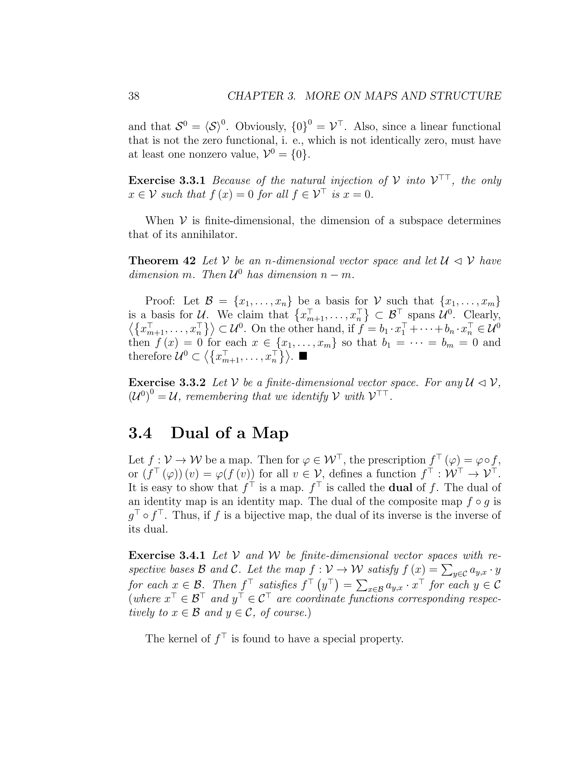 38 CHAPTER 3. MORE ON MAPS AND STRUCTURE
and that S0
= S 0
. Obviously, {0}0
= V . Also, since a linear functional
that is not the zero functional, i. e., which is not identically zero, must have
at least one nonzero value, V0
= {0}.
Exercise 3.3.1 Because of the natural injection of V into V , the only
x ∈ V such that f (x) = 0 for all f ∈ V is x = 0.
When V is ﬁnite-dimensional, the dimension of a subspace determines
that of its annihilator.
Theorem 42 Let V be an n-dimensional vector space and let U V have
dimension m. Then U0
has dimension n − m.
Proof: Let B = {x1, . . . , xn} be a basis for V such that {x1, . . . , xm}
is a basis for U. We claim that xm+1, . . . , xn ⊂ B spans U0
. Clearly,
xm+1, . . . , xn ⊂ U0
. On the other hand, if f = b1 ·x1 +· · ·+bn ·xn ∈ U0
then f (x) = 0 for each x ∈ {x1, . . . , xm} so that b1 = · · · = bm = 0 and
therefore U0
⊂ xm+1, . . . , xn .
Exercise 3.3.2 Let V be a ﬁnite-dimensional vector space. For any U V,
(U0
)
0
= U, remembering that we identify V with V .
3.4 Dual of a Map
Let f : V → W be a map. Then for ϕ ∈ W , the prescription f (ϕ) = ϕ◦f,
or (f (ϕ)) (v) = ϕ(f (v)) for all v ∈ V, deﬁnes a function f : W → V .
It is easy to show that f is a map. f is called the dual of f. The dual of
an identity map is an identity map. The dual of the composite map f ◦ g is
g ◦ f . Thus, if f is a bijective map, the dual of its inverse is the inverse of
its dual.
Exercise 3.4.1 Let V and W be ﬁnite-dimensional vector spaces with re-
spective bases B and C. Let the map f : V → W satisfy f (x) = y∈C ay,x · y
for each x ∈ B. Then f satisﬁes f y = x∈B ay,x · x for each y ∈ C
(where x ∈ B and y ∈ C are coordinate functions corresponding respec-
tively to x ∈ B and y ∈ C, of course.)
The kernel of f is found to have a special property.
 