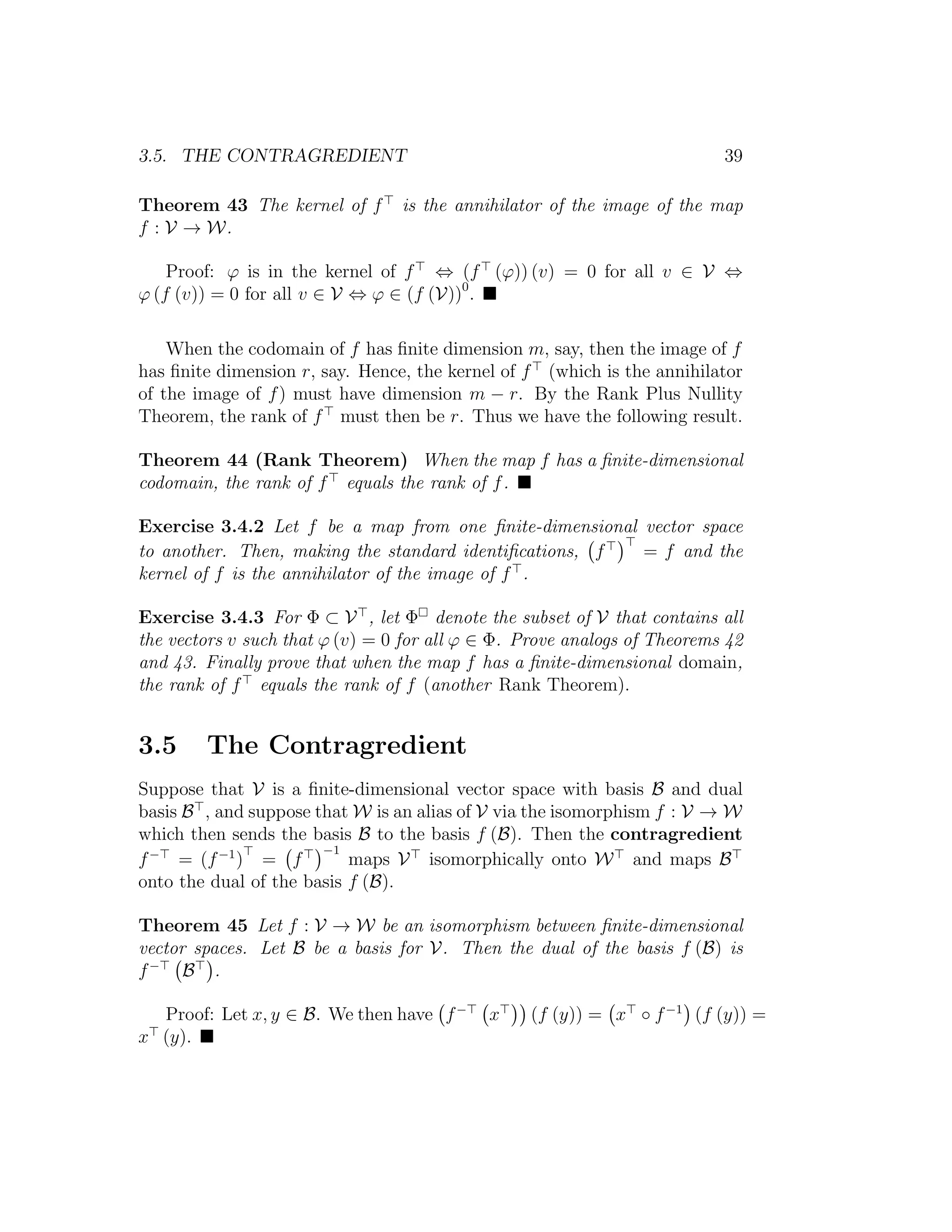 3.5. THE CONTRAGREDIENT 39
Theorem 43 The kernel of f is the annihilator of the image of the map
f : V → W.
Proof: ϕ is in the kernel of f ⇔ (f (ϕ)) (v) = 0 for all v ∈ V ⇔
ϕ (f (v)) = 0 for all v ∈ V ⇔ ϕ ∈ (f (V))0
.
When the codomain of f has ﬁnite dimension m, say, then the image of f
has ﬁnite dimension r, say. Hence, the kernel of f (which is the annihilator
of the image of f) must have dimension m − r. By the Rank Plus Nullity
Theorem, the rank of f must then be r. Thus we have the following result.
Theorem 44 (Rank Theorem) When the map f has a ﬁnite-dimensional
codomain, the rank of f equals the rank of f.
Exercise 3.4.2 Let f be a map from one ﬁnite-dimensional vector space
to another. Then, making the standard identiﬁcations, f = f and the
kernel of f is the annihilator of the image of f .
Exercise 3.4.3 For Φ ⊂ V , let Φ denote the subset of V that contains all
the vectors v such that ϕ (v) = 0 for all ϕ ∈ Φ. Prove analogs of Theorems 42
and 43. Finally prove that when the map f has a ﬁnite-dimensional domain,
the rank of f equals the rank of f (another Rank Theorem).
3.5 The Contragredient
Suppose that V is a ﬁnite-dimensional vector space with basis B and dual
basis B , and suppose that W is an alias of V via the isomorphism f : V → W
which then sends the basis B to the basis f (B). Then the contragredient
f−
= (f−1
) = f
−1
maps V isomorphically onto W and maps B
onto the dual of the basis f (B).
Theorem 45 Let f : V → W be an isomorphism between ﬁnite-dimensional
vector spaces. Let B be a basis for V. Then the dual of the basis f (B) is
f−
B .
Proof: Let x, y ∈ B. We then have f−
x (f (y)) = x ◦ f−1
(f (y)) =
x (y).
 