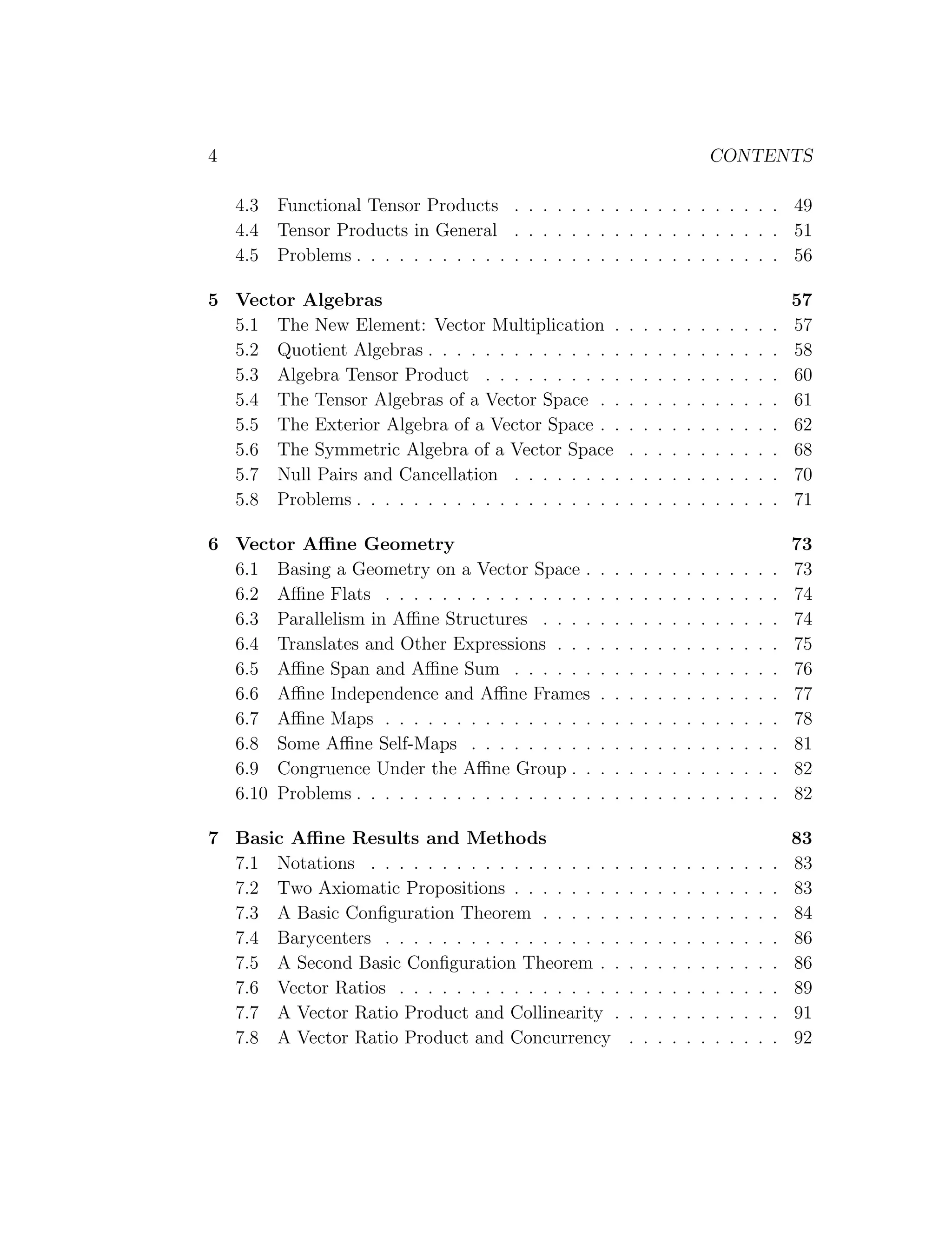 4 CONTENTS
4.3 Functional Tensor Products . . . . . . . . . . . . . . . . . . . 49
4.4 Tensor Products in General . . . . . . . . . . . . . . . . . . . 51
4.5 Problems . . . . . . . . . . . . . . . . . . . . . . . . . . . . . . 56
5 Vector Algebras 57
5.1 The New Element: Vector Multiplication . . . . . . . . . . . . 57
5.2 Quotient Algebras . . . . . . . . . . . . . . . . . . . . . . . . . 58
5.3 Algebra Tensor Product . . . . . . . . . . . . . . . . . . . . . 60
5.4 The Tensor Algebras of a Vector Space . . . . . . . . . . . . . 61
5.5 The Exterior Algebra of a Vector Space . . . . . . . . . . . . . 62
5.6 The Symmetric Algebra of a Vector Space . . . . . . . . . . . 68
5.7 Null Pairs and Cancellation . . . . . . . . . . . . . . . . . . . 70
5.8 Problems . . . . . . . . . . . . . . . . . . . . . . . . . . . . . . 71
6 Vector Aﬃne Geometry 73
6.1 Basing a Geometry on a Vector Space . . . . . . . . . . . . . . 73
6.2 Aﬃne Flats . . . . . . . . . . . . . . . . . . . . . . . . . . . . 74
6.3 Parallelism in Aﬃne Structures . . . . . . . . . . . . . . . . . 74
6.4 Translates and Other Expressions . . . . . . . . . . . . . . . . 75
6.5 Aﬃne Span and Aﬃne Sum . . . . . . . . . . . . . . . . . . . 76
6.6 Aﬃne Independence and Aﬃne Frames . . . . . . . . . . . . . 77
6.7 Aﬃne Maps . . . . . . . . . . . . . . . . . . . . . . . . . . . . 78
6.8 Some Aﬃne Self-Maps . . . . . . . . . . . . . . . . . . . . . . 81
6.9 Congruence Under the Aﬃne Group . . . . . . . . . . . . . . . 82
6.10 Problems . . . . . . . . . . . . . . . . . . . . . . . . . . . . . . 82
7 Basic Aﬃne Results and Methods 83
7.1 Notations . . . . . . . . . . . . . . . . . . . . . . . . . . . . . 83
7.2 Two Axiomatic Propositions . . . . . . . . . . . . . . . . . . . 83
7.3 A Basic Conﬁguration Theorem . . . . . . . . . . . . . . . . . 84
7.4 Barycenters . . . . . . . . . . . . . . . . . . . . . . . . . . . . 86
7.5 A Second Basic Conﬁguration Theorem . . . . . . . . . . . . . 86
7.6 Vector Ratios . . . . . . . . . . . . . . . . . . . . . . . . . . . 89
7.7 A Vector Ratio Product and Collinearity . . . . . . . . . . . . 91
7.8 A Vector Ratio Product and Concurrency . . . . . . . . . . . 92
 