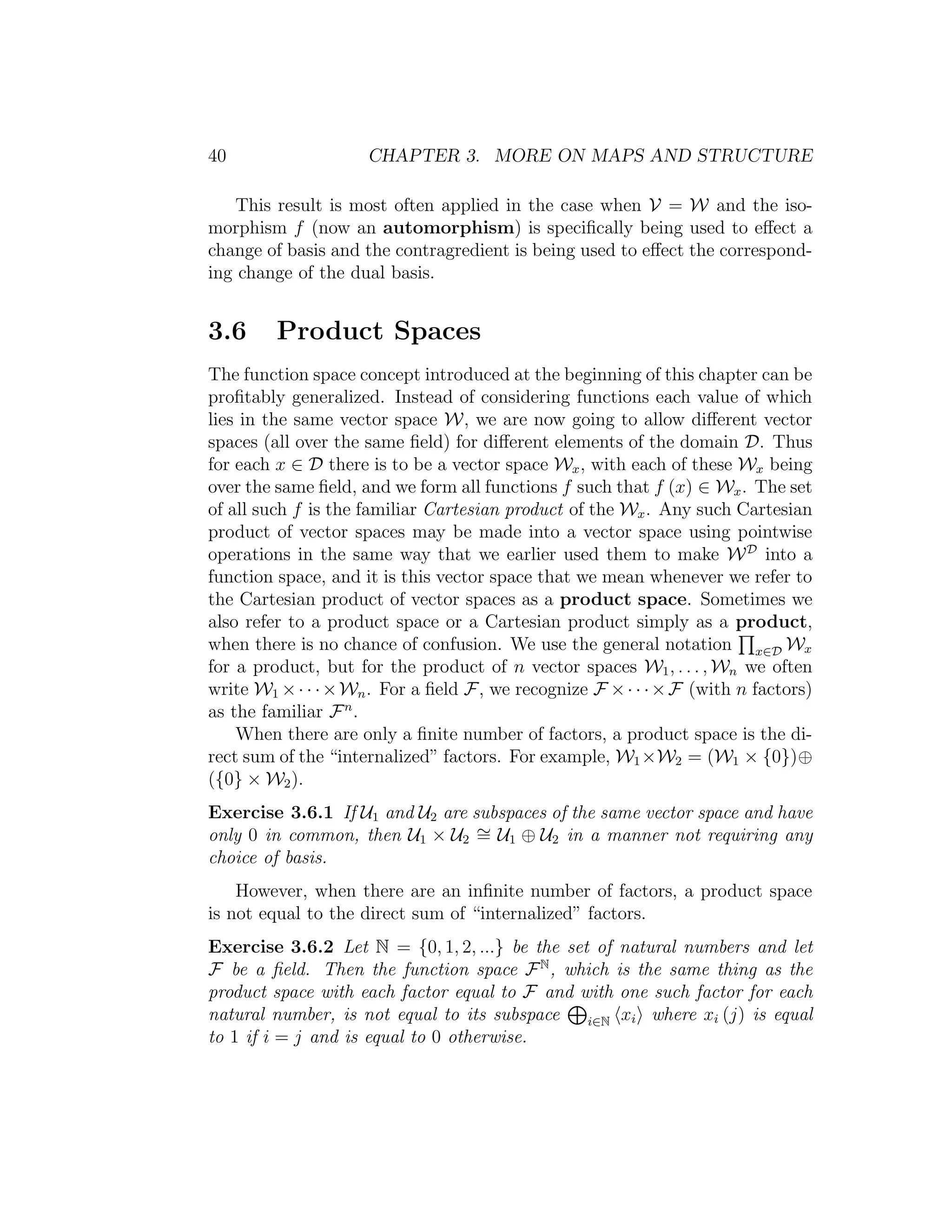 40 CHAPTER 3. MORE ON MAPS AND STRUCTURE
This result is most often applied in the case when V = W and the iso-
morphism f (now an automorphism) is speciﬁcally being used to eﬀect a
change of basis and the contragredient is being used to eﬀect the correspond-
ing change of the dual basis.
3.6 Product Spaces
The function space concept introduced at the beginning of this chapter can be
proﬁtably generalized. Instead of considering functions each value of which
lies in the same vector space W, we are now going to allow diﬀerent vector
spaces (all over the same ﬁeld) for diﬀerent elements of the domain D. Thus
for each x ∈ D there is to be a vector space Wx, with each of these Wx being
over the same ﬁeld, and we form all functions f such that f (x) ∈ Wx. The set
of all such f is the familiar Cartesian product of the Wx. Any such Cartesian
product of vector spaces may be made into a vector space using pointwise
operations in the same way that we earlier used them to make WD
into a
function space, and it is this vector space that we mean whenever we refer to
the Cartesian product of vector spaces as a product space. Sometimes we
also refer to a product space or a Cartesian product simply as a product,
when there is no chance of confusion. We use the general notation x∈D Wx
for a product, but for the product of n vector spaces W1, . . . , Wn we often
write W1 ×· · ·×Wn. For a ﬁeld F, we recognize F ×· · ·×F (with n factors)
as the familiar Fn
.
When there are only a ﬁnite number of factors, a product space is the di-
rect sum of the “internalized” factors. For example, W1×W2 = (W1 × {0})⊕
({0} × W2).
Exercise 3.6.1 If U1 and U2 are subspaces of the same vector space and have
only 0 in common, then U1 × U2
∼= U1 ⊕ U2 in a manner not requiring any
choice of basis.
However, when there are an inﬁnite number of factors, a product space
is not equal to the direct sum of “internalized” factors.
Exercise 3.6.2 Let N = {0, 1, 2, ...} be the set of natural numbers and let
F be a ﬁeld. Then the function space FN
, which is the same thing as the
product space with each factor equal to F and with one such factor for each
natural number, is not equal to its subspace i∈N xi where xi (j) is equal
to 1 if i = j and is equal to 0 otherwise.
 