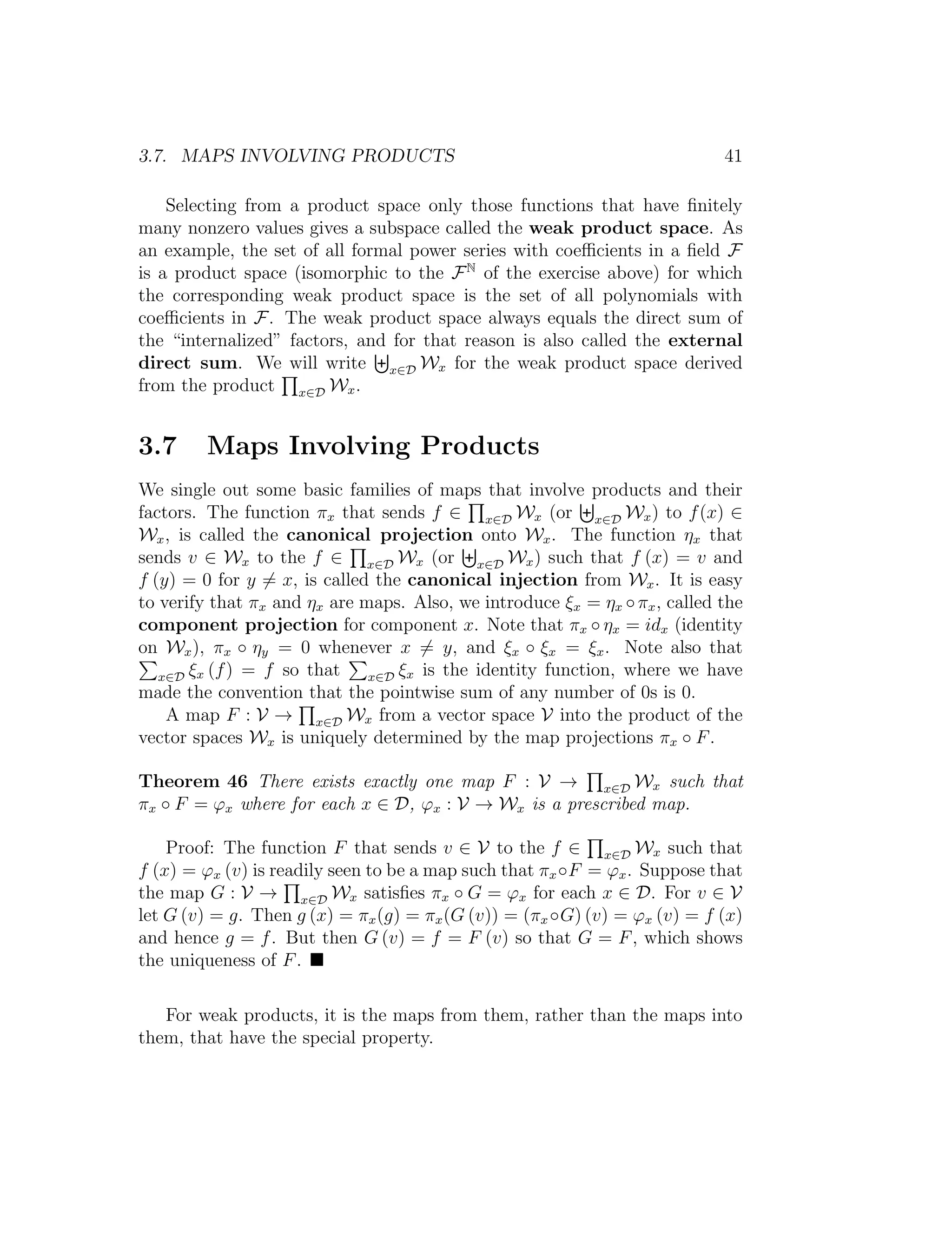 3.7. MAPS INVOLVING PRODUCTS 41
Selecting from a product space only those functions that have ﬁnitely
many nonzero values gives a subspace called the weak product space. As
an example, the set of all formal power series with coeﬃcients in a ﬁeld F
is a product space (isomorphic to the FN
of the exercise above) for which
the corresponding weak product space is the set of all polynomials with
coeﬃcients in F. The weak product space always equals the direct sum of
the “internalized” factors, and for that reason is also called the external
direct sum. We will write x∈D Wx for the weak product space derived
from the product x∈D Wx.
3.7 Maps Involving Products
We single out some basic families of maps that involve products and their
factors. The function πx that sends f ∈ x∈D Wx (or x∈D Wx) to f(x) ∈
Wx, is called the canonical projection onto Wx. The function ηx that
sends v ∈ Wx to the f ∈ x∈D Wx (or x∈D Wx) such that f (x) = v and
f (y) = 0 for y = x, is called the canonical injection from Wx. It is easy
to verify that πx and ηx are maps. Also, we introduce ξx = ηx ◦πx, called the
component projection for component x. Note that πx ◦ ηx = idx (identity
on Wx), πx ◦ ηy = 0 whenever x = y, and ξx ◦ ξx = ξx. Note also that
x∈D ξx (f) = f so that x∈D ξx is the identity function, where we have
made the convention that the pointwise sum of any number of 0s is 0.
A map F : V → x∈D Wx from a vector space V into the product of the
vector spaces Wx is uniquely determined by the map projections πx ◦ F.
Theorem 46 There exists exactly one map F : V → x∈D Wx such that
πx ◦ F = ϕx where for each x ∈ D, ϕx : V → Wx is a prescribed map.
Proof: The function F that sends v ∈ V to the f ∈ x∈D Wx such that
f (x) = ϕx (v) is readily seen to be a map such that πx◦F = ϕx. Suppose that
the map G : V → x∈D Wx satisﬁes πx ◦ G = ϕx for each x ∈ D. For v ∈ V
let G (v) = g. Then g (x) = πx(g) = πx(G (v)) = (πx◦G) (v) = ϕx (v) = f (x)
and hence g = f. But then G (v) = f = F (v) so that G = F, which shows
the uniqueness of F.
For weak products, it is the maps from them, rather than the maps into
them, that have the special property.
 