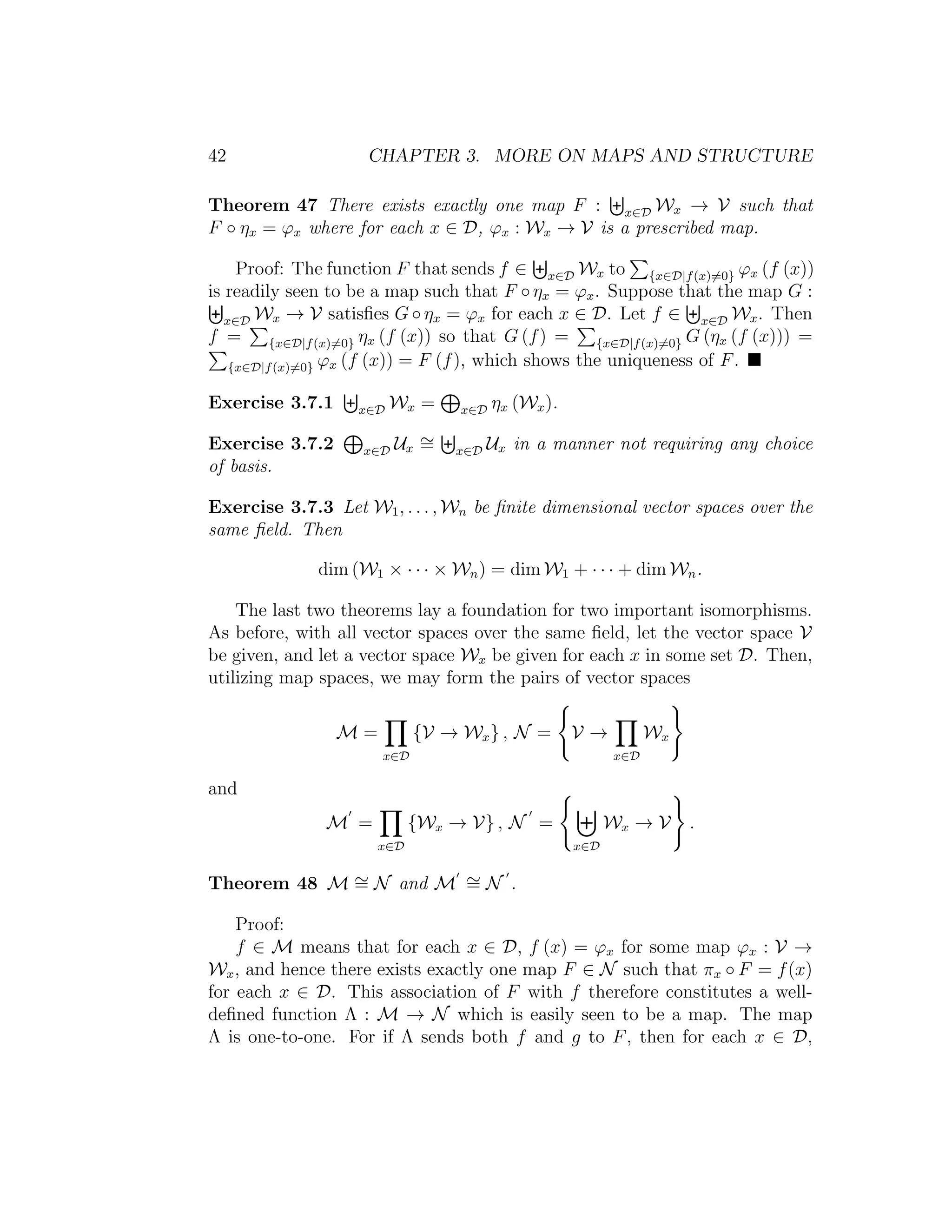 42 CHAPTER 3. MORE ON MAPS AND STRUCTURE
Theorem 47 There exists exactly one map F : x∈D Wx → V such that
F ◦ ηx = ϕx where for each x ∈ D, ϕx : Wx → V is a prescribed map.
Proof: The function F that sends f ∈ x∈D Wx to {x∈D|f(x)=0} ϕx (f (x))
is readily seen to be a map such that F ◦ ηx = ϕx. Suppose that the map G :
x∈D Wx → V satisﬁes G ◦ ηx = ϕx for each x ∈ D. Let f ∈ x∈D Wx. Then
f = {x∈D|f(x)=0} ηx (f (x)) so that G (f) = {x∈D|f(x)=0} G (ηx (f (x))) =
{x∈D|f(x)=0} ϕx (f (x)) = F (f), which shows the uniqueness of F.
Exercise 3.7.1 x∈D Wx = x∈D ηx (Wx).
Exercise 3.7.2 x∈D Ux
∼= x∈D Ux in a manner not requiring any choice
of basis.
Exercise 3.7.3 Let W1, . . . , Wn be ﬁnite dimensional vector spaces over the
same ﬁeld. Then
dim (W1 × · · · × Wn) = dim W1 + · · · + dim Wn.
The last two theorems lay a foundation for two important isomorphisms.
As before, with all vector spaces over the same ﬁeld, let the vector space V
be given, and let a vector space Wx be given for each x in some set D. Then,
utilizing map spaces, we may form the pairs of vector spaces
M =
x∈D
{V → Wx} , N = V →
x∈D
Wx
and
M =
x∈D
{Wx → V} , N =
x∈D
Wx → V .
Theorem 48 M ∼= N and M ∼= N .
Proof:
f ∈ M means that for each x ∈ D, f (x) = ϕx for some map ϕx : V →
Wx, and hence there exists exactly one map F ∈ N such that πx ◦ F = f(x)
for each x ∈ D. This association of F with f therefore constitutes a well-
deﬁned function Λ : M → N which is easily seen to be a map. The map
Λ is one-to-one. For if Λ sends both f and g to F, then for each x ∈ D,
 