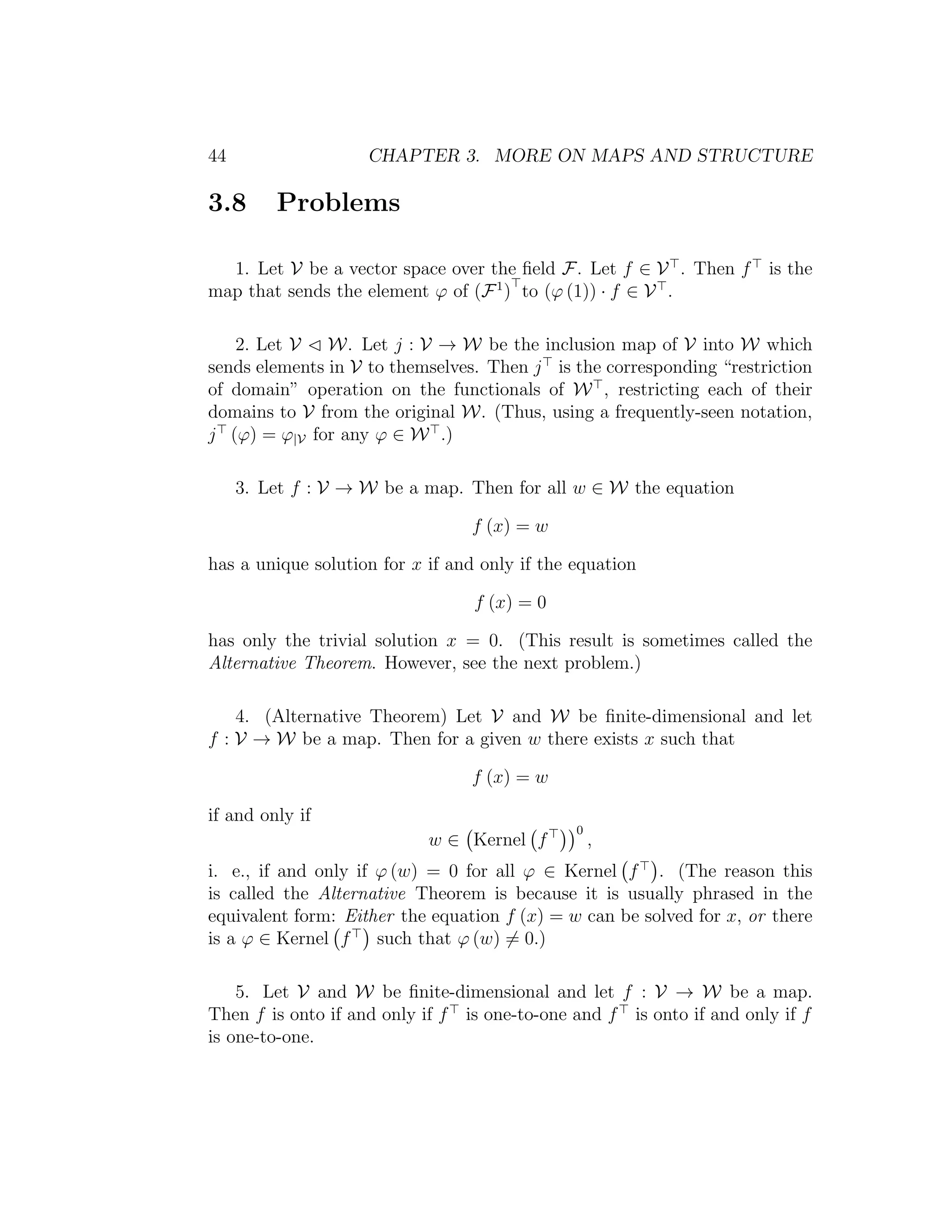44 CHAPTER 3. MORE ON MAPS AND STRUCTURE
3.8 Problems
1. Let V be a vector space over the ﬁeld F. Let f ∈ V . Then f is the
map that sends the element ϕ of (F1
) to (ϕ (1)) · f ∈ V .
2. Let V W. Let j : V → W be the inclusion map of V into W which
sends elements in V to themselves. Then j is the corresponding “restriction
of domain” operation on the functionals of W , restricting each of their
domains to V from the original W. (Thus, using a frequently-seen notation,
j (ϕ) = ϕ|V for any ϕ ∈ W .)
3. Let f : V → W be a map. Then for all w ∈ W the equation
f (x) = w
has a unique solution for x if and only if the equation
f (x) = 0
has only the trivial solution x = 0. (This result is sometimes called the
Alternative Theorem. However, see the next problem.)
4. (Alternative Theorem) Let V and W be ﬁnite-dimensional and let
f : V → W be a map. Then for a given w there exists x such that
f (x) = w
if and only if
w ∈ Kernel f
0
,
i. e., if and only if ϕ (w) = 0 for all ϕ ∈ Kernel f . (The reason this
is called the Alternative Theorem is because it is usually phrased in the
equivalent form: Either the equation f (x) = w can be solved for x, or there
is a ϕ ∈ Kernel f such that ϕ (w) = 0.)
5. Let V and W be ﬁnite-dimensional and let f : V → W be a map.
Then f is onto if and only if f is one-to-one and f is onto if and only if f
is one-to-one.
 