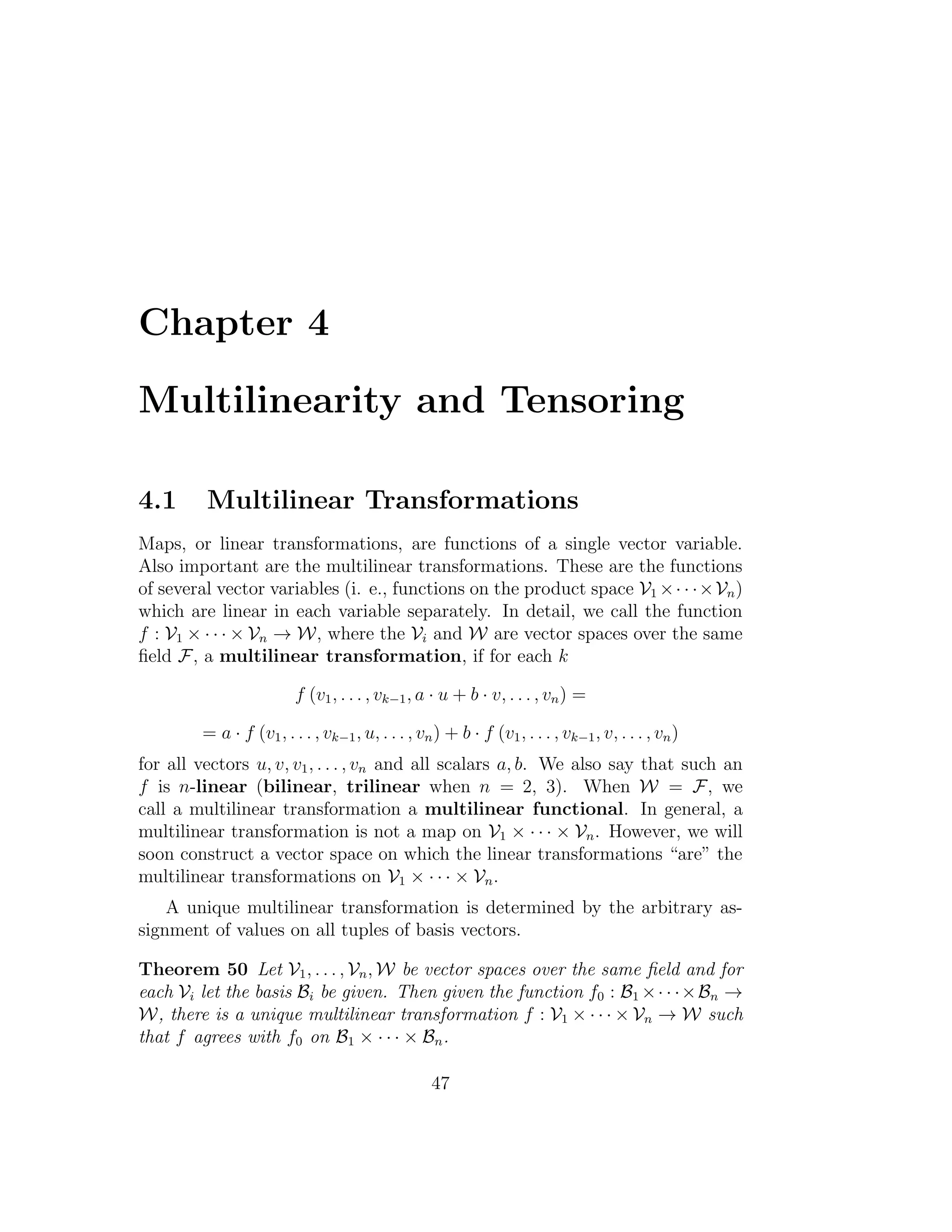 Chapter 4
Multilinearity and Tensoring
4.1 Multilinear Transformations
Maps, or linear transformations, are functions of a single vector variable.
Also important are the multilinear transformations. These are the functions
of several vector variables (i. e., functions on the product space V1 ×· · ·×Vn)
which are linear in each variable separately. In detail, we call the function
f : V1 × · · · × Vn → W, where the Vi and W are vector spaces over the same
ﬁeld F, a multilinear transformation, if for each k
f (v1, . . . , vk−1, a · u + b · v, . . . , vn) =
= a · f (v1, . . . , vk−1, u, . . . , vn) + b · f (v1, . . . , vk−1, v, . . . , vn)
for all vectors u, v, v1, . . . , vn and all scalars a, b. We also say that such an
f is n-linear (bilinear, trilinear when n = 2, 3). When W = F, we
call a multilinear transformation a multilinear functional. In general, a
multilinear transformation is not a map on V1 × · · · × Vn. However, we will
soon construct a vector space on which the linear transformations “are” the
multilinear transformations on V1 × · · · × Vn.
A unique multilinear transformation is determined by the arbitrary as-
signment of values on all tuples of basis vectors.
Theorem 50 Let V1, . . . , Vn, W be vector spaces over the same ﬁeld and for
each Vi let the basis Bi be given. Then given the function f0 : B1 ×· · ·×Bn →
W, there is a unique multilinear transformation f : V1 × · · · × Vn → W such
that f agrees with f0 on B1 × · · · × Bn.
47
 