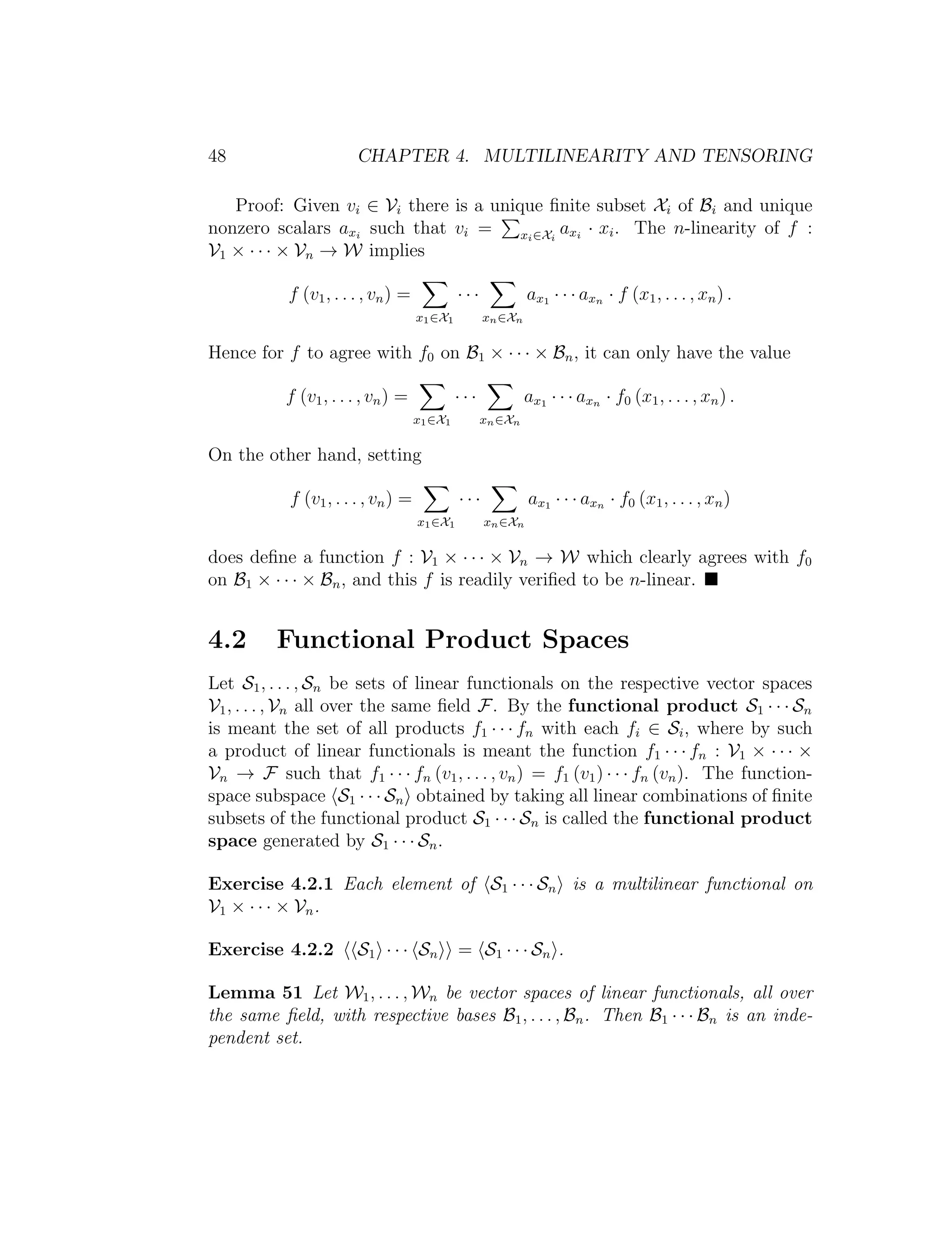 48 CHAPTER 4. MULTILINEARITY AND TENSORING
Proof: Given vi ∈ Vi there is a unique ﬁnite subset Xi of Bi and unique
nonzero scalars axi
such that vi = xi∈Xi
axi
· xi. The n-linearity of f :
V1 × · · · × Vn → W implies
f (v1, . . . , vn) =
x1∈X1
· · ·
xn∈Xn
ax1 · · · axn · f (x1, . . . , xn) .
Hence for f to agree with f0 on B1 × · · · × Bn, it can only have the value
f (v1, . . . , vn) =
x1∈X1
· · ·
xn∈Xn
ax1 · · · axn · f0 (x1, . . . , xn) .
On the other hand, setting
f (v1, . . . , vn) =
x1∈X1
· · ·
xn∈Xn
ax1 · · · axn · f0 (x1, . . . , xn)
does deﬁne a function f : V1 × · · · × Vn → W which clearly agrees with f0
on B1 × · · · × Bn, and this f is readily veriﬁed to be n-linear.
4.2 Functional Product Spaces
Let S1, . . . , Sn be sets of linear functionals on the respective vector spaces
V1, . . . , Vn all over the same ﬁeld F. By the functional product S1 · · · Sn
is meant the set of all products f1 · · · fn with each fi ∈ Si, where by such
a product of linear functionals is meant the function f1 · · · fn : V1 × · · · ×
Vn → F such that f1 · · · fn (v1, . . . , vn) = f1 (v1) · · · fn (vn). The function-
space subspace S1 · · · Sn obtained by taking all linear combinations of ﬁnite
subsets of the functional product S1 · · · Sn is called the functional product
space generated by S1 · · · Sn.
Exercise 4.2.1 Each element of S1 · · · Sn is a multilinear functional on
V1 × · · · × Vn.
Exercise 4.2.2 S1 · · · Sn = S1 · · · Sn .
Lemma 51 Let W1, . . . , Wn be vector spaces of linear functionals, all over
the same ﬁeld, with respective bases B1, . . . , Bn. Then B1 · · · Bn is an inde-
pendent set.
 