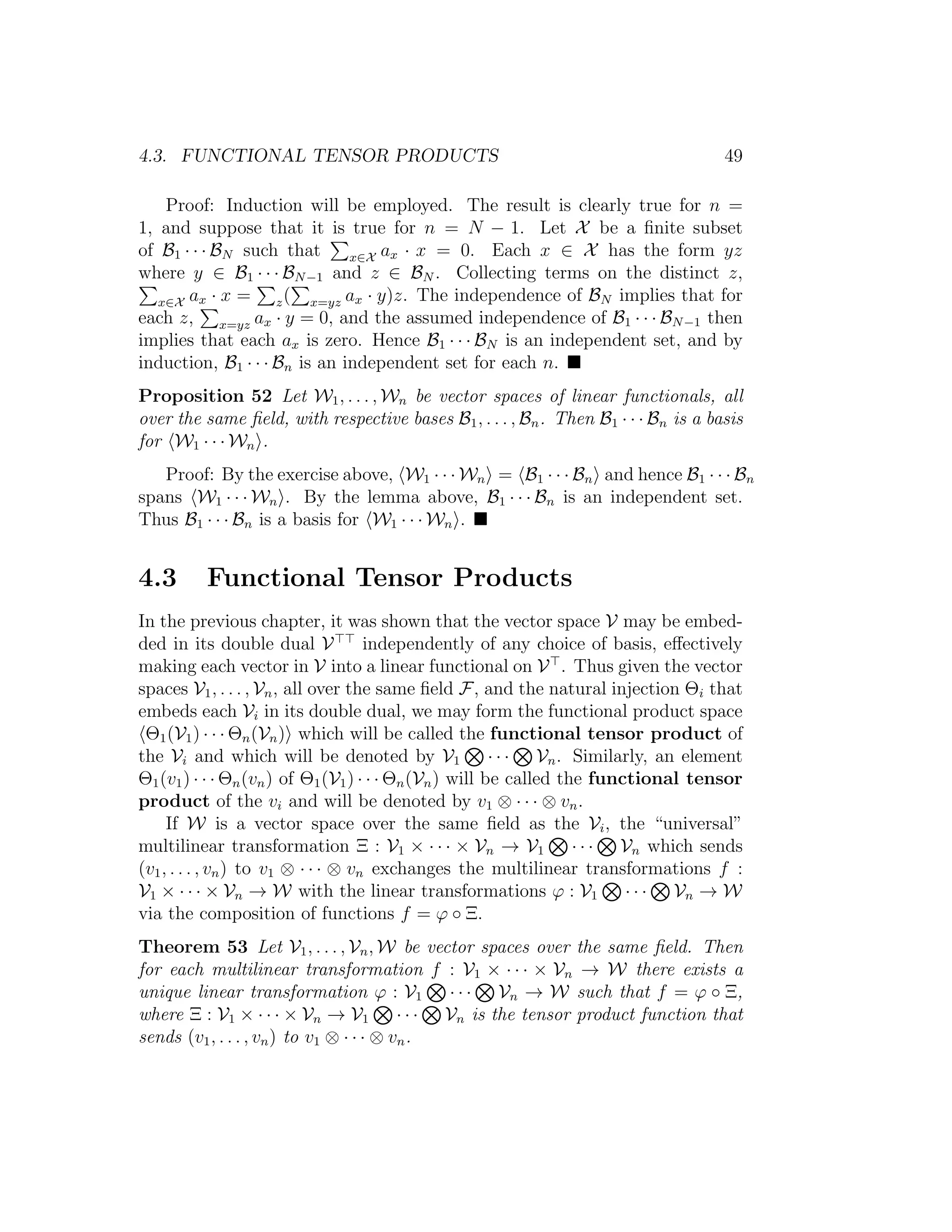 4.3. FUNCTIONAL TENSOR PRODUCTS 49
Proof: Induction will be employed. The result is clearly true for n =
1, and suppose that it is true for n = N − 1. Let X be a ﬁnite subset
of B1 · · · BN such that x∈X ax · x = 0. Each x ∈ X has the form yz
where y ∈ B1 · · · BN−1 and z ∈ BN . Collecting terms on the distinct z,
x∈X ax · x = z( x=yz ax · y)z. The independence of BN implies that for
each z, x=yz ax · y = 0, and the assumed independence of B1 · · · BN−1 then
implies that each ax is zero. Hence B1 · · · BN is an independent set, and by
induction, B1 · · · Bn is an independent set for each n.
Proposition 52 Let W1, . . . , Wn be vector spaces of linear functionals, all
over the same ﬁeld, with respective bases B1, . . . , Bn. Then B1 · · · Bn is a basis
for W1 · · · Wn .
Proof: By the exercise above, W1 · · · Wn = B1 · · · Bn and hence B1 · · · Bn
spans W1 · · · Wn . By the lemma above, B1 · · · Bn is an independent set.
Thus B1 · · · Bn is a basis for W1 · · · Wn .
4.3 Functional Tensor Products
In the previous chapter, it was shown that the vector space V may be embed-
ded in its double dual V independently of any choice of basis, eﬀectively
making each vector in V into a linear functional on V . Thus given the vector
spaces V1, . . . , Vn, all over the same ﬁeld F, and the natural injection Θi that
embeds each Vi in its double dual, we may form the functional product space
Θ1(V1) · · · Θn(Vn) which will be called the functional tensor product of
the Vi and which will be denoted by V1 · · · Vn. Similarly, an element
Θ1(v1) · · · Θn(vn) of Θ1(V1) · · · Θn(Vn) will be called the functional tensor
product of the vi and will be denoted by v1 ⊗ · · · ⊗ vn.
If W is a vector space over the same ﬁeld as the Vi, the “universal”
multilinear transformation Ξ : V1 × · · · × Vn → V1 · · · Vn which sends
(v1, . . . , vn) to v1 ⊗ · · · ⊗ vn exchanges the multilinear transformations f :
V1 × · · · × Vn → W with the linear transformations ϕ : V1 · · · Vn → W
via the composition of functions f = ϕ ◦ Ξ.
Theorem 53 Let V1, . . . , Vn, W be vector spaces over the same ﬁeld. Then
for each multilinear transformation f : V1 × · · · × Vn → W there exists a
unique linear transformation ϕ : V1 · · · Vn → W such that f = ϕ ◦ Ξ,
where Ξ : V1 × · · · × Vn → V1 · · · Vn is the tensor product function that
sends (v1, . . . , vn) to v1 ⊗ · · · ⊗ vn.
 