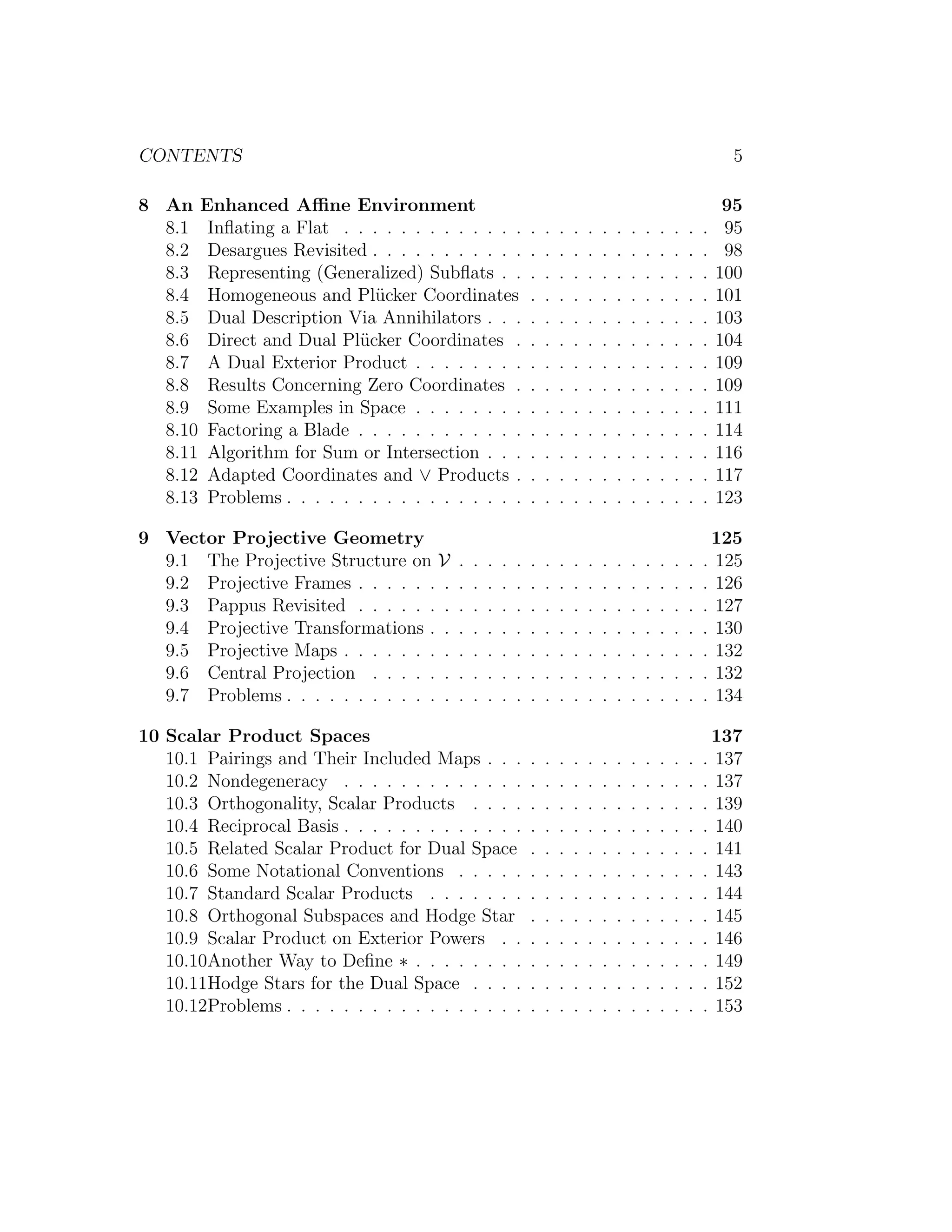 CONTENTS 5
8 An Enhanced Aﬃne Environment 95
8.1 Inﬂating a Flat . . . . . . . . . . . . . . . . . . . . . . . . . . 95
8.2 Desargues Revisited . . . . . . . . . . . . . . . . . . . . . . . . 98
8.3 Representing (Generalized) Subﬂats . . . . . . . . . . . . . . . 100
8.4 Homogeneous and Pl¨ucker Coordinates . . . . . . . . . . . . . 101
8.5 Dual Description Via Annihilators . . . . . . . . . . . . . . . . 103
8.6 Direct and Dual Pl¨ucker Coordinates . . . . . . . . . . . . . . 104
8.7 A Dual Exterior Product . . . . . . . . . . . . . . . . . . . . . 109
8.8 Results Concerning Zero Coordinates . . . . . . . . . . . . . . 109
8.9 Some Examples in Space . . . . . . . . . . . . . . . . . . . . . 111
8.10 Factoring a Blade . . . . . . . . . . . . . . . . . . . . . . . . . 114
8.11 Algorithm for Sum or Intersection . . . . . . . . . . . . . . . . 116
8.12 Adapted Coordinates and ∨ Products . . . . . . . . . . . . . . 117
8.13 Problems . . . . . . . . . . . . . . . . . . . . . . . . . . . . . . 123
9 Vector Projective Geometry 125
9.1 The Projective Structure on V . . . . . . . . . . . . . . . . . . 125
9.2 Projective Frames . . . . . . . . . . . . . . . . . . . . . . . . . 126
9.3 Pappus Revisited . . . . . . . . . . . . . . . . . . . . . . . . . 127
9.4 Projective Transformations . . . . . . . . . . . . . . . . . . . . 130
9.5 Projective Maps . . . . . . . . . . . . . . . . . . . . . . . . . . 132
9.6 Central Projection . . . . . . . . . . . . . . . . . . . . . . . . 132
9.7 Problems . . . . . . . . . . . . . . . . . . . . . . . . . . . . . . 134
10 Scalar Product Spaces 137
10.1 Pairings and Their Included Maps . . . . . . . . . . . . . . . . 137
10.2 Nondegeneracy . . . . . . . . . . . . . . . . . . . . . . . . . . 137
10.3 Orthogonality, Scalar Products . . . . . . . . . . . . . . . . . 139
10.4 Reciprocal Basis . . . . . . . . . . . . . . . . . . . . . . . . . . 140
10.5 Related Scalar Product for Dual Space . . . . . . . . . . . . . 141
10.6 Some Notational Conventions . . . . . . . . . . . . . . . . . . 143
10.7 Standard Scalar Products . . . . . . . . . . . . . . . . . . . . 144
10.8 Orthogonal Subspaces and Hodge Star . . . . . . . . . . . . . 145
10.9 Scalar Product on Exterior Powers . . . . . . . . . . . . . . . 146
10.10Another Way to Deﬁne ∗ . . . . . . . . . . . . . . . . . . . . . 149
10.11Hodge Stars for the Dual Space . . . . . . . . . . . . . . . . . 152
10.12Problems . . . . . . . . . . . . . . . . . . . . . . . . . . . . . . 153
 
