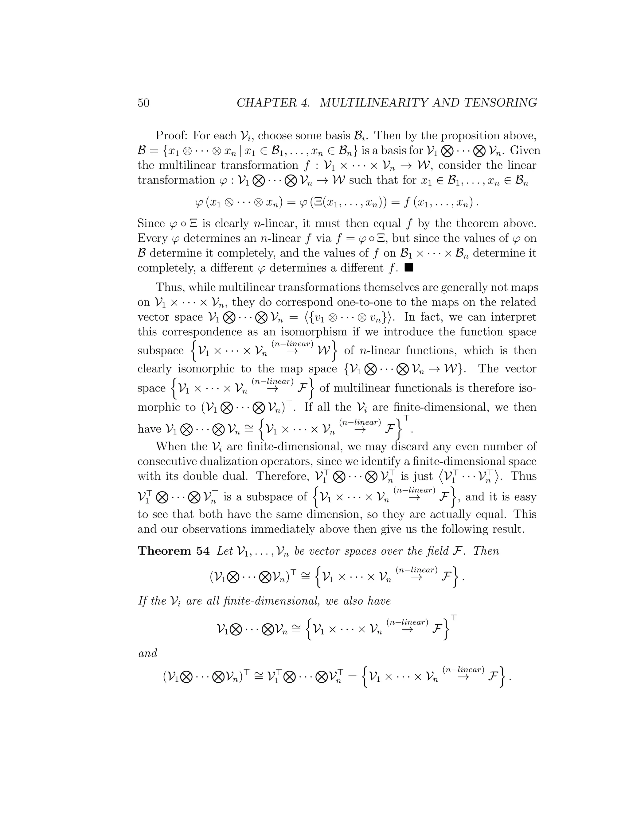 50 CHAPTER 4. MULTILINEARITY AND TENSORING
Proof: For each Vi, choose some basis Bi. Then by the proposition above,
B = {x1 ⊗ · · · ⊗ xn | x1 ∈ B1, . . . , xn ∈ Bn} is a basis for V1 · · · Vn. Given
the multilinear transformation f : V1 × · · · × Vn → W, consider the linear
transformation ϕ : V1 · · · Vn → W such that for x1 ∈ B1, . . . , xn ∈ Bn
ϕ (x1 ⊗ · · · ⊗ xn) = ϕ (Ξ(x1, . . . , xn)) = f (x1, . . . , xn) .
Since ϕ ◦ Ξ is clearly n-linear, it must then equal f by the theorem above.
Every ϕ determines an n-linear f via f = ϕ ◦ Ξ, but since the values of ϕ on
B determine it completely, and the values of f on B1 × · · · × Bn determine it
completely, a diﬀerent ϕ determines a diﬀerent f.
Thus, while multilinear transformations themselves are generally not maps
on V1 × · · · × Vn, they do correspond one-to-one to the maps on the related
vector space V1 · · · Vn = {v1 ⊗ · · · ⊗ vn} . In fact, we can interpret
this correspondence as an isomorphism if we introduce the function space
subspace V1 × · · · × Vn
(n−linear)
→ W of n-linear functions, which is then
clearly isomorphic to the map space {V1 · · · Vn → W}. The vector
space V1 × · · · × Vn
(n−linear)
→ F of multilinear functionals is therefore iso-
morphic to (V1 · · · Vn) . If all the Vi are ﬁnite-dimensional, we then
have V1 · · · Vn
∼= V1 × · · · × Vn
(n−linear)
→ F .
When the Vi are ﬁnite-dimensional, we may discard any even number of
consecutive dualization operators, since we identify a ﬁnite-dimensional space
with its double dual. Therefore, V1 · · · Vn is just V1 · · · Vn . Thus
V1 · · · Vn is a subspace of V1 × · · · × Vn
(n−linear)
→ F , and it is easy
to see that both have the same dimension, so they are actually equal. This
and our observations immediately above then give us the following result.
Theorem 54 Let V1, . . . , Vn be vector spaces over the ﬁeld F. Then
(V1 · · · Vn) ∼= V1 × · · · × Vn
(n−linear)
→ F .
If the Vi are all ﬁnite-dimensional, we also have
V1 · · · Vn
∼= V1 × · · · × Vn
(n−linear)
→ F
and
(V1 · · · Vn) ∼= V1 · · · Vn = V1 × · · · × Vn
(n−linear)
→ F .
 