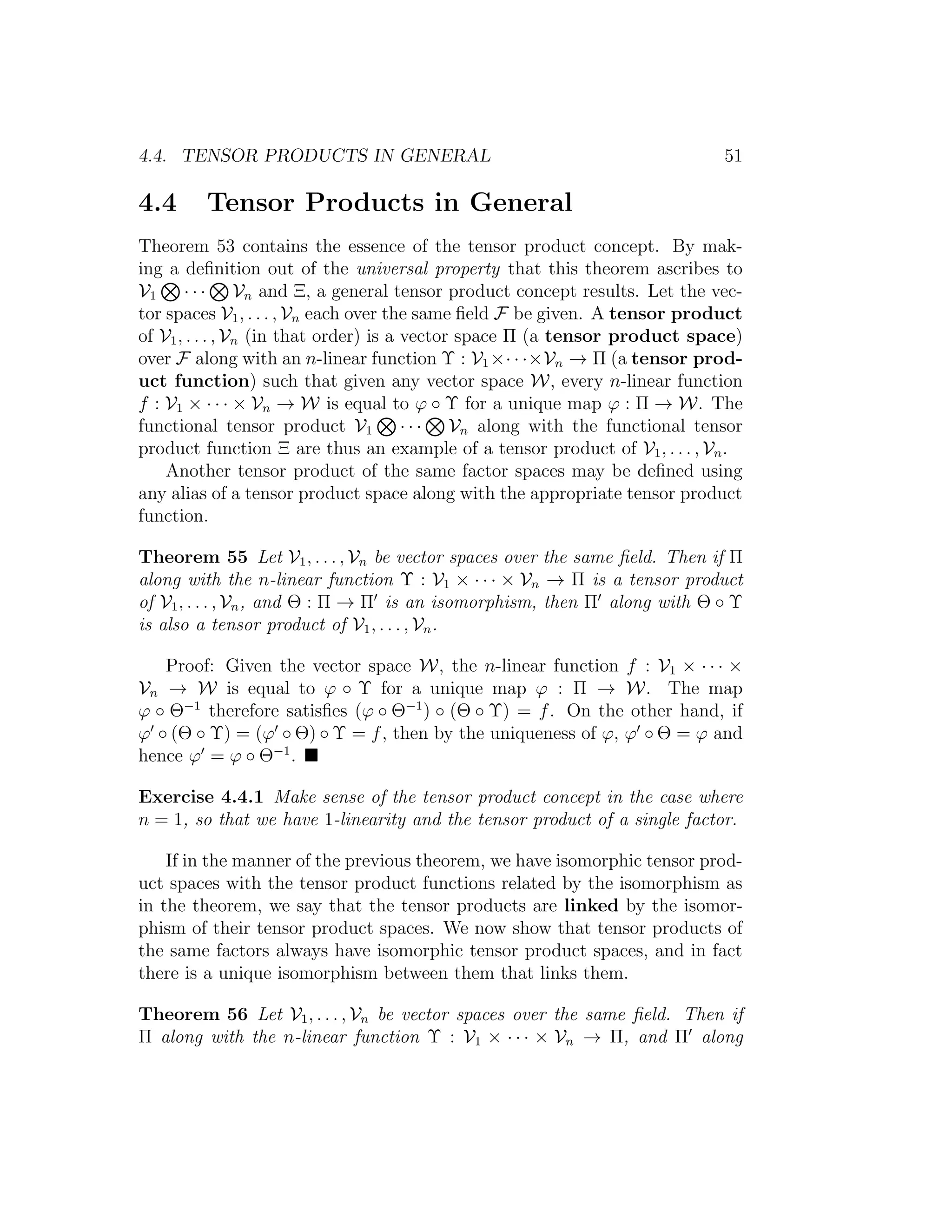 4.4. TENSOR PRODUCTS IN GENERAL 51
4.4 Tensor Products in General
Theorem 53 contains the essence of the tensor product concept. By mak-
ing a deﬁnition out of the universal property that this theorem ascribes to
V1 · · · Vn and Ξ, a general tensor product concept results. Let the vec-
tor spaces V1, . . . , Vn each over the same ﬁeld F be given. A tensor product
of V1, . . . , Vn (in that order) is a vector space Π (a tensor product space)
over F along with an n-linear function Υ : V1×· · ·×Vn → Π (a tensor prod-
uct function) such that given any vector space W, every n-linear function
f : V1 × · · · × Vn → W is equal to ϕ ◦ Υ for a unique map ϕ : Π → W. The
functional tensor product V1 · · · Vn along with the functional tensor
product function Ξ are thus an example of a tensor product of V1, . . . , Vn.
Another tensor product of the same factor spaces may be deﬁned using
any alias of a tensor product space along with the appropriate tensor product
function.
Theorem 55 Let V1, . . . , Vn be vector spaces over the same ﬁeld. Then if Π
along with the n-linear function Υ : V1 × · · · × Vn → Π is a tensor product
of V1, . . . , Vn, and Θ : Π → Π is an isomorphism, then Π along with Θ ◦ Υ
is also a tensor product of V1, . . . , Vn.
Proof: Given the vector space W, the n-linear function f : V1 × · · · ×
Vn → W is equal to ϕ ◦ Υ for a unique map ϕ : Π → W. The map
ϕ ◦ Θ−1
therefore satisﬁes (ϕ ◦ Θ−1
) ◦ (Θ ◦ Υ) = f. On the other hand, if
ϕ ◦ (Θ ◦ Υ) = (ϕ ◦ Θ) ◦ Υ = f, then by the uniqueness of ϕ, ϕ ◦ Θ = ϕ and
hence ϕ = ϕ ◦ Θ−1
.
Exercise 4.4.1 Make sense of the tensor product concept in the case where
n = 1, so that we have 1-linearity and the tensor product of a single factor.
If in the manner of the previous theorem, we have isomorphic tensor prod-
uct spaces with the tensor product functions related by the isomorphism as
in the theorem, we say that the tensor products are linked by the isomor-
phism of their tensor product spaces. We now show that tensor products of
the same factors always have isomorphic tensor product spaces, and in fact
there is a unique isomorphism between them that links them.
Theorem 56 Let V1, . . . , Vn be vector spaces over the same ﬁeld. Then if
Π along with the n-linear function Υ : V1 × · · · × Vn → Π, and Π along
 