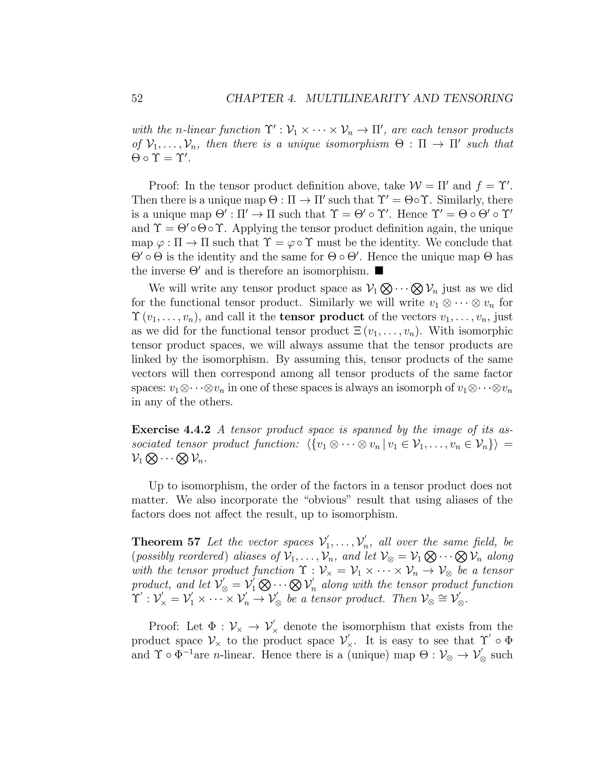 52 CHAPTER 4. MULTILINEARITY AND TENSORING
with the n-linear function Υ : V1 × · · · × Vn → Π , are each tensor products
of V1, . . . , Vn, then there is a unique isomorphism Θ : Π → Π such that
Θ ◦ Υ = Υ .
Proof: In the tensor product deﬁnition above, take W = Π and f = Υ .
Then there is a unique map Θ : Π → Π such that Υ = Θ◦Υ. Similarly, there
is a unique map Θ : Π → Π such that Υ = Θ ◦ Υ . Hence Υ = Θ ◦ Θ ◦ Υ
and Υ = Θ ◦Θ◦Υ. Applying the tensor product deﬁnition again, the unique
map ϕ : Π → Π such that Υ = ϕ ◦ Υ must be the identity. We conclude that
Θ ◦ Θ is the identity and the same for Θ ◦ Θ . Hence the unique map Θ has
the inverse Θ and is therefore an isomorphism.
We will write any tensor product space as V1 · · · Vn just as we did
for the functional tensor product. Similarly we will write v1 ⊗ · · · ⊗ vn for
Υ (v1, . . . , vn), and call it the tensor product of the vectors v1, . . . , vn, just
as we did for the functional tensor product Ξ (v1, . . . , vn). With isomorphic
tensor product spaces, we will always assume that the tensor products are
linked by the isomorphism. By assuming this, tensor products of the same
vectors will then correspond among all tensor products of the same factor
spaces: v1⊗· · ·⊗vn in one of these spaces is always an isomorph of v1⊗· · ·⊗vn
in any of the others.
Exercise 4.4.2 A tensor product space is spanned by the image of its as-
sociated tensor product function: {v1 ⊗ · · · ⊗ vn | v1 ∈ V1, . . . , vn ∈ Vn} =
V1 · · · Vn.
Up to isomorphism, the order of the factors in a tensor product does not
matter. We also incorporate the “obvious” result that using aliases of the
factors does not aﬀect the result, up to isomorphism.
Theorem 57 Let the vector spaces V1, . . . , Vn, all over the same ﬁeld, be
(possibly reordered) aliases of V1, . . . , Vn, and let V⊗ = V1 · · · Vn along
with the tensor product function Υ : V× = V1 × · · · × Vn → V⊗ be a tensor
product, and let V⊗ = V1 · · · Vn along with the tensor product function
Υ : V× = V1 × · · · × Vn → V⊗ be a tensor product. Then V⊗
∼= V⊗.
Proof: Let Φ : V× → V× denote the isomorphism that exists from the
product space V× to the product space V×. It is easy to see that Υ ◦ Φ
and Υ ◦ Φ−1
are n-linear. Hence there is a (unique) map Θ : V⊗ → V⊗ such
 