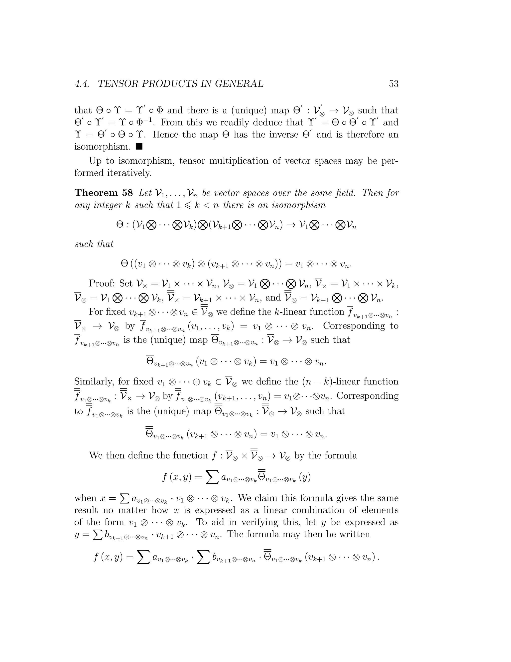 4.4. TENSOR PRODUCTS IN GENERAL 53
that Θ ◦ Υ = Υ ◦ Φ and there is a (unique) map Θ : V⊗ → V⊗ such that
Θ ◦ Υ = Υ ◦ Φ−1
. From this we readily deduce that Υ = Θ ◦ Θ ◦ Υ and
Υ = Θ ◦ Θ ◦ Υ. Hence the map Θ has the inverse Θ and is therefore an
isomorphism.
Up to isomorphism, tensor multiplication of vector spaces may be per-
formed iteratively.
Theorem 58 Let V1, . . . , Vn be vector spaces over the same ﬁeld. Then for
any integer k such that 1 k < n there is an isomorphism
Θ : (V1 · · · Vk) (Vk+1 · · · Vn) → V1 · · · Vn
such that
Θ ((v1 ⊗ · · · ⊗ vk) ⊗ (vk+1 ⊗ · · · ⊗ vn)) = v1 ⊗ · · · ⊗ vn.
Proof: Set V× = V1 × · · · × Vn, V⊗ = V1 · · · Vn, V× = V1 × · · · × Vk,
V⊗ = V1 · · · Vk, V× = Vk+1 × · · · × Vn, and V⊗ = Vk+1 · · · Vn.
For ﬁxed vk+1 ⊗· · ·⊗vn ∈ V⊗ we deﬁne the k-linear function fvk+1⊗···⊗vn
:
V× → V⊗ by fvk+1⊗···⊗vn
(v1, . . . , vk) = v1 ⊗ · · · ⊗ vn. Corresponding to
fvk+1⊗···⊗vn
is the (unique) map Θvk+1⊗···⊗vn : V⊗ → V⊗ such that
Θvk+1⊗···⊗vn (v1 ⊗ · · · ⊗ vk) = v1 ⊗ · · · ⊗ vn.
Similarly, for ﬁxed v1 ⊗ · · · ⊗ vk ∈ V⊗ we deﬁne the (n − k)-linear function
fv1⊗···⊗vk
: V× → V⊗ by fv1⊗···⊗vk
(vk+1, . . . , vn) = v1⊗· · ·⊗vn. Corresponding
to fv1⊗···⊗vk
is the (unique) map Θv1⊗···⊗vk
: V⊗ → V⊗ such that
Θv1⊗···⊗vk
(vk+1 ⊗ · · · ⊗ vn) = v1 ⊗ · · · ⊗ vn.
We then deﬁne the function f : V⊗ × V⊗ → V⊗ by the formula
f (x, y) = av1⊗···⊗vk
Θv1⊗···⊗vk
(y)
when x = av1⊗···⊗vk
· v1 ⊗ · · · ⊗ vk. We claim this formula gives the same
result no matter how x is expressed as a linear combination of elements
of the form v1 ⊗ · · · ⊗ vk. To aid in verifying this, let y be expressed as
y = bvk+1⊗···⊗vn · vk+1 ⊗ · · · ⊗ vn. The formula may then be written
f (x, y) = av1⊗···⊗vk
· bvk+1⊗···⊗vn · Θv1⊗···⊗vk
(vk+1 ⊗ · · · ⊗ vn) .
 