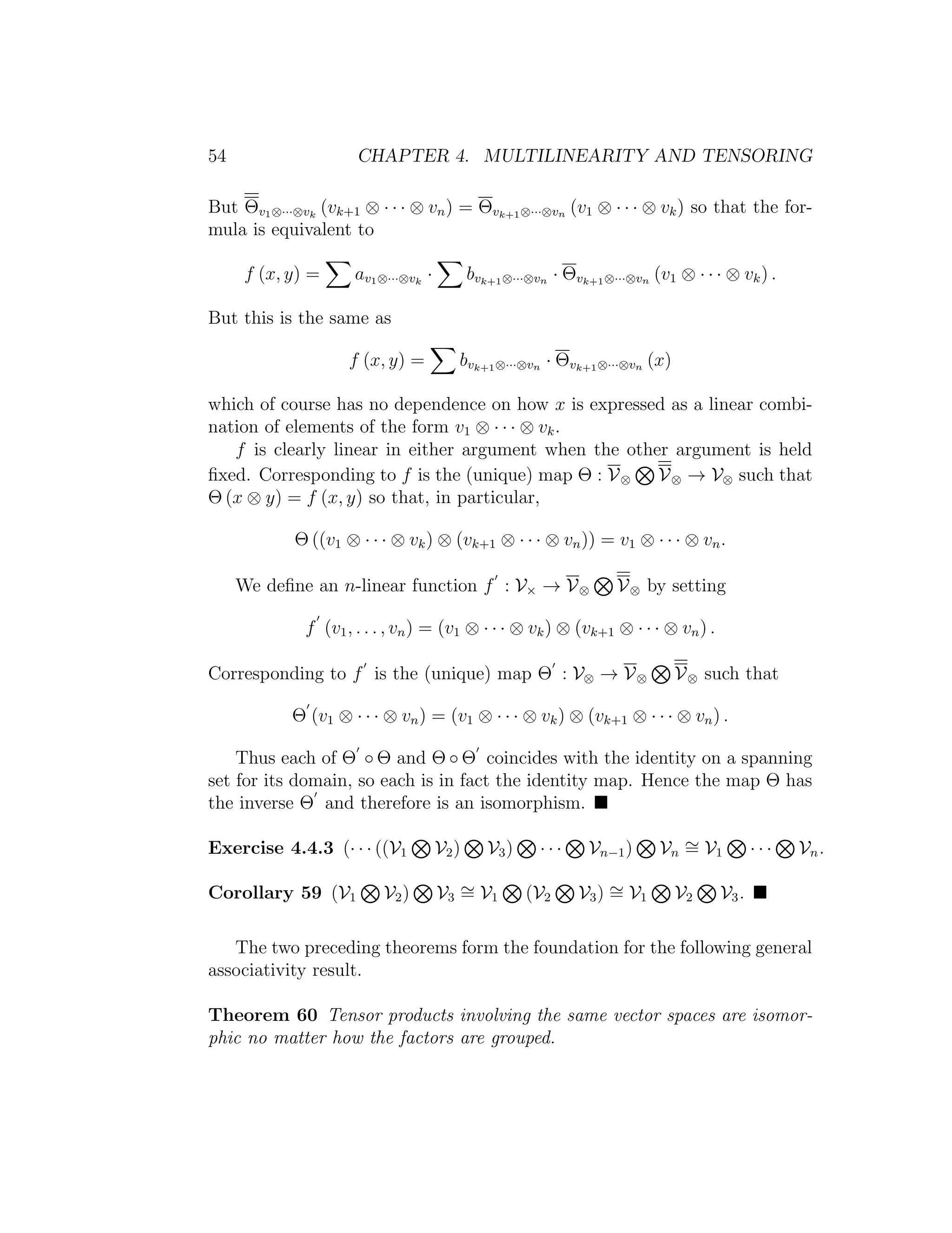 54 CHAPTER 4. MULTILINEARITY AND TENSORING
But Θv1⊗···⊗vk
(vk+1 ⊗ · · · ⊗ vn) = Θvk+1⊗···⊗vn (v1 ⊗ · · · ⊗ vk) so that the for-
mula is equivalent to
f (x, y) = av1⊗···⊗vk
· bvk+1⊗···⊗vn · Θvk+1⊗···⊗vn (v1 ⊗ · · · ⊗ vk) .
But this is the same as
f (x, y) = bvk+1⊗···⊗vn · Θvk+1⊗···⊗vn (x)
which of course has no dependence on how x is expressed as a linear combi-
nation of elements of the form v1 ⊗ · · · ⊗ vk.
f is clearly linear in either argument when the other argument is held
ﬁxed. Corresponding to f is the (unique) map Θ : V⊗ V⊗ → V⊗ such that
Θ (x ⊗ y) = f (x, y) so that, in particular,
Θ ((v1 ⊗ · · · ⊗ vk) ⊗ (vk+1 ⊗ · · · ⊗ vn)) = v1 ⊗ · · · ⊗ vn.
We deﬁne an n-linear function f : V× → V⊗ V⊗ by setting
f (v1, . . . , vn) = (v1 ⊗ · · · ⊗ vk) ⊗ (vk+1 ⊗ · · · ⊗ vn) .
Corresponding to f is the (unique) map Θ : V⊗ → V⊗ V⊗ such that
Θ (v1 ⊗ · · · ⊗ vn) = (v1 ⊗ · · · ⊗ vk) ⊗ (vk+1 ⊗ · · · ⊗ vn) .
Thus each of Θ ◦ Θ and Θ ◦ Θ coincides with the identity on a spanning
set for its domain, so each is in fact the identity map. Hence the map Θ has
the inverse Θ and therefore is an isomorphism.
Exercise 4.4.3 (· · · ((V1 V2) V3) · · · Vn−1) Vn
∼= V1 · · · Vn.
Corollary 59 (V1 V2) V3
∼= V1 (V2 V3) ∼= V1 V2 V3.
The two preceding theorems form the foundation for the following general
associativity result.
Theorem 60 Tensor products involving the same vector spaces are isomor-
phic no matter how the factors are grouped.
 