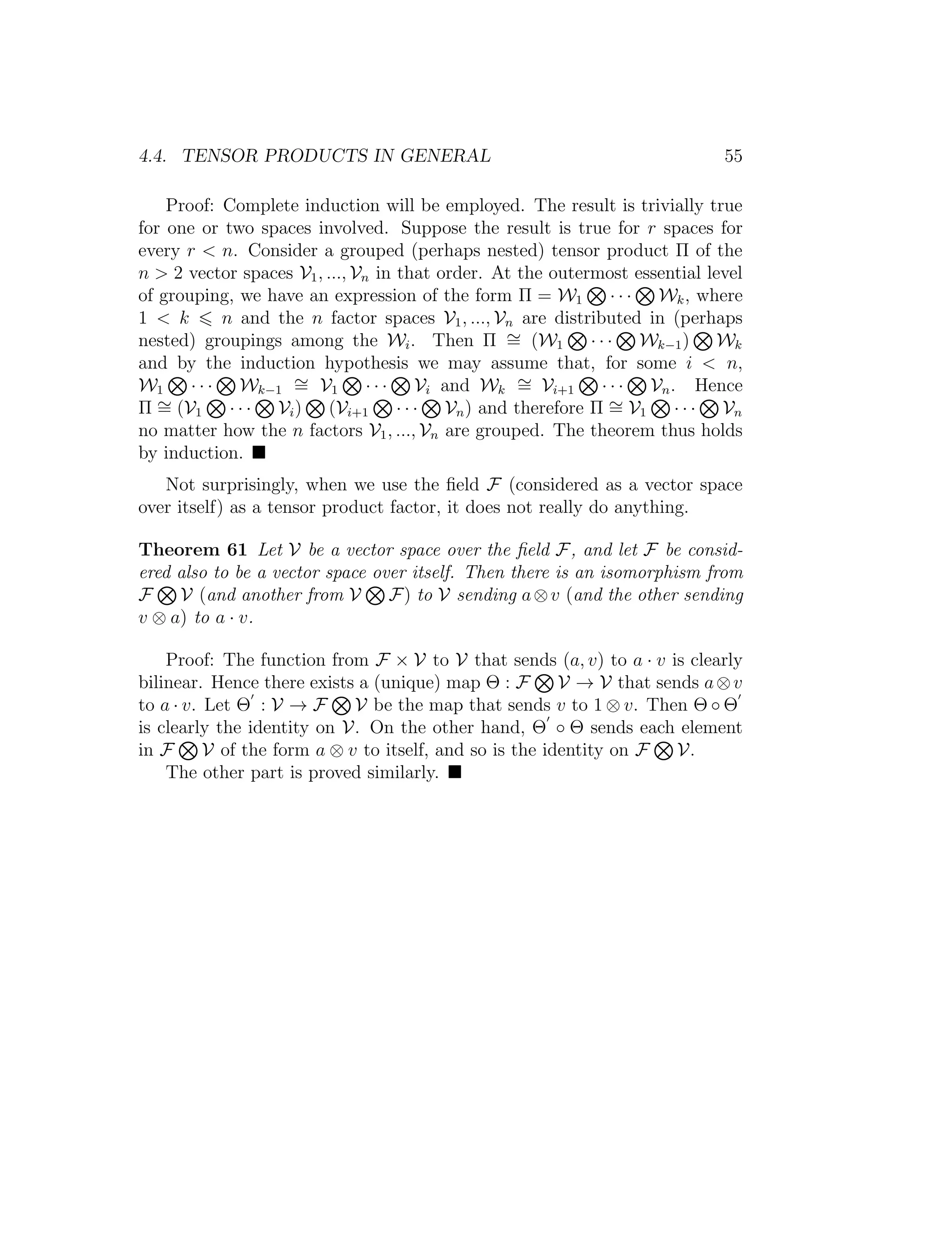 4.4. TENSOR PRODUCTS IN GENERAL 55
Proof: Complete induction will be employed. The result is trivially true
for one or two spaces involved. Suppose the result is true for r spaces for
every r < n. Consider a grouped (perhaps nested) tensor product Π of the
n > 2 vector spaces V1, ..., Vn in that order. At the outermost essential level
of grouping, we have an expression of the form Π = W1 · · · Wk, where
1 < k n and the n factor spaces V1, ..., Vn are distributed in (perhaps
nested) groupings among the Wi. Then Π ∼= (W1 · · · Wk−1) Wk
and by the induction hypothesis we may assume that, for some i < n,
W1 · · · Wk−1
∼= V1 · · · Vi and Wk
∼= Vi+1 · · · Vn. Hence
Π ∼= (V1 · · · Vi) (Vi+1 · · · Vn) and therefore Π ∼= V1 · · · Vn
no matter how the n factors V1, ..., Vn are grouped. The theorem thus holds
by induction.
Not surprisingly, when we use the ﬁeld F (considered as a vector space
over itself) as a tensor product factor, it does not really do anything.
Theorem 61 Let V be a vector space over the ﬁeld F, and let F be consid-
ered also to be a vector space over itself. Then there is an isomorphism from
F V (and another from V F) to V sending a⊗v (and the other sending
v ⊗ a) to a · v.
Proof: The function from F × V to V that sends (a, v) to a · v is clearly
bilinear. Hence there exists a (unique) map Θ : F V → V that sends a⊗v
to a · v. Let Θ : V → F V be the map that sends v to 1 ⊗ v. Then Θ ◦ Θ
is clearly the identity on V. On the other hand, Θ ◦ Θ sends each element
in F V of the form a ⊗ v to itself, and so is the identity on F V.
The other part is proved similarly.
 