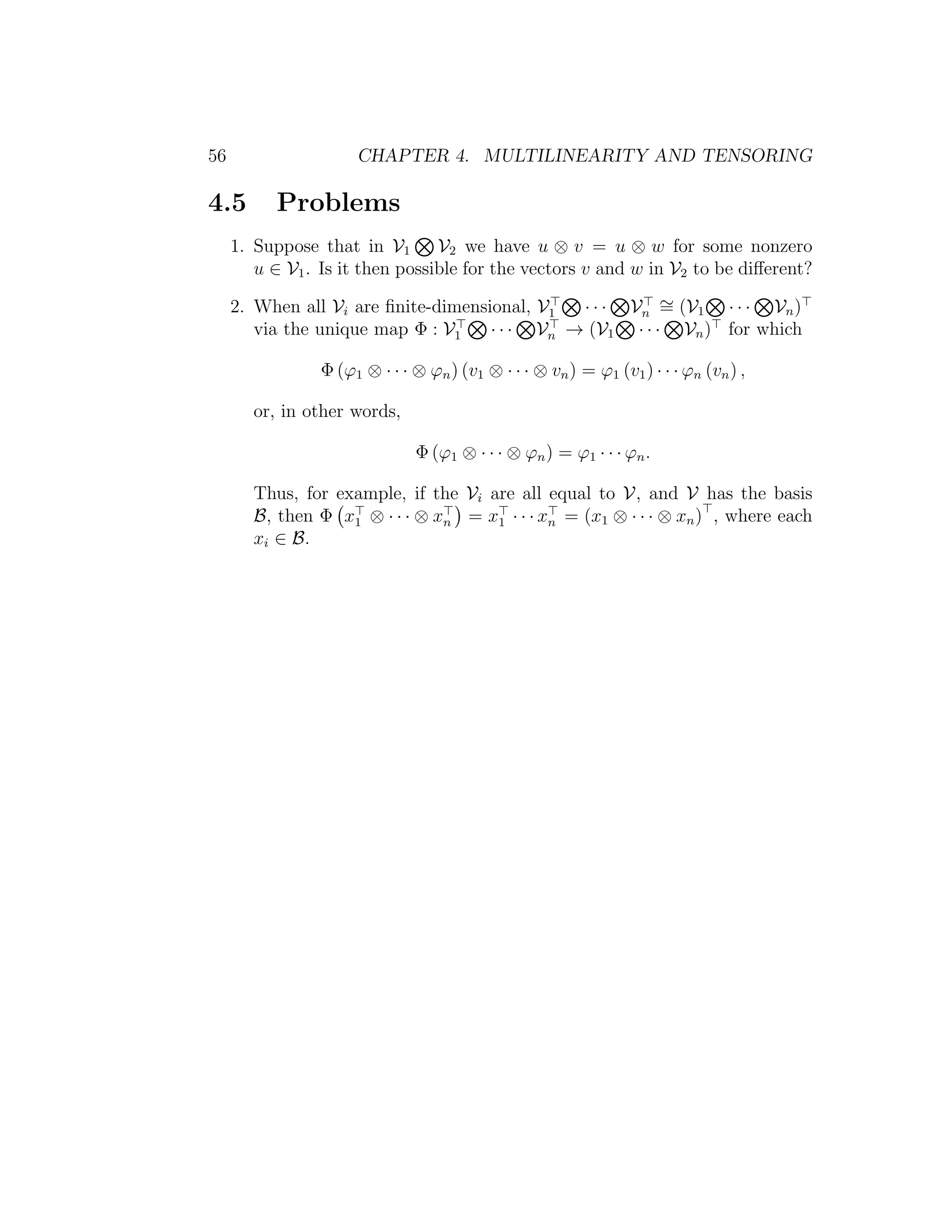 56 CHAPTER 4. MULTILINEARITY AND TENSORING
4.5 Problems
1. Suppose that in V1 V2 we have u ⊗ v = u ⊗ w for some nonzero
u ∈ V1. Is it then possible for the vectors v and w in V2 to be diﬀerent?
2. When all Vi are ﬁnite-dimensional, V1 · · · Vn
∼= (V1 · · · Vn)
via the unique map Φ : V1 · · · Vn → (V1 · · · Vn) for which
Φ (ϕ1 ⊗ · · · ⊗ ϕn) (v1 ⊗ · · · ⊗ vn) = ϕ1 (v1) · · · ϕn (vn) ,
or, in other words,
Φ (ϕ1 ⊗ · · · ⊗ ϕn) = ϕ1 · · · ϕn.
Thus, for example, if the Vi are all equal to V, and V has the basis
B, then Φ x1 ⊗ · · · ⊗ xn = x1 · · · xn = (x1 ⊗ · · · ⊗ xn) , where each
xi ∈ B.
 