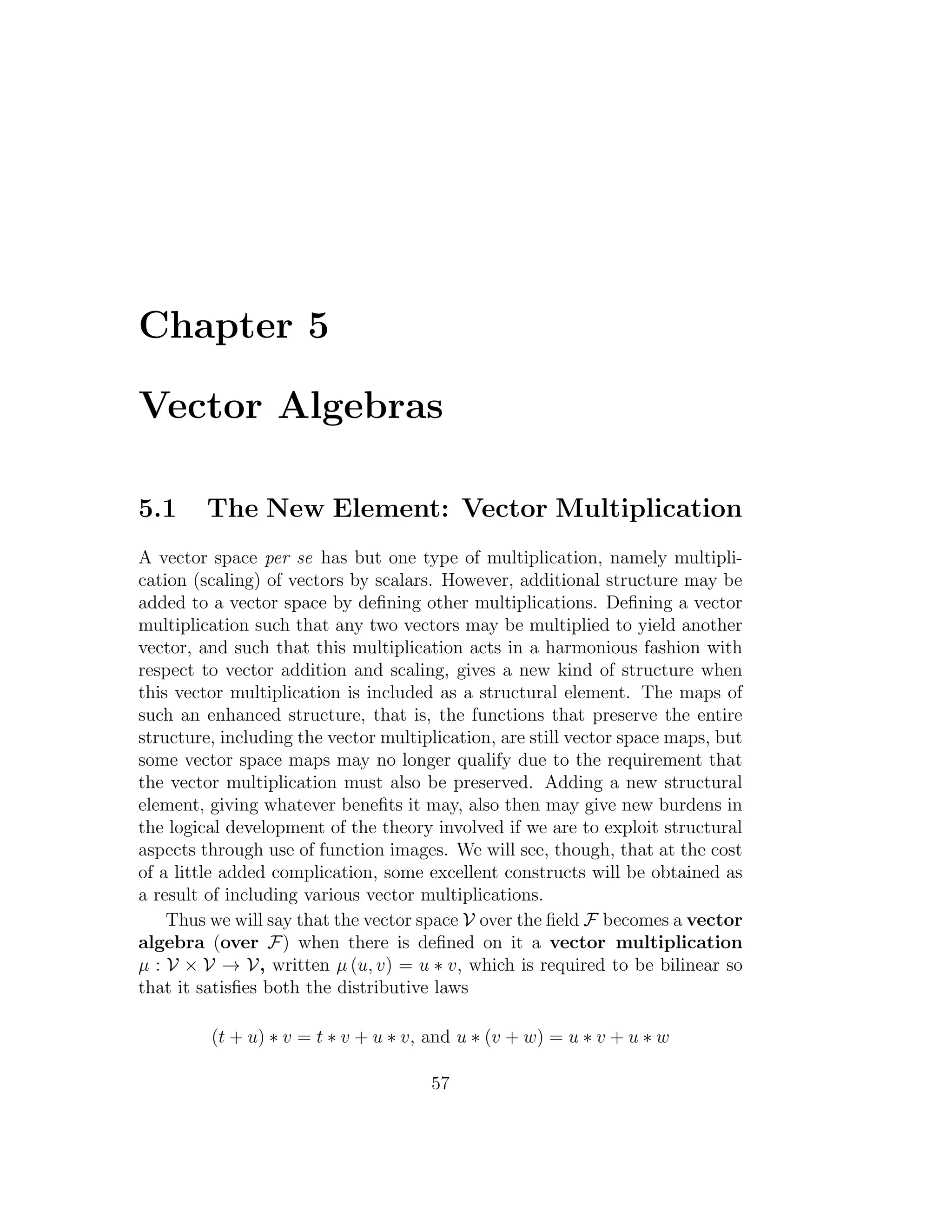Chapter 5
Vector Algebras
5.1 The New Element: Vector Multiplication
A vector space per se has but one type of multiplication, namely multipli-
cation (scaling) of vectors by scalars. However, additional structure may be
added to a vector space by deﬁning other multiplications. Deﬁning a vector
multiplication such that any two vectors may be multiplied to yield another
vector, and such that this multiplication acts in a harmonious fashion with
respect to vector addition and scaling, gives a new kind of structure when
this vector multiplication is included as a structural element. The maps of
such an enhanced structure, that is, the functions that preserve the entire
structure, including the vector multiplication, are still vector space maps, but
some vector space maps may no longer qualify due to the requirement that
the vector multiplication must also be preserved. Adding a new structural
element, giving whatever beneﬁts it may, also then may give new burdens in
the logical development of the theory involved if we are to exploit structural
aspects through use of function images. We will see, though, that at the cost
of a little added complication, some excellent constructs will be obtained as
a result of including various vector multiplications.
Thus we will say that the vector space V over the ﬁeld F becomes a vector
algebra (over F) when there is deﬁned on it a vector multiplication
µ : V × V → V, written µ (u, v) = u ∗ v, which is required to be bilinear so
that it satisﬁes both the distributive laws
(t + u) ∗ v = t ∗ v + u ∗ v, and u ∗ (v + w) = u ∗ v + u ∗ w
57
 